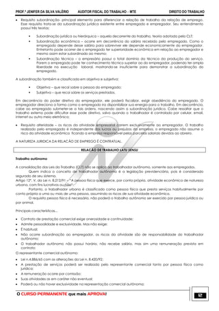 PROF.ª JENIFER DA SILVA VALÉRIO AUDITOR FISCAL DO TRABALHO – MTE DIREITO DO TRABALHO
O CURSO PERMANENTE que mais APROVA! 12
 Requisito subordinação- principal elemento para diferenciar a relação de trabalho da relação de emprego.
Esse requisito trata-se da subordinação jurídica existente entre empregado e empregador. Seu entendimento
possui três teorias:
 Subordinação jurídica ou hierárquica – aquela decorrente do trabalho, teoria adotada pela CLT;
 Subordinação econômica – ocorre em decorrência do salário recebido pelo empregado. Como o
empregado depende desse salário para sobreviver ele depende economicamente do empregador.
Entretanto pode ocorrer de o empregado ter superioridade econômica em relação ao empregador e
mesmo assim estar subordinado ao mesmo;
 Subordinação técnica – o empresário possui o total domínio da técnica da produção do serviço.
Porem o empregado pode ter conhecimento técnico superior ao do empregador, podendo ter ampla
liberdade na execução laboral, mostrando-se insuficiente para demonstrar a subordinação do
empregado.
A subordinação também e classificada em objetiva e subjetiva:
 Objetiva – que recai sobre a pessoa do empregado;
 Subjetiva – que recai sobre os serviços prestados.
Em decorrência do poder diretivo do empregador, ele poderá fiscalizar, exigir obediência do empregado. O
empregador direciona a forma como o empregado ira disponibilizar sua energia para o trabalho. Em decorrência,
cabe ao empregado submeter-se a tais ordens, nascendo assim a subordinação jurídica. Cabe ressaltar que o
trabalho externo pode dificultar esse pode diretivo, salvo quando o trabalhador é controlado por celular, email,
internet ou outro meio eletrônico;
 Requisito alteridade – os riscos da atividade empresarial correm exclusivamente ao empregador. O trabalho
realizado pelo empregado é independente dos lucros ou prejuízos da empresa, o empregado não assume o
risco da atividade econômica ficando a empresa responsável pelas parcelas salariais devidas ao obreiro.
A NATUREZA JURIDICA DA RELACÃO DE EMPREGO É CONTRATUAL.
RELACÃO DE TRABALHO LATU SENSU
Trabalho autônomo
A consolidação das Leis do Trabalho (CLT) não se aplica ao trabalhador autônomo, somente aos empregados.
Quem indica o conceito de trabalhador autônomo é a legislação previdenciária, pois é considerado
segurado de seu sistema.
Artigo 12°, V, da Lei n. 8.212/91 – ―A pessoa física que exerce, por conta própria, atividade econômica de natureza
urbana, com fins lucrativos ou não‖.
Portanto, o trabalhador urbano é classificado como pessoa física que presta serviços habitualmente por
conta própria a uma ou mais de uma pessoa, assumindo os riscos de sua atividade econômica.
O requisito pessoa física é necessário, não poderá o trabalho autônomo ser exercido por pessoa jurídica ou
por animal.
Principais características...
 Contrato de prestação comercial exige onerosidade e continuidade;
 Admite pessoalidade e exclusividade. Mas não exige;
 É habitual;
 Não ocorre subordinação ao empregador, os riscos da atividade são de responsabilidade do trabalhador
autônomo;
 O trabalhador autônomo não possui horário, não recebe salário, mas sim uma remuneração prevista em
contrato;
O representante comercial autônomo:
 Lei n.4.886/65 com as alterações da Lei n. 8.420/92;
 A prestação de serviços poderá ser realizada pelo representante comercial tanto por pessoa física como
jurídica;
 A remuneração ocorre por comissão;
 Suas atividades as em caráter não eventual;
 Poderá ou não haver exclusividade na representação comercial autônoma;
 