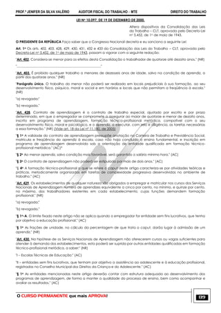 PROF.ª JENIFER DA SILVA VALÉRIO AUDITOR FISCAL DO TRABALHO – MTE DIREITO DO TRABALHO
O CURSO PERMANENTE que mais APROVA! 139
LEI No 10.097, DE 19 DE DEZEMBRO DE 2000.
Altera dispositivos da Consolidação das Leis
do Trabalho – CLT, aprovada pelo Decreto-Lei
no 5.452, de 1o de maio de 1943.
O PRESIDENTE DA REPÚBLICA Faço saber que o Congresso Nacional decreta e eu sanciono a seguinte Lei:
Art. 1o Os arts. 402, 403, 428, 429, 430, 431, 432 e 433 da Consolidação das Leis do Trabalho – CLT, aprovada pelo
Decreto-Lei no 5.452, de 1o de maio de 1943, passam a vigorar com a seguinte redação:
"Art. 402. Considera-se menor para os efeitos desta Consolidação o trabalhador de quatorze até dezoito anos." (NR)
"..........................................................................................."
"Art. 403. É proibido qualquer trabalho a menores de dezesseis anos de idade, salvo na condição de aprendiz, a
partir dos quatorze anos." (NR)
"Parágrafo único. O trabalho do menor não poderá ser realizado em locais prejudiciais à sua formação, ao seu
desenvolvimento físico, psíquico, moral e social e em horários e locais que não permitam a freqüência à escola."
(NR)
"a) revogada;"
"b) revogada."
"Art. 428. Contrato de aprendizagem é o contrato de trabalho especial, ajustado por escrito e por prazo
determinado, em que o empregador se compromete a assegurar ao maior de quatorze e menor de dezoito anos,
inscrito em programa de aprendizagem, formação técnico-profissional metódica, compatível com o seu
desenvolvimento físico, moral e psicológico, e o aprendiz, a executar, com zelo e diligência, as tarefas necessárias
a essa formação." (NR) (Vide art. 18 da Lei nº 11.180, de 2005)
"§ 1o A validade do contrato de aprendizagem pressupõe anotação na Carteira de Trabalho e Previdência Social,
matrícula e freqüência do aprendiz à escola, caso não haja concluído o ensino fundamental, e inscrição em
programa de aprendizagem desenvolvido sob a orientação de entidade qualificada em formação técnico-
profissional metódica." (AC)*
"§ 2o Ao menor aprendiz, salvo condição mais favorável, será garantido o salário mínimo hora." (AC)
"§ 3o O contrato de aprendizagem não poderá ser estipulado por mais de dois anos." (AC)
"§ 4o A formação técnico-profissional a que se refere o caput deste artigo caracteriza-se por atividades teóricas e
práticas, metodicamente organizadas em tarefas de complexidade progressiva desenvolvidas no ambiente de
trabalho." (AC)
"Art. 429. Os estabelecimentos de qualquer natureza são obrigados a empregar e matricular nos cursos dos Serviços
Nacionais de Aprendizagem número de aprendizes equivalente a cinco por cento, no mínimo, e quinze por cento,
no máximo, dos trabalhadores existentes em cada estabelecimento, cujas funções demandem formação
profissional." (NR)
"a) revogada;"
"b) revogada."
"§ 1o-A. O limite fixado neste artigo não se aplica quando o empregador for entidade sem fins lucrativos, que tenha
por objetivo a educação profissional." (AC)
"§ 1o As frações de unidade, no cálculo da percentagem de que trata o caput, darão lugar à admissão de um
aprendiz." (NR)
"Art. 430. Na hipótese de os Serviços Nacionais de Aprendizagem não oferecerem cursos ou vagas suficientes para
atender à demanda dos estabelecimentos, esta poderá ser suprida por outras entidades qualificadas em formação
técnico-profissional metódica, a saber:" (NR)
"I – Escolas Técnicas de Educação;" (AC)
"II – entidades sem fins lucrativos, que tenham por objetivo a assistência ao adolescente e à educação profissional,
registradas no Conselho Municipal dos Direitos da Criança e do Adolescente." (AC)
"§ 1o As entidades mencionadas neste artigo deverão contar com estrutura adequada ao desenvolvimento dos
programas de aprendizagem, de forma a manter a qualidade do processo de ensino, bem como acompanhar e
avaliar os resultados." (AC)
 