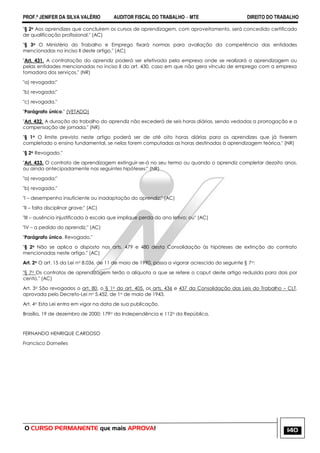 PROF.ª JENIFER DA SILVA VALÉRIO AUDITOR FISCAL DO TRABALHO – MTE DIREITO DO TRABALHO
O CURSO PERMANENTE que mais APROVA! 140
"§ 2o Aos aprendizes que concluírem os cursos de aprendizagem, com aproveitamento, será concedido certificado
de qualificação profissional." (AC)
"§ 3o O Ministério do Trabalho e Emprego fixará normas para avaliação da competência das entidades
mencionadas no inciso II deste artigo." (AC)
"Art. 431. A contratação do aprendiz poderá ser efetivada pela empresa onde se realizará a aprendizagem ou
pelas entidades mencionadas no inciso II do art. 430, caso em que não gera vínculo de emprego com a empresa
tomadora dos serviços." (NR)
"a) revogada;"
"b) revogada;"
"c) revogada."
"Parágrafo único." (VETADO)
"Art. 432. A duração do trabalho do aprendiz não excederá de seis horas diárias, sendo vedadas a prorrogação e a
compensação de jornada." (NR)
"§ 1o O limite previsto neste artigo poderá ser de até oito horas diárias para os aprendizes que já tiverem
completado o ensino fundamental, se nelas forem computadas as horas destinadas à aprendizagem teórica." (NR)
"§ 2o Revogado."
"Art. 433. O contrato de aprendizagem extinguir-se-á no seu termo ou quando o aprendiz completar dezoito anos,
ou ainda antecipadamente nas seguintes hipóteses:" (NR)
"a) revogada;"
"b) revogada."
"I – desempenho insuficiente ou inadaptação do aprendiz;" (AC)
"II – falta disciplinar grave;" (AC)
"III – ausência injustificada à escola que implique perda do ano letivo; ou" (AC)
"IV – a pedido do aprendiz." (AC)
"Parágrafo único. Revogado."
"§ 2o Não se aplica o disposto nos arts. 479 e 480 desta Consolidação às hipóteses de extinção do contrato
mencionadas neste artigo." (AC)
Art. 2o O art. 15 da Lei no 8.036, de 11 de maio de 1990, passa a vigorar acrescido do seguinte § 7o:
"§ 7o Os contratos de aprendizagem terão a alíquota a que se refere o caput deste artigo reduzida para dois por
cento." (AC)
Art. 3o São revogados o art. 80, o § 1o do art. 405, os arts. 436 e 437 da Consolidação das Leis do Trabalho – CLT,
aprovada pelo Decreto-Lei no 5.452, de 1o de maio de 1943.
Art. 4o Esta Lei entra em vigor na data de sua publicação.
Brasília, 19 de dezembro de 2000; 179o da Independência e 112o da República.
FERNANDO HENRIQUE CARDOSO
Francisco Dornelles
 