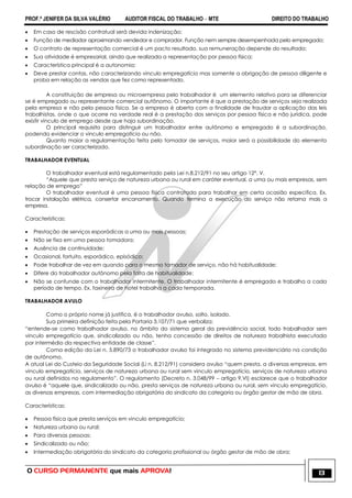 PROF.ª JENIFER DA SILVA VALÉRIO AUDITOR FISCAL DO TRABALHO – MTE DIREITO DO TRABALHO
O CURSO PERMANENTE que mais APROVA! 13
 Em caso de rescisão contratual será devida indenização;
 Função de mediador aproximando vendedor e comprador. Função nem sempre desempenhada pelo empregado;
 O contrato de representação comercial é um pacto resultado, sua remuneração depende do resultado;
 Sua atividade é empresarial, ainda que realizada a representação por pessoa física;
 Característica principal é a autonomia;
 Deve prestar contas, não caracterizando vinculo empregatício mas somente a obrigação de pessoa diligente e
proba em relação as vendas que fez como representado.
A constituição de empresa ou microempresa pelo trabalhador é um elemento relativo para se diferenciar
se é empregado ou representante comercial autônomo. O importante é que a prestação de serviços seja realizada
pela empresa e não pela pessoa física. Se a empresa é aberta com a finalidade de fraudar a aplicação das leis
trabalhistas, onde o que ocorre na verdade real é a prestação dos serviços por pessoa física e não jurídica, pode
existir vinculo de emprego desde que haja subordinação.
O principal requisito para distinguir um trabalhador entre autônomo e empregado é a subordinação,
podendo evidenciar o vinculo empregatício ou não.
Quanto maior a regulamentação feita pelo tomador de serviços, maior será a possibilidade do elemento
subordinação ser caracterizado.
TRABALHADOR EVENTUAL
O trabalhador eventual está regulamentado pela Lei n.8.212/91 no seu artigo 12°, V.
―Aquele que presta serviço de natureza urbana ou rural em caráter eventual, a uma ou mais empresas, sem
relação de emprego‖
O trabalhador eventual é uma pessoa física contratada para trabalhar em certa ocasião especifica. Ex.
trocar instalação elétrica, consertar encanamento. Quando termina a execução do serviço não retorna mais a
empresa.
Características:
 Prestação de serviços esporádicas a uma ou mais pessoas;
 Não se fixa em uma pessoa tomadora;
 Ausência de continuidade;
 Ocasional, fortuito, esporádico, episódico;
 Pode trabalhar de vez em quando para o mesmo tomador de serviço, não há habitualidade;
 Difere do trabalhador autônomo pela falta de habitualidade;
 Não se confunde com o trabalhador intermitente. O trabalhador intermitente é empregado e trabalha a cada
período de tempo. Ex. faxineira de hotel trabalha a cada temporada.
TRABALHADOR AVULO
Como o próprio nome já justifica, é o trabalhador avulso, solto, isolado.
Sua primeira definição feita pela Portaria 3.107/71 que verbaliza:
―entende-se como trabalhador avulso, no âmbito do sistema geral da previdência social, todo trabalhador sem
vinculo empregatício que, sindicalizado ou não, tenha concessão de direitos de natureza trabalhista executada
por intermédio da respectiva entidade de classe‖.
Coma edição da Lei n. 5.890/73 o trabalhador avulso foi integrado no sistema previdenciário na condição
de autônomo.
A atual Lei do Custeio da Seguridade Social (Li n. 8.212/91) considera avulso ―quem presta, a diversas empresas, em
vinculo empregatício, serviços de natureza urbana ou rural sem vinculo empregatício, serviços de natureza urbana
ou rural definidos no regulamento‖. O regulamento (Decreto n. 3.048/99 – artigo 9,VI) esclarece que o trabalhador
avulso é ―aquele que, sindicalizado ou não, presta serviços de natureza urbana ou rural, sem vinculo empregatício,
as diversas empresas, com intermediação obrigatória do sindicato da categoria ou órgão gestor de mão de obra.
Características:
 Pessoa física que presta serviços em vinculo empregatício;
 Natureza urbana ou rural;
 Para diversas pessoas;
 Sindicalizado ou não;
 Intermediação obrigatória do sindicato da categoria profissional ou órgão gestor de mão de obra;
 