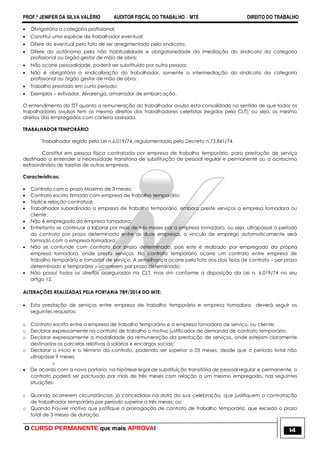PROF.ª JENIFER DA SILVA VALÉRIO AUDITOR FISCAL DO TRABALHO – MTE DIREITO DO TRABALHO
O CURSO PERMANENTE que mais APROVA! 14
 Obrigatória a categoria profissional;
 Constitui uma espécie de trabalhador eventual;
 Difere do eventual pelo fato de ser arregimentado pelo sindicato;
 Difere do autônomo pela não habitualidade e obrigatoriedade da imediação do sindicato da categoria
profissional ou órgão gestor de mão de obra;
 Não ocorre pessoalidade, poderá ser substituído por outra pessoa;
 Não é obrigatória a sindicalização do trabalhador, somente a intermediação do sindicato da categoria
profissional ou órgão gestor de mão de obra;
 Trabalho prestado em curto período;
 Exemplos – estivador, Alvarenga, amarrador de embarcação.
O entendimento do TST quanto a remuneração do trabalhador avulso esta consolidado no sentido de que todos os
trabalhadores avulsos tem os mesmo direitos dos trabalhadores celetistas (regidos pela CLT), ou seja, os mesmo
direitos dos empregados com carteira assinada.
TRABALHADOR TEMPORÁRIO
Trabalhador regido pela Lei n.6.019/74, regulamentada pelo Decreto n.73.841/74.
Constitui em pessoa física contratada por empresa de trabalho temporário, para prestação de serviço
destinado a entender a necessidade transitória de substituição de pessoal regular e permanente ou a acréscimo
extraordinário de tarefas de outras empresas.
Características:
 Contrato com o prazo Maximo de 3 meses;
 Contrato escrito firmado com empresa de trabalho temporário;
 Tríplice relação contratual;
 Trabalhador subordinado a empresa de trabalho temporário, embora preste serviços a empresa tomadora ou
cliente;
 Não é empregado da empresa tomadora;
 Entretanto se continuar a laborar por mais de três meses par a empresa tomadora, ou seja, ultrapassar o período
do contrato por prazo determinado entre as duas empresas, o vinculo de emprego automaticamente será
formado com a empresa tomadora;
 Não se confunde com contrato por prazo determinado, pois este é realizado por empregado da própria
empresa tomadora, onde presta serviços. No contrato temporário ocorre um contrato entre empresa de
trabalho temporário e tomador de serviço. A semelhança ocorre pelo fato dos dois tipos de contrato – por prazo
determinado e temporário – ocorrerem por prazo determinado;
 Não possui todos os direitos assegurados na CLT, mas sim conforme a disposição da Lei n. 6.019/74 no seu
artigo 12.
ALTERAÇÕES REALIZADAS PELA PORTARIA 789/2014 DO MTE:
 Esta prestação de serviços entre empresa de trabalho temporário e empresa tomadora deverá seguir os
seguintes requisitos:
o Contrato escrito entre a empresa de trabalho temporário e a empresa tomadora de serviço, ou cliente;
o Declarar expressamente no contrato de trabalho o motivo justificador de demanda de contrato temporário;
o Declarar expressamente a modalidade da remuneração da prestação de serviços, onde estejam claramente
destinadas as parcelas relativas à salários e encargos sociais;
o Declarar o inicio e o término do contrato, podendo ser superior a 03 meses, desde que o período total não
ultrapasse 9 meses.
o
 De acordo com a nova portaria, na hipótese legal de substituição transitória de pessoal regular e permanente, o
contrato poderá ser pactuado por mais de três meses com relação a um mesmo empregado, nas seguintes
situações:
o Quando ocorrerem circunstâncias, já concedidas na data da sua celebração, que justifiquem a contratação
de trabalhador temporário por período superior a três meses; ou
o Quando houver motivo que justifique a prorrogação de contrato de trabalho temporário, que exceda o prazo
total de 3 meses de duração.
 