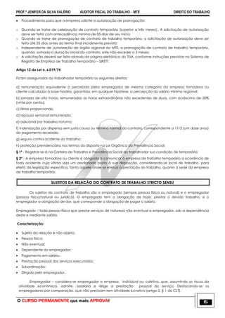 PROF.ª JENIFER DA SILVA VALÉRIO AUDITOR FISCAL DO TRABALHO – MTE DIREITO DO TRABALHO
O CURSO PERMANENTE que mais APROVA! 15
 Procedimento para que a empresa solicite a autorização de prorrogação:
o Quando se tratar de celebração de contrato temporário (superior a três meses),. A solicitação de autorização
deve ser feita com antecedência mínima de 05 dias de seu inicio;
o Quando se tratar de prorrogação de contrato de trabalho temporário, a solicitação de autorização deve ser
feita até 05 dias antes do termo final inicialmente previsto;
o Independente de autorização do órgão regional do MTE, a prorrogação de contrato de trabalho temporário,
quando, somada a duração inicial do contrato, este não exceder a 3 meses;
o A solicitação deverá ser feita através da página eletrônica do TEM, conforme instruções previstas no Sistema de
Registro de Empresa de Trabalho Temporário – SIRETT.
Artigo 12 da Lei n. 6.019/74
Ficam assegurados ao trabalhador temporário os seguintes direitos:
a) remuneração equivalente à percebida pelos empregados de mesma categoria da empresa tomadora ou
cliente calculados à base horária, garantida, em qualquer hipótese, a percepção do salário mínimo regional;
b) jornada de oito horas, remuneradas as horas extraordinárias não excedentes de duas, com acréscimo de 20%
(vinte por cento);
c) férias proporcionais;
d) repouso semanal remunerado;
e) adicional por trabalho noturno;
f) indenização por dispensa sem justa causa ou término normal do contrato, correspondente a 1/12 (um doze avos)
do pagamento recebido;
g) seguro contra acidente do trabalho;
h) proteção previdenciária nos termos do disposto na Lei Orgânica da Previdência Social;
§ 1º - Registrar-se-á na Carteira de Trabalho e Previdência Social do trabalhador sua condição de temporário;
§ 2º - A empresa tomadora ou cliente é obrigada a comunicar à empresa de trabalho temporário a ocorrência de
todo acidente cuja vítima seja um assalariado posto à sua disposição, considerando-se local de trabalho, para
efeito da legislação específica, tanto aquele onde se efetua a prestação do trabalho, quanto a sede da empresa
de trabalho temporário.
SUJEITOS DA RELACÃO DO CONTRATO DE TRABALHO STRICTO SENSU
Os sujeitos do contrato de trabalho são o empregado (sempre pessoa física ou natural) e o empregador
(pessoa física/natural ou jurídica). O empregado tem a obrigação de fazer, prestar o devido trabalho, e o
empregador a obrigação de dar, que corresponde a obrigação de pagar o salário.
Empregado – toda pessoa física que prestar serviços de natureza não eventual a empregador, sob a dependência
deste e mediante salário.
Caracterização:
 Sujeito da relação e não objeto;
 Pessoa física;
 Não eventual;
 Dependente do empregador;
 Pagamento em salário;
 Prestação pessoal dos serviços executados;
 Subordinação;
 Dirigido pelo empregador.
Empregador – considera-se empregador a empresa, individual ou coletiva, que, assumindo os riscos da
atividade econômica, admite, assalaria e dirige a prestação pessoal do serviço. Destacando-se os
empregadores por comparação, que não precisam tem atividade lucrativa (artigo 2, § 1 da CLT).
 