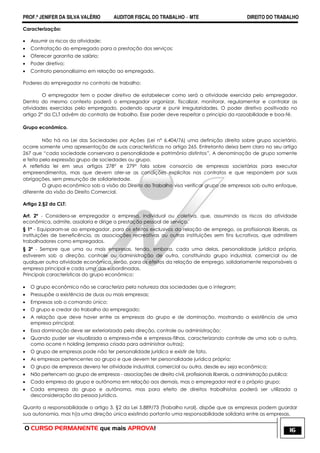 PROF.ª JENIFER DA SILVA VALÉRIO AUDITOR FISCAL DO TRABALHO – MTE DIREITO DO TRABALHO
O CURSO PERMANENTE que mais APROVA! 16
Caracterização:
 Assumir os riscos da atividade;
 Contratação do empregado para a prestação dos serviços;
 Oferecer garantia de salário;
 Poder diretivo;
 Contrato personalíssimo em relação ao empregado.
Poderes do empregador no contrato de trabalho:
O empregador tem o poder diretivo de estabelecer como será a atividade exercida pelo empregador.
Dentro do mesmo contexto poderá o empregador organizar, fiscalizar, monitorar, regulamentar e controlar as
atividades exercidas pelo empregado, podendo apurar e punir irregularidades. O poder diretivo positivado no
artigo 2° da CLT advêm do contrato de trabalho. Esse poder deve respeitar o principio da razoabilidade e boa-fé.
Grupo econômico.
Não há na Lei das Sociedades por Ações (Lei n° 6.404/76) uma definição direita sobre grupo societário,
ocorre somente uma apresentação de suas características no artigo 265. Entretanto deixa bem claro no seu artigo
267 que ―cada sociedade conservara a personalidade e patrimônio distintos‖. A denominação de grupo somente
e feita pela expressão grupo de sociedades ou grupo.
A refletida lei em seus artigos 278° e 279° fala sobre consorcio de empresas societárias para executar
empreendimentos, mas que devem ater-se as condições explicitas nos contratos e que respondem por suas
obrigações, sem presunção de solidariedade.
O grupo econômico sob a visão do Direito do Trabalho visa verificar grupo de empresas sob outro enfoque,
diferente da visão do Direito Comercial.
Artigo 2,§2 da CLT:
Art. 2º - Considera-se empregador a empresa, individual ou coletiva, que, assumindo os riscos da atividade
econômica, admite, assalaria e dirige a prestação pessoal de serviço.
§ 1º - Equiparam-se ao empregador, para os efeitos exclusivos da relação de emprego, os profissionais liberais, as
instituições de beneficência, as associações recreativas ou outras instituições sem fins lucrativos, que admitirem
trabalhadores como empregados.
§ 2º - Sempre que uma ou mais empresas, tendo, embora, cada uma delas, personalidade jurídica própria,
estiverem sob a direção, controle ou administração de outra, constituindo grupo industrial, comercial ou de
qualquer outra atividade econômica, serão, para os efeitos da relação de emprego, solidariamente responsáveis a
empresa principal e cada uma das subordinadas.
Principais características do grupo econômico:
 O grupo econômico não se caracteriza pela natureza das sociedades que o integram;
 Pressupõe a existência de duas ou mais empresas;
 Empresas sob o comando único;
 O grupo e credor do trabalho do empregado;
 A relação que deve haver entre as empresas do grupo e de dominação, mostrando a existência de uma
empresa principal;
 Essa dominação deve ser exteriorizada pela direção, controle ou administração;
 Quando puder ser visualizada a empresa-mãe e empresas-filhas, caracterizando controle de uma sob a outra,
como ocorre n holding (empresa criada para administrar outras);
 O grupo de empresas pode não ter personalidade jurídica e existir de fato.
 As empresas pertencentes ao grupo e que devem ter personalidade jurídica própria;
 O grupo de empresas devera ter atividade industrial, comercial ou outra, desde eu seja econômica;
 Não pertencem ao grupo de empresas - associações de direito civil, profissionais liberais, a administração publica;
 Cada empresa do grupo e autônoma em relação aos demais, mas o empregador real e o próprio grupo;
 Cada empresa do grupo e autônoma, mas para efeito de direitos trabalhistas poderá ser utilizada a
desconsideração da pessoa jurídica.
Quanto a responsabilidade o artigo 3, §2 da Lei 5.889/73 (Trabalho rural), dispõe que as empresas podem guardar
sua autonomia, mas h[a uma direção única existindo portanto uma responsabilidade solidaria entre as empresas.
 