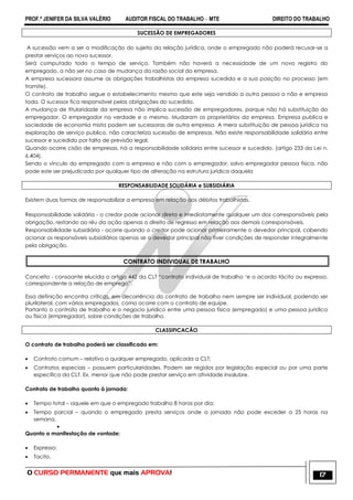PROF.ª JENIFER DA SILVA VALÉRIO AUDITOR FISCAL DO TRABALHO – MTE DIREITO DO TRABALHO
O CURSO PERMANENTE que mais APROVA! 17
SUCESSÃO DE EMPREGADORES
A sucessão vem a ser a modificação do sujeito da relação jurídica, onde o empregado não poderá recusar-se a
prestar serviços ao novo sucessor.
Será computado todo o tempo de serviço. Também não haverá a necessidade de um novo registro do
empregado, a não ser no caso de mudança da razão social da empresa.
A empresa sucessora assume as obrigações trabalhistas da empresa sucedida e a sua posição no processo (em
tramite).
O contrato de trabalho segue o estabelecimento mesmo que este seja vendido a outra pessoa a não e empresa
toda. O sucessor fica responsável pelas obrigações do sucedido.
A mudança de titularidade da empresa não implica sucessão de empregadores, porque não há substituição do
empregador. O empregador na verdade e o mesmo. Mudaram os proprietários da empresa. Empresa publica e
sociedade de economia mista podem ser sucessoras de outra empresa. A mera substituição de pessoa jurídica na
exploração de serviço publico, não caracteriza sucessão de empresas. Não existe responsabilidade solidária entre
sucessor e sucedido por falta de previsão legal.
Quando ocorre cisão de empresas, há a responsabilidade solidaria entre sucessor e sucedido. (artigo 233 da Lei n.
6.404).
Sendo o vínculo do empregado com a empresa e não com o empregador, salvo empregador pessoa física, não
pode este ser prejudicado por qualquer tipo de alteração na estrutura jurídica daquela
RESPONSABILIDADE SOLIDÁRIA e SUBSIDIÁRIA
Existem duas formas de responsabilizar a empresa em relação aos débitos trabalhistas.
Responsabilidade solidária - o credor pode acionar direta e imediatamente qualquer um dos corresponsáveis pela
obrigação, restando ao réu da ação apenas o direito de regresso em relação aos demais corresponsáveis.
Responsabilidade subsidiária - ocorre quando o credor pode acionar primeiramente o devedor principal, cabendo
acionar os responsáveis subsidiários apenas se o devedor principal não tiver condições de responder integralmente
pela obrigação.
CONTRATO INDIVIDUAL DE TRABALHO
Conceito - consoante elucida o artigo 442 da CLT ―contrato individual de trabalho ‗e o acordo tácito ou expresso,
correspondente a relação de emprego‖.
Essa definição encontra críticas, em decorrência do contrato de trabalho nem sempre ser individual, podendo ser
plurilateral, com vários empregados, como ocorre com o contrato de equipe.
Portanto o contrato de trabalho e o negocio jurídico entre uma pessoa física (empregado) e uma pessoa jurídica
ou física (empregador), sobre condições de trabalho.
CLASSIFICACÃO
O contrato de trabalho poderá ser classificado em:
 Contrato comum – relativo a qualquer empregado, aplicada a CLT;
 Contratos especiais – possuem particularidades. Podem ser regidos por legislação especial ou por uma parte
especifica da CLT. Ex. menor que não pode prestar serviço em atividade insalubre.
Contrato de trabalho quanto à jornada:
 Tempo total – aquele em que o empregado trabalha 8 horas por dia;
 Tempo parcial – quando o empregado presta serviços onde a jornada não pode exceder a 25 horas na
semana.

Quanto a manifestação de vontade:
 Expresso;
 Tacito.
 