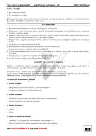 PROF.ª JENIFER DA SILVA VALÉRIO AUDITOR FISCAL DO TRABALHO – MTE DIREITO DO TRABALHO
O CURSO PERMANENTE que mais APROVA! 18
Quanto à duração:
 Por prazo determinado;
 Por prazo indeterminado.
Contratos mistos- parte do contrato tem característica de contrato de trabalho e parte de outro tipo de contrato.
Ex. contrato de trabalho com contrato de parceria.
CARACTERISTICAS
 Bilateral – celebrado entre duas partes, empregado e empregador;
 Consensual – como e um pacto solene, havendo consenso entre as partes, mesmo verbalmente, o contrato de
trabalho estará acordado;
 Oneroso – há onerosidade no contrato de trabalho. O serviço prestado pelo obreiro deve ser remunerado. Se o
serviço e prestado gratuitamente não há contrato de trabalho;
 Sinalagmático – as partes se obrigam entre si, com a manifestação de prestações recíprocas em relação ao
outro;
 Contínuo – de trato sucessivo e de duração
 As partes devem obedecer o ajuste estabelecido (pacta sut servanda);
 Ambas as partes devem guardar o principio da boa-fé;
 O empregador deve proporcionar trabalho ao empregado. Não poderá o empregado ficar sem nada a fazer o
dia inteiro;
 O empregado fica submetido ao poder hierárquico do empregador;
 O contrato não e real, pois não há entrega de coisa.
ALTERACÃO DO CONTRATO DE TRABALHO
REGRA – o contrato de trabalho não pode ser modificado unilateralmente pelo empregador, sendo vigente a
inalterabilidade e a imodificabilidade do contrato de trabalho (artigo 468 da CLT).
Entretanto não e o contrato que e alterado , mas sim suas condições, suas clausulas.
Os princípios da inalterabilidade e da imodificabilidade preservam ao empregado a garantia, por ser o mais fraco
na relação de que o empregador não ira alterar unilateralmente qualquer clausula.
Das alterações do contrato de trabalho:
 Quanto a origem:
- Obrigatórias, por decorrerem de lei ou de norma coletiva;
- Voluntarias, decorrem da vontade das partes.
 Quanto ao objeto:
- Qualitativas, pois envolvem a natureza do trabalho do empregado;
- Quantitativas, como de redução de salário.
 Quanto a natureza:
- Licitas;
- Ilícitas.
 Quanto as pessoas envolvidas:
- unilaterais, quando impostas principalmente pelo empregador;
- Bilaterais, quando não negociadas pelo empregado e empregador.
 