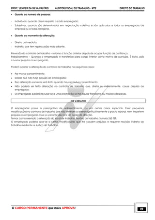 PROF.ª JENIFER DA SILVA VALÉRIO AUDITOR FISCAL DO TRABALHO – MTE DIREITO DO TRABALHO
O CURSO PERMANENTE que mais APROVA! 19
 Quanto ao numero de pessoas:
- individuais, quando dizem respeito a cada empregado;
- Subjetivas, quando são determinadas em negociação coletiva, e são aplicadas a todos os empregados da
empresa ou a toda categoria.
 Quanto ao momento da alteração:
- Direita ou imediata;
- Indireta, que tem repercussão mais adiante.
Reversão do contrato de trabalho – retorno a função anterior depois de ocupar função de confiança.
Rebaixamento – Quando o empregado e transferido para cargo inferior como motivo de punição. É ilícito, pois
causaar prejuízo ao empregado.
Poderá ocorrer a alteração do contrato de trabalho nos seguintes casos:
 Por mutuo consentimento;
 Desde que não haja prejuízo ao empregado;
 Essa alteração somente será licita quando houver mutuo consentimento;
 Não poderá ser feita alteração no contrato de trabalho que, direta ou indiretamente, cause prejuízo ao
empregado;
 O empregado poderá recusar-se a uma promoção se lhe causar transtorno ou maiores despesas.
IUS VARIANDI
O empregador possui a prerrogativa de unilateralmente, ou em certos casos especiais, fazer pequenas
modificações no contrato de trabalho que não venham a alterar significativamente o pacto laboral, nem importem
prejuízo ao empregado. Esse ius variante decorre do poder de direção.
Temos como exemplo a alteração do local de trabalho, horário de trabalho. Sumula 265 TST.
O empregado poderá opor-se a certas modificações que lhe causem prejuízos e requerer rescisão indireta do
trabalho mediante a Justiça do Trabalho.
 