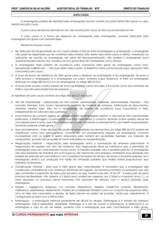 PROF.ª JENIFER DA SILVA VALÉRIO AUDITOR FISCAL DO TRABALHO – MTE DIREITO DO TRABALHO
O CURSO PERMANENTE que mais APROVA! 21
JUSTA CAUSA
O empregado poderá ser demitido pelo empregador quanto ocorrer por parte deste falta grave, ou seja,
demitir por justa causa.
A justa causa devera ter previsão em lei, não haverá justa causa se não houver previsão em lei.
A justa causa e a forma de dispensa do empregado pelo empregador, quando praticado pelo
empregado ato grave com previsão legal.
Elementos da justa causa
 Ser tipificada em lei,gravidade do ato causar abalar a fidúcia entre empregador e empregado, o empregado
não pode ser dispensado por ter cometido falta anterior (não existe nexo entre causa e efeito), imediação na
aplicação da sanção ao empregado sob pena de descaracterização, não poderá o empregador punir
duplamente pelo mesmo ato, a pratica do ato grave deve ter conexidade com o serviço;
 O empregador fazer boletim de ocorrência para comunicar falta grave do empregado como furto,
apropriação indébita etc..., não quer dizer nada a priori. O boletim e mera comunicação para apuração. Não
caracteriza justa causa;
 O ônus da prova da existência da falta grave para a dispensa do empregado é do empregador; Quando a
falta envolve o empregado e o empregador na culpa, ocorrerá culpa recíproca. A falta do empregado
tipificada no artigo 482 da CLT e a do empregador no artigo 483 da CLT;
 O local onde ocorreu a falta poderá ser tanto na empresa como fora dela, há funções como dos motoristas de
ônibus que são executadas fora da empresa.
As hipóteses de justa causa constam do artigo 482 da CLT, tais quais:
 Ato de improbidade – relacionada ao mal caráter, perversidade, maldade, desonestidade, ímproba – não
honrada. Exemplo: furto, roubo, apropriação indébita de material da empresa, falsificação de documentos,
atestado medico falso. Não há a necessidade de boletim de ocorrência para caracterizar a falta,
independendo do valor da coisa subtraída;
 Incontinência de conduta- ligada ao desregramento do empregado relativo a vida sexual. São obscenidades
praticadas, a libertinagem, a pornografia que irão caracterizar a conduta. Quando ocorre assedio sexual de
uma pessoa para a outra, que não corresponde a corte, causando constrangimento, por inexistir reciprocidade,
tornando evidente a falta grave;
 Mau procedimento – todo ato que não pode ser enquadrado nos demais itens do artigo 482 da CLT poderá ser
classificado como mau procedimento. Consiste em um procedimento irregular do empregado, incorreto
incompatível com as regras a serem obervadas pelo homem em sociedade. Exemplo: uso indevido de
computador, quando não se qualificar como indisciplina ou insubordinação;
 Negociação habitual – negociação pelo empregado sema a autorização da empresa preponente. A
negociação diz respeito aos atos de comercio. Essa negociação deve ser habitual e sem a permissão do
empregador para ser caracterizada a justa causa. O trabalho paralelo não e proibido pela lei. O empregado
não esta impedido de trabalhar em outro lugar ou ate mesmo ter uma empresa, entretanto essa atividade não
poderá ser exercida em concorrência com a empresa tomadora do serviço, de modo a acarretar prejuízos. Se o
empregado diminui sua produção em razão da atividade paralela que realiza estará prejudicando seus
trabalhos na empresa.
 Condenação criminal – para que a falta grave seja caracterizada, é necessário que o empregado seja
condenado criminalmente com sentença transitada em julgado. Da sentença também e necessário que não
seja conhecida a suspensão da execução de pena, ou seja, inexista sursis (Art. 77 do CP - A execução da pena
privativa de liberdade, não superior a 2 (dois) anos, poderá ser suspensa, por 2 (dois) a 4 (quatro) anos (...). os
fatos apurados no processo penal instaurado não precisam ter relação com o serviço prestado pelo
empregado;
 Desídia – negligencia, preguiça, ma vontade, displicência, desleixo, indolência, omissão, desatenção,
indiferença, desinteresse, relaxamento. Poderá ser considerada também como um conjunto de pequenas faltas.
Uma só falta não caracteriza a desídia. As faltas devem ser objeto de punição, ainda que verbalmente. A
configuração se dará com a última falta;
 Embriaguez - a embriaguez habitual proveniente de álcool ou drogas. Embriaguez e o estado do individuo
embriagado, indica bebedeira, ebriedade. Embriagar e o ato de causar a embriaguez. A tipificação e na
embriaguez e não no ato de beber, somente com a embriaguez que será caracterizada a falta grave.
 