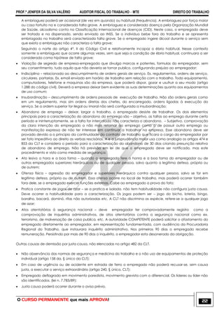 PROF.ª JENIFER DA SILVA VALÉRIO AUDITOR FISCAL DO TRABALHO – MTE DIREITO DO TRABALHO
O CURSO PERMANENTE que mais APROVA! 22
A embriaguez poderá ser ocasional (de vez em quando) ou habitual (frequência). A embriaguez por força maior
ou caso fortuito na e considerada falta grave. A embriaguez e considerada doença pela Organização Mundial
de Saúde, alcoolismo conta na Classificação Internacional de doenças (CID). Neste caso, o empregado deve
ser tratado e na dispensado, sendo enviado ao INSS. Se o individuo bebe fora do trabalho e se apresenta
embriagado no trabalho será caracterizada falta grave. Se o empregado ingere álcool durante o serviço sem
que exista a embriaguez não caracteriza a falta grave;
Seguindo o norte do artigo 4°, II do Código Civil e relativamente incapaz o ébrio habitual. Nesse contexto
somente a embriaguez que ocorre algumas vezes, sem que seja a condição de ébrio habitual, continuara a ser
considerada como hipótese de falta grave;
 Violação de segredo de empresa-empregado que divulga marcas e patentes, formulas do empregador, sem
seu consentimento, tudo aquilo que não deveria se tornar publico, configurando prejuízo ao empregador;
 Indisciplina – relacionada ao descumprimento de ordens gerais de serviço. Ex. regulamentos, ordens de serviço,
circulares, portarias. Ex. email enviado em horário de trabalho sem relação com o trabalho. Todo equipamento,
computadores, telefone e maquinas são da empresa, que poderá dispor, gozar e usufruir a seu modo (artigo
1.288 do código civil). Deverá a empresa deixar bem evidente as suas determinações quanto aos equipamentos
de uso comum;
 Insubordinação – descumprimento de ordens pessoais de execução de trabalho. Não são ordens gerais como
em um regulamento, mas sim ordens diretas dos chefes, do encarregado, ordens ligadas à execução do
serviço. Se a ordem superior for ilegal ou imoral não será configurada a insubordinação;
 Abandono de emprego – deixar, largar o trabalho, o empregado desiste de trabalhar. Os dois elementos
principais para a caracterização do abandono do emprego são – objetivo, as faltas ao emprego durante certo
período e ininterruptamente, se a falta for intercalada não caracteriza o abandono. – Subjetivo, comprovação
da clara intenção do empregado a não mais retornar ao emprego como o de possuir outro emprego ou
manifestação expressa de não ter interesse em continuar a trabalhar na empresa. Esse abandono deve ser
provado devido a o principio da continuidade do contrato de trabalho que ficara a cargo do empregador por
ser fato impeditivo ao direito as verbas rescisórias. A e a jurisprudência maior usa como analogia os artigos 474 e
853 da CLT e considera o período para a caracterização do abandono de 30 dias criando presunção relativa
de abandono de emprego. Não há previsão em lei de que o empregado deve ser notificado, mas este
procedimento e visto como medida de segurança;
 Ato lesivo a hora e a boa fama – quando o empregado fere a honra e a boa fama do empregador ou de
outros empregados superiores hierárquicos ou de qualquer pessoa, salvo quanto a legitima defesa, própria ou
de outrem;
 Ofensa física – agressão do empregador e superiores hierárquico contra qualquer pessoa, salvo se for em
legítima defesa, própria ou de outrem. Essa ofensa ocorre no local de trabalho, mas poderá ocorrer também
fora dele, se o empregado exercer funções externas. Cabe ao empregado a prova do fato;
 Pratica constante de jogos de azar – se a pratica e isolada, não tem habitualidade não configura justa causa.
Deve ocorrer a habitualidade para a caracterização. Os jogos podem ser – jogo do bicho, loteria, bingo,
baralho, bacará, dominó, rifas não autorizadas etc. A CLT não discrimina as espécie, refere-se a qualquer jogo
de azar;
 Atos atentatórios á segurança nacional – deve empregador ter comprovadamente registro como a
comprovação de inquéritos administrativos, de atos atentatórios contra a segurança nacional como ex.
terrorismo, de malversação de coisa publica, etc. A autoridade COMPETENTE poderá solicitar o afastamento do
empregado diretamente ao empregador, em representação fundamentada, com audiência da Procuradoria
Regional do Trabalho, que instaurara inquérito administrativo. Nos primeiros 90 dias o empregado recebe
remuneração. Persistindo por mais de 90 dias o inquérito, o empregador esta desonerado da obrigação.
Outras causas de demissão por justa causa, não elencadas no artigo 482 da CLT.
 Não observância das normas de segurança e medicina do trabalho e o não uso de equipamentos de proteção
individual (artigo 158 da, § único da CLT);
 Em caso de urgência ou de acidente em estrada de ferro o empregado não poderá recusar-se, sem causa
justa, a executar o serviço extraordinário (artigo 240, § único, CLT);
 Empregado deflagrado em movimento paredista, movimento grevista com o diferencial. Os lideres ou líder não
são identificados. (lei n. 7.783/89);
 Justa causa poderá ocorrer durante o aviso prévio.
 