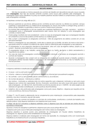 PROF.ª JENIFER DA SILVA VALÉRIO AUDITOR FISCAL DO TRABALHO – MTE DIREITO DO TRABALHO
O CURSO PERMANENTE que mais APROVA! 23
RESCISÃO INDIRETA
Este tipo de rescisão e a forma cessação do contrato de trabalho em decorrência de justa causa causada
pelo empregador. Esse tipo de rescisão somente ocorrera coma busca pelo judiciário pelo empregado. O
empregado ajuíza ação trabalhista na justiça do trabalho pedindo rescisão indireta e comprovando a justa causa
pelo empregador cometida.
As hipóteses constam do artigo 483 da CLT.
 Serviços superiores as suas forcas, defesos por lei, contrários ao bom costume, ou alheiros ao contrato– serviços
superiores a capacidade física ou intelectual do empregado. Ex. Forçar uma mulher a carregar 30 kg, quando o
limite e 20 kg, trabalho no permitido a menor e contra a moral e bons costumes;
 For tratado pelo empregador ou por seu superior seus superiores hierárquicos com rigor excessivo - quando o
empregador pune o empregado excessivamente pelo mesmo fato em relação a outro empregado que
cometeu a mesma falta;
 Correr perigo manifesto de mal considerável – como no caso do empregador exigir que o empregado trabalhe
em ambiente ou local onde poderá contrair doença ou moléstia grave;
 Não cumprir o empregador as obrigações contratuais – falta de pagamento de salários consiste em um dos
principais exemplos;
 Praticar o empregador sou seus prepostos, contra ele ou pessoas de sua família, ato lesivo da honra e boa fama –
essa pratica entra no contexto d ocorrência de calunia, injuria ou difamação pelo empregador ou seus prepostos;
 O empregador ou seus prepostos ofendem-se fisicamente, salvo em caso de legitima defesa, própria ou de
outrem – quando ocorre lesão física contra o empregado;
 O empregador reduzir o seu trabalho, sendo este por peca ou tarefa, de forma a afetar sensivelmente a
importância do salários ;
 No caso de morte do empregador constituído em empresa individual, e facultado ao empregado rescindir o
contrato de trabalho;
 Quando o empregador não cumprir com as obrigações do contrato ou quando reduzir o trabalho, poderá o
empregado pleitear rescisão indireta e pagamento de indenização permanecendo ou não no trabalho ate o
final do processo.
DISPENSA ARBITRÁRIA
A dispensa arbitrária é classificada da seguinte forma:
 A causa – com ou sem justa causa;
 A forma – solene ou formal (com procedimento exigido) ou informal (sem procedimento exigido);
 Ao controle – com ou sem controle judicial, administrativo ou do sindicato;
 Ao numero de pessoas – individual ou coletiva;
 Aos motivos – imotivada ou arbitraria (não há motivo especifico par a dispensa), motivada ou sem justa causa
(dispensa por motivos de capacidade, técnica, financeiro, econômico), por justa causa (ato grave cometido
pelo empregado – art. 482 da CLT), discriminatória (conforme previsão da Lei n. 9.029/95 – lei sobre exigência de
atestado em gravidez e esterilização, e outras praticas discriminatórias);
 Subjetiva- são os atos praticados pelo empregador como justa causa, Objetiva – dispensa por requisitos em lei,
como econômicos, técnicos e financeiros.
O artigo 7°, I da CF prevê a elaboração de lei complementar para indenização compensatória pela despedida
arbitraria, mas ate o momento, essa lei não existe.
A questão chave do contrato do trabalho e o princípio da continuidade, constituindo o contrato de trabalho uma
relação jurídica. Toda dispensa arbitraria e uma dispensa sem justa causa.
O artigo 165 da CLT conceitua a dispensa arbitraria como a dispensa que não se afundar em motivo técnico,
econômico e financeiro.
Quando o motivo for disciplinar e pertinente a dispensa por justa causa (artigo 482 da CLT).
A dispensa sem justa causa e feita pelo empregador sem motivo dado ao empregado.
Dispensa obstativa e quando ocorre uma pretensão do empregador em fraudar direitos trabalhistas do
empregado. Ex. dispensa para evitar estabilidade do empregado.
Dispensa relativa e realizada pelo empregador em forma de represália. Ex. empregado entra com reclamação
trabalhista ou foi testemunha em um processo trabalhista.
 