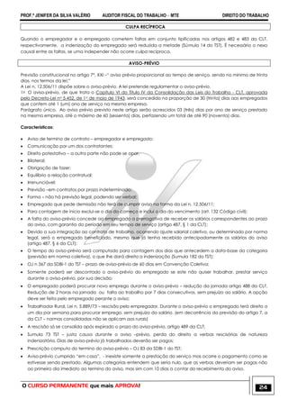PROF.ª JENIFER DA SILVA VALÉRIO AUDITOR FISCAL DO TRABALHO – MTE DIREITO DO TRABALHO
O CURSO PERMANENTE que mais APROVA! 24
CULPA RECÍPROCA
Quando o empregador e o empregado cometem faltas em conjunto tipificadas nos artigos 482 e 483 da CLT,
respectivamente, a indenização do empregado será reduzida a metade (Súmula 14 do TST). É necessário o nexo
causal entre as faltas, se uma independer não ocorre culpa recíproca.
AVISO-PRÉVIO
Previsão constitucional no artigo 7°, XXI –― aviso prévio proporcional ao tempo de serviço, sendo no mínimo de trinta
dias, nos termos da lei;‖
A Lei n. 12.506/11 dispõe sobre o aviso-prévio. A lei pretende regulamentar o aviso-prévio.
1o O aviso-prévio, de que trata o Capítulo VI do Título IV da Consolidação das Leis do Trabalho - CLT, aprovada
pelo Decreto-Lei no 5.452, de 1o de maio de 1943, será concedido na proporção de 30 (trinta) dias aos empregados
que contem até 1 (um) ano de serviço na mesma empresa.
Parágrafo único. Ao aviso prévio previsto neste artigo serão acrescidos 03 (três) dias por ano de serviço prestado
na mesma empresa, até o máximo de 60 (sessenta) dias, perfazendo um total de até 90 (noventa) dias.
Características:
 Aviso de termino de contrato – empregador e empregado;
 Comunicação por um dos contratantes;
 Direito potestativo – a outra parte não pode se opor;
 Bilateral;
 Obrigação de fazer;
 Equilíbrio a relação contratual;
 Irrenunciável;
 Previsão –em contratos por prazo indeterminado;
 Forma – não há previsão legal, podendo ser verbal;
 Empregado que pede demissão não terá de cumprir aviso na forma da Lei n. 12.506/11;
 Para contagem de inicio exclui-se o dia do começo e inclui o dia do vencimento (art. 132 Código civil);
 A falta do aviso-prévio concede ao empregado a prerrogativa de receber os salários correspondentes ao prazo
do aviso, com garantia do período em seu tempo de serviço (artigo 487, § 1 da CLT);
 Devido a sua integração ao contrato de trabalho, ocorrendo ajuste salarial coletivo, ou determinado por norma
legal, será o empregado beneficiado, mesmo que já tenha recebido antecipadamente os salários do aviso
(artigo 487, § 6 da CLT);
 O tempo do aviso-prévio será computado para contagem dos dias que antecedem a data-base da categoria
(previsão em norma coletiva), o que lhe dará direito a indenização (Sumula 182 do TST);
 OJ n 367 da SDBI-1 do TST – prazo de aviso-prévio de 60 dias em Convenção Coletiva;
 Somente poderá ser descontado o aviso-prévio do empregado se este não quiser trabalhar, prestar serviço
durante o aviso-prévio, por sua decisão;
 O empregado poderá procurar novo emprego durante o aviso-prévio – redução da jornada artigo 488 da CLT.
Redução de 2 horas na jornada ou falta ao trabalho por 7 dias consecutivos, sem prejuízo ao salário. A opção
deve ser feita pelo empregado perante o aviso;
 Trabalhador Rural, Lei n. 5.889/73 – rescisão pelo empregador. Durante o aviso-prévio o empregado terá direito a
um dia por semana para procurar emprego, sem prejuízo do salário. (em decorrência da previsão do artigo 7, a
da CLT – normas consolidadas não se aplicam aos rurais)
 A rescisão só se consolida após expirado o prazo do aviso-prévio, artigo 489 da CLT;
 Sumula 73 TST – justa causa durante o aviso –prévio, perda do direito a verbas rescisórias de natureza
indenizatória. Dias de aviso-prévio já trabalhados deverão ser pagos;
 Prescrição computo do termino do aviso-prévio – OJ 83 da SDBI-1 do TST;
 Aviso-prévio cumprido ―em casa‖, - inexiste somente a prestação do serviço mas ocorre o pagamento como se
estivesse sendo prestado. Algumas categorias entendem que seria nulo, que as verbas deveriam ser pagas não
ao primeiro dia imediato ao termino do aviso, mas sim com 10 dias a contar do recebimento do aviso.
 