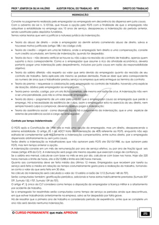 PROF.ª JENIFER DA SILVA VALÉRIO AUDITOR FISCAL DO TRABALHO – MTE DIREITO DO TRABALHO
O CURSO PERMANENTE que mais APROVA! 25
INDENIZACÃO
Consiste no pagamento realizado pelo empregador ao empregado em decorrência da dispensa sem justa causa.
Com o advento da Lei n. 5.107/66, que trouxe a opção pelo FGTS com a finalidade de que o empregado não
adquirisse a estabilidade no emprego aos 10 anos de serviço, desapareceu a indenização do período anterior,
sendo substituída pelos depósitos fundiários.
Temos varias teorias que vem a justificar a natureza jurídica da indenização.
 Teoria do abuso de direito – onde o empregador ao demitir estaria cometendo abuso de direito, salvos e
houvesse motivo justificado (artigo 188, I do código civil);
 Teoria do credito – origem em uma lei italiana, onde o empregado tem direito a uma compensação, consiste
num credito acumulado, em forma de indenização, quando for despedido;
 Teoria do risco – não deveria verificar se houve ou não culpa na rescisão do contrato de trabalho, apenas quem
suporta o risco correspondente. Como e o empregador que assume o rico da atividade econômica, deveria
portanto pagar uma indenização pelo despedimento, inclusive por justa causa em razão da responsabilidade
objetiva;
 Teoria do salário diferido –dia respeito ao valor que seria devido do empregado quanto da rescisão de seu
contrato de trabalho. Seria aplicada ate mesmo se pedisse demissão. Pode-se dizer que seria correspondente
ao numero de anos que o trabalhador prestou serviço na empresa que seria entregue ao termino do contrato;
 Teoria do premio – requeresse a colaboração pelo empregado no contrato de trabalho, havendo uma espécie
de doação, dádiva pelo empregador ao empregado;
 Teoria pena- sansão, castigo, por um ato ilícito cometido, ate mesmo em razão de cri,e. A indenização não vem
a ser uma penalidade, pois não e crime despedir empregado;
 Teoria do dano – pagamento de um valor pelo prejuízo que o empregador causa ao empregado que perde o
emprego. Há a necessidade da existência de culpa, assim o empregador esta no exercício do seu direito, nem
sempre haverá culpa a comprovar, devendo apenas pagar a indenização;
 Teoria da assistência social - coma dispensa injusta há o pagamento da indenização, que e uma espécie de
sistema de previdência social a cargo do empregador;
Contrato por tempo indeterminado
O FGTS após a Constituição de 1988 não e mais uma opção do empregado, mas um direito, desaparecendo o
sistema estabilidade. O artigo 10, I da ADCT trata da indenização de 40% referente ao FGTS, enquanto não seja
editada lei complementar que regulamente a indenização compensatória, entre outros direito, par o empregado
dispensado arbitrariamente ou sem justa causa.
Terão direito a indenização os trabalhadores que não optaram pelo FGTS ate 05/10/1988, ou que optaram pelo
FGTS, mas tem tempo anterior a opção.
A indenização consiste em um mês de remuneração por ano de serviço efetivo, ou por ano de fração igual seis
meses (artigo 478 da CLT). A indenização será paga ate mesmo aqueles que exerciam cargo de confiança.
Se o salário era mensal, calcula-se com base no mês se era por dia, calcula-se com base nas horas. Hoje são 220
horas mensais o limite de horas, ate a 05/10/88 o limite era 240 horas mensais.
Quanto aos comissionistas deve ser feita média dos últimos 12 meses. Empregados que recebem por tarefa ou
serviço será feita a media em relação ao tempo costumeiramente gasto para a realização do trabalho, tomando-
se conta o valor do que seria feito em 30 dias.
No cálculo da indenização será calculado o valor do 13 salário a razão de 1/12 (Sumula 148 do TST).
Serão computadas também: gratificação periódica, adicionais e horas extras habitualmente prestadas (Sumula 207
STF, Sumula 132, I TST, Sumula 139 do TST).
O artigo 4°, § único da CLT considera como tempo a disposição do empregador a licença militar e o afastamento
por acidente de trabalho.
Se o empregado for readmitido serão computados como tempo de serviço os períodos ainda que descontínuos,
em que estiver trabalhando anteriormente na empresa, salvo se for despedido por falta grave.
Há de ressaltar que o primeiro ano de trabalho e considerado período de experiência, antes que se complete um
ano não será devida nenhuma indenização.
 