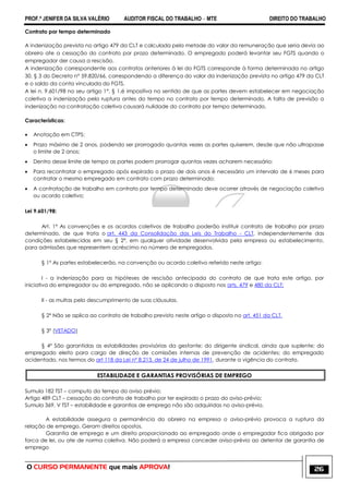 PROF.ª JENIFER DA SILVA VALÉRIO AUDITOR FISCAL DO TRABALHO – MTE DIREITO DO TRABALHO
O CURSO PERMANENTE que mais APROVA! 26
Contrato por tempo determinado
A indenização prevista no artigo 479 da CLT e calculada pela metade do valor da remuneração que seria devia ao
obreiro ate a cessação do contrato por prazo determinado. O empregado poderá levantar seu FGTS quando o
empregador der causa a rescisão.
A indenização correspondente aos contratos anteriores à lei do FGTS corresponde à forma determinada no artigo
30, § 3 do Decreto n° 59.820/66, correspondendo a diferença do valor da indenização prevista no artigo 479 da CLT
e o saldo da conta vinculada do FGTS.
A lei n. 9.601/98 no seu artigo 1°, § 1,é impositiva no sentido de que as partes devem estabelecer em negociação
coletiva a indenização pela ruptura antes do tempo no contrato por tempo determinado. A falta de previsão a
indenização na contratação coletiva causará nulidade do contrato por tempo determinado.
Características:
 Anotação em CTPS;
 Prazo máximo de 2 anos, podendo ser prorrogado quantas vezes as partes quiserem, desde que não ultrapasse
o limite de 2 anos;
 Dentro desse limite de tempo as partes podem prorrogar quantas vezes acharem necessário;
 Para recontratar o empregado após expirado o prazo de dois anos é necessário um intervalo de 6 meses para
contratar o mesmo empregado em contrato com prazo determinado;
 A contratação de trabalho em contrato por tempo determinado deve ocorrer através de negociação coletiva
ou acordo coletivo;
Lei 9.601/98:
Art. 1º As convenções e os acordos coletivos de trabalho poderão instituir contrato de trabalho por prazo
determinado, de que trata o art. 443 da Consolidação das Leis do Trabalho - CLT, independentemente das
condições estabelecidas em seu § 2º, em qualquer atividade desenvolvida pela empresa ou estabelecimento,
para admissões que representem acréscimo no número de empregados.
§ 1º As partes estabelecerão, na convenção ou acordo coletivo referido neste artigo:
I - a indenização para as hipóteses de rescisão antecipada do contrato de que trata este artigo, por
iniciativa do empregador ou do empregado, não se aplicando o disposto nos arts. 479 e 480 da CLT;
II - as multas pelo descumprimento de suas cláusulas.
§ 2º Não se aplica ao contrato de trabalho previsto neste artigo o disposto no art. 451 da CLT.
§ 3º (VETADO)
§ 4º São garantidas as estabilidades provisórias da gestante; do dirigente sindical, ainda que suplente; do
empregado eleito para cargo de direção de comissões internas de prevenção de acidentes; do empregado
acidentado, nos termos do art 118 da Lei nº 8.213, de 24 de julho de 1991, durante a vigência do contrato.
ESTABILIDADE E GARANTIAS PROVISÓRIAS DE EMPREGO
Sumula 182 TST – computo do tempo do aviso prévio;
Artigo 489 CLT – cessação do contrato de trabalho por ter expirado o prazo do aviso-prévio;
Sumula 369, V TST – estabilidade e garantias de emprego não são adquiridas no aviso-prévio.
A estabilidade assegura a permanência do obreiro na empresa o aviso-prévio provoca a ruptura da
relação de emprego. Geram direitos opostos.
Garantia de emprego e um direito proporcionado ao empregado onde o empregador fica obrigado por
forca de lei, ou ate de norma coletiva. Não poderá a empresa conceder aviso-prévio ao detentor de garantia de
emprego
 
