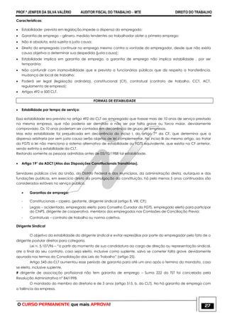 PROF.ª JENIFER DA SILVA VALÉRIO AUDITOR FISCAL DO TRABALHO – MTE DIREITO DO TRABALHO
O CURSO PERMANENTE que mais APROVA! 27
Características:
 Estabilidade- prevista em legislação,impede a dispensa do empregado;
 Garantia de emprego – gênero, medida tendentes ao trabalhador obter o primeiro emprego;
 Não e absoluta, esta sujeita a justa causa;
 Direito do empregado continuar no emprego mesmo contra a vontade do empregador, desde que não exista
causa objetiva a determinar sua despedida (justa causa);
 Estabilidade implica em garantia de emprego, a garantia de emprego não implica estabilidade , por ser
temporária;
 Não confundir com inamovibilidade que e prevista a funcionários públicos que diz respeito a transferência,
mudança de local de trabalho;
 Poderá ser legal (legislação ordinária), constitucional (CF), contratual (contrato de trabalho, CCT, ACT,
regulamento de empresa);
 Artigos 492 a 500 CLT.
FORMAS DE ESTABILIDADE
 Estabilidade por tempo de serviço:
Essa estabilidade era prevista no artigo 492 da CLT ao empregado que tivesse mais de 10 anos de serviço prestado
na mesma empresa, que não poderia ser demitido a não ser por falta grave ou forca maior, devidamente
comprovado. Os 10 anos poderiam ser contados em decorrência de grupo de empresas.
Mas esta estabilidade foi prejudicada em decorrência do inciso I, do artigo 7° da CF, que determina que a
dispensa arbitraria por sem justa causa serão objetos de lei complementar. No inciso III do mesmo artigo, ao tratar
do FGTS a lei não menciona o sistema alternativo de estabilidade ou FGTS equivalente, que existia na CF anterior,
sendo extinta a estabilidade da CLT.
Restando somente as pessoas admitidas antes de 05/10/1988 tal estabilidade.
 Artigo 19° da ADCT (Atos das Disposições Constitucionais Transitórias).
Servidores públicos civis da União, do Distrito Federal e dos Municípios, da administração direta, autarquia e das
fundações publicas, em exercício direto da promulgação da constituição, há pelo menos 5 anos continuados são
considerados estáveis no serviço publico.
 Garantias de emprego:
- Constitucionais – cipeiro, gestante, dirigente sindical (artigo 8, VIII, CF);
- Legais – acidentado, empregado eleito para Conselho Curador do FGTS, empregado eleito para participar
do CNPS, dirigente de cooperativa, membros dos empregados nas Comissões de Conciliação Previa;
- Contratuais – contrato de trabalho ou norma coletiva.
Dirigente Sindical
O objetivo da estabilidade do dirigente sindical e evitar represálias por parte do empregador pelo fato de o
dirigente postular direitos para categoria.
Lei n. 5.107/96 – ―a partir do momento de sua candidatura ao cargo de direção ou representação sindical,
ate o final do seu contrato, caso seja eleito, inclusive como suplente, salvo se cometer falta grave devidamente
apurada nos termos da Consolidação das Leis do Trabalho‖ (artigo 25).
Artigo 543 da CLT aumentou esse período de garantia para até um ano após o termino do mandato, caso
se eleito, inclusive suplente.
# dirigente de associação profissional não tem garantia de emprego – Suma 222 do TST foi cancelada pela
Resolução Administrativa n° 84/1998.
O mandado do membro da diretoria e de 3 anos (artigo 515, b, da CLT). No há garantia de emprego com
a falência da empresa.
 
