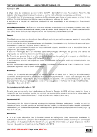 PROF.ª JENIFER DA SILVA VALÉRIO AUDITOR FISCAL DO TRABALHO – MTE DIREITO DO TRABALHO
O CURSO PERMANENTE que mais APROVA! 28
Membro da CIPA
O artigo 165da CLT estabelece que os membros da CIPA – Comissão Interna de Prevenção de Acidentes, não
poderão sofrer despedida arbitraria, entendendo-se com tal motivo, técnico, financeiro ou econômico.
A Súmula 339, I do TST estabelece que o suplente da CIPA, goza de garantia de emprego prevista no artigo 10, II da
ADCT da Constituição Federal de 1988. No mesmo sentido temos a Súmula 676 do STF.
A estabilidade e dirigida ao presidente representante dos empregados e do empregador. Entendimento
jurisprudencial.
Norma Regulamentadora 5.8 - É vedada a dispensa arbitrária ou sem justa causa do empregado eleito para cargo
de direção de Comissões Internas de Prevenção de Acidentes desde o registro de sua candidatura até um ano
após o final de seu mandato. Se a empresa fechar não haverá mais a necessidade da CIPA.
Gestante
Estabilidade apresentada em decorrência da medida de proteção ao nascituro, para que a gestante possa cuidar
do nascituro e recuperar-se do parto.
Quanto à comprovação da gravidez perante o empregador a jurisprudência do TST é pacifica no sentido de que a
empregada não precisa comprovar, basta à confirmação.
Quanto ao posicionamento da teoria da responsabilidade objetiva, entende-se que a empregada deve sim
comprovar a gravidez ao empregador.
A palavra confirmação deve ser entendida como demonstração, afirmação da gravidez, dar ciência ao
empregador, por ato formal ate mesmo cientificando por escrito.
Confirmação da gravidez durante o aviso-prévio, indenizado ou não, garante a empregada a estabilidade no
emprego consoante artigo 10, II da ADCT (artigo 391-A CLT).
O fechamento da empresa não prejudica o direito a estabilidade da gestante, o risco do empreendimento e do
empregador.
Algumas normas coletivas estabelecem que a empregada deverá comunicar ate 30 dias do termino do contrato
de trabalho a gravidez para ter direito ao emprego.
Acidentado
Garantia ao acidentado em decorrência do trabalho será de 12 meses após a cessação do auxílio-doença
acidentário, sendo pressuposto a percepção do auxílio-doença por mais de 15 dias a após cessação do auxílio-
doença acidentário, independente da percepção do auxilia-acidente. Salvo se constatada após sua dispensa
doença profissional que guarde relação de causa com a execução do contrato de trabalho (Sumula 378 do TST).
Artigos 22 e 118 da Lei n. 8212/91.
Membros do conselho Curador do FGTS
Garantia dos representantes dos trabalhadores no Conselho Curador do FGTS, efetivos e suplente, desde a
nomeação ate uma no após o termino do mandato de representação, somente podendo ser dispensados por
falta grave, apurada por processo sindical (artigo 3, §9 da Lei n.8.036/90 – Lei do FGTS).
Membros do CNPS
Os representantes dos trabalhadores que estiverem em atividade, titulares e suplentes do conselho Nacional da
Previdência Social, possuem garantia de emprego, desde a nomeação ate uma ano após o termino do mandato
de representação, podendo ser dispensados somente por falta grave comprovada por processo judicial (artigo 3, §
7 da Lei n. 8.213/91).
Reabilitados
A Lei n. 8.2013/91 estabelece uma quantidade mínima de empregados como beneficiários reabilitados ou
portadores de deficiência. A dispensa de um trabalhador reabilitado somente poderá ocorrer após a contratação
de substituto em situação semelhante. Consiste em uma garantia determinada a um grupo de pessoas, não tem
natureza individual, mas sim coletiva. (artigo 93 da Lei n. 8.213/91).
 