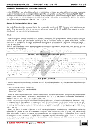 PROF.ª JENIFER DA SILVA VALÉRIO AUDITOR FISCAL DO TRABALHO – MTE DIREITO DO TRABALHO
O CURSO PERMANENTE que mais APROVA! 29
Empregados eleitos diretores de sociedades cooperativas
A Lei n. 5.764/71 em seu artigo 55, garante ao empregado de empresas que sejam eleitos diretores de sociedades
cooperativas pelos mesmos criados gozarão das garantias asseguradas aos dirigentes sindicais (artigo 543 d CLT).
O diretor de sociedade cooperativa não poderá ser dispensado desde o momento do registro de sua candidatura
ao cargo de direção ate um ano pós o final de seu mandato, caso eleito. O mandato será definido em estatuto,
não podendo ultrapassar 4 anos ( art. 21,V,Lei n. 5.764/71).
Membro da Comissão de Conciliação Previa
Não poderão ser demitidos os representantes dos empregados membros da CCP, titulares e suplentes, ate uma ano
após o final do mandato, salvo se cometerem falta grave (artigo 625-B, § 1 da CLT). Essa garantia e desde a
eleição, pois a lei não menciona nesse sentido.
Eleição
É proibido o agente público, servidor ou não, nomear, contratar ou de qualquer forma admitir, dispensar sem justa
causa, nos ter meses que antecedem as eleições ate a posse dos eleitos, sob pena de nulidade. Ressalva
nomeação ou exoneração de cargos de comissão e designação ou dispensa de funções de confiança. (artigo 73,
V, da Lei n.9.504/97)
Extinção da estabilidade – morte do empregado, aposentadoria espontânea, forca maior, falta grave ou pedido
de demissão do empregado.
Pagamento efetuado pelo empregador ao empregado quando ocorre demissão sem justa causa.
DESPEDIDA E REINTEGRACÃO DO EMPREGADO ESTÁVEL
O empregado que possuir mais de 10 anos de empresa não pode ser dispensado, a não ser por ocorrência de falta
grave devidamente apurada mediante inquérito judicial (artigo 492 c/c artigo 853 da CLT).
Se verificado que não ocorreu a falta grave por parte do empregado, o empregador devera readmiti-lo no serviço,
porem, se for desaconselhável essa reintegração em razão de qualquer tipo de incompatibilidade, o tribunal do
trabalho poderá converter a obrigação de reintegrar em indenização em dobro (artigo 496 da CLT).
Quando um empregado estável for dispensado em caso de fechamento de empresa, filial ou agencia, ou supressão
necessária de atividade, terá o direito a indenização em dobro, salvo motivo de forca maior (artigo 498 da a CLT).
Quando o empregador dispensa o empregado para evitar a estabilidade deveria pagar em dobro a indenização
(artigo 499, § 3 da CLT).
DURAÇÃO DO TRABALHO
A jornada de trabalho consiste na quantidade de labor diário do empregado. Seu conceito deve ser analisado por
três prismas
 Do tempo efetivamente trabalhado;
 Do tempo a disposição do empregador;
 Do tempo ―in itinere‖.
A teoria do tempo trabalhado não é utilizada na legislação brasileira. Temos como exemplo os trabalhadores em
câmara fria que tem direito a um intervalo de 20 minutos a cada 1hora e 40 minutos trabalhados, intervalo que é
computado como jornada trabalhada (artigo 253 da CLT).
A teoria do tempo a disposição do empregado determina que a jornada considerada será aquela em que o
empregado ficou a disposição do empregador. A partir do momento que o empregado chega à empresa até a
hora de vai embora dela, ocorre o cômputo da jornada de trabalho. Exemplo. Mineiros – sua jornada e comutada
da entrada na mina ate o momento em que dela saem. Como o sobreaviso ou prontidão dos ferroviários (artigo
244, §2 da CLT).
A teoria do tempo ―in itinere‖ considera o início da jornada desde o momento que o empregado sai de sua
residência ate quando regressa. Não se poderia considerar todo esse tempo como ―in itinere‖, pois o empregado
pode residir muito longe da empresa e o empregador não tem nada com isso, e a dificuldade de controle da
jornada seria imensa. O artigo 58, §2 da CLT determina que para ser considerada jornada ―in itinere‖ o empregador
devera fornecer ao empregado condução e o local do trabalho deve ser de difícil acesso e não servido de
transporte publico. Ex. trabalhador rural.
 
