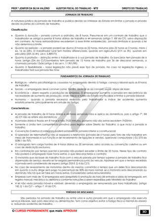 PROF.ª JENIFER DA SILVA VALÉRIO AUDITOR FISCAL DO TRABALHO – MTE DIREITO DO TRABALHO
O CURSO PERMANENTE que mais APROVA! 30
JORNADA DE TRABALHO
A natureza jurídica da jornada de trabalho e publica devido ao interesse do Estado em limitar a jornada e privada
devido as partes do contrato de trabalho.
Classificação:
 Quanto à duração – jornada comum a ordinária, de 8 horas. Presume-se em um contrato de trabalho que o
trabalhador se obriga a prestar 8 horas diárias de trabalho e 44 semanais (artigo 7, XIII da CF), salvo disposição
em contrario. As horas extraordinárias excederiam a esse limite estabelecido. Jornada ilimitada e quando a lei
não determina o limite;
 Quanto ao período – a jornada poderá ser diurna (5 horas as 22 horas, Noturna (das 22 horas as 5 horas), mista (
ex. 16 as 24h). O trabalhador rural tem horário diferenciado, quando em agricultura (21h as 5h), quando em
pecuária (20h as 4h). Lei n. 5.889/73;
 Quanto à profissão – distinção entre o trabalhador e a sua jornada de trabalho. Ex bancários tem jornada de 6
horas (artigo 224 da CLT),bombeiros tem jornada de 12 horas de trabalho por 36 de descanso semanais, a
chamada jornada 12x36 (artigo 5 da Lei n. 11.901/99);
 Quanto à flexibilidade – nossa legislação não prevê esse tipo de jornada. No caso na legislação inglesa, o
trabalhador fará sua jornada flex time.
FUNDAMENTOS DA JORNADA DE TRABALHO
 Biológicos – efeitos psicofisiológicos causados no empregado devido à fadiga, cansaço laboral após as 8 horas
de trabalho;
 Sociais – o empregado deve conviver coma família, dedicar-se ao convívio social, dispor de lazer;
 Econômicos – dizem respeito a produção da empresa. O empregador aumenta a jornada em decorrência da
necessidade de aumento de produção, onde nasce a tutela do Estado em fiscalizar e limitar a jornada laboral;
 Humanos – quando a jornada excessiva realizada pelo trabalhador o índice de acidentes aumenta
estatisticamente, principalmente em virtude da fadiga.
Características:
 A jornada de trabalho de 8 horas diárias e 44 horas semanais nãos e aplica ao domésticos, pois o artigo 7°, XIII
da CF não se refere aos domésticos;
 A jornada diária e fixada em 8 horas e não 7h20 minutos, portanto não são extras excedem 7h20min;
 Somente a União tem competência privativa para legislar sobre Direito do Trabalho, o que inclui a jornada e
trabalho;
 Convenção Coletiva d categoria poderá estabelecer jornada inferior a constitucional;
 O operador de telemarketing não se equipara a telefonista (jornada de 6 horas) pelo fato de não trabalhar em
mesa de transmissão e sua função e de recebimento de ligações e vendas, operando computador ( OJ 273 da
SDBI-1 do TST);
 O advogado tem carga horária de 4 horas diárias ou 20 semanais, salvo acordo ou convenção coletiva ou em
caso de dedicação exclusiva;
 Em contratação por tempo parcial a jornada não poderá exceder o limite de 25 horas. Nesse tipo de contrato
não poderá o empregado fazer horas extras, o que descaracteriza o contrato;
 O motorista que da base do trabalho ficar com o veiculo parado por tempo superior a jornada de trabalho fica
dispensado do serviço, exceto se for exigida permanência junto ao veiculo, hipótese em que o tempo excedido
a jornada será considerado de espera (artigo 253-E, § 4 da CLT);
 No caso de revezamento de motoristas dentro do mesmo caminhão o tempo que um deles fica descansando
em quanto o outro dirige será pago no percentual de 30% da hora normal, se o motorista esta descansando ou
dormindo não há que ser falar em horas extras. Considerada verba remuneratória;
 Empresas com mais de 10 empregados será obrigatória à anotação da hora de entrada e saída do empregado, em
registro manual, mecânico ou eletrônico conforme instruções a serem expedidas pelo Ministério do Trabalho;
 A lei não veda jornada móvel e variável, devendo o empregado ser remunerado por hora trabalhada, (artigo
142, § 1 da CLT – artigo 7, VI da CF).
PERÍODO DE DESCANSO
São períodos na jornada de trabalho ou entre uma e outra jornada em que o empregado não executa
serviços laborais, seja para descanso ou alimentação. Tem como objetivo evitar a fadiga física e mental do obreiro
e, reduzindo acidentes de trabalho.
 