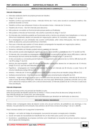 PROF.ª JENIFER DA SILVA VALÉRIO AUDITOR FISCAL DO TRABALHO – MTE DIREITO DO TRABALHO
O CURSO PERMANENTE que mais APROVA! 31
INTERVALO PARA DESCANSO E ALIMENTAÇÃO
Intervalo Intrajornada
 Intervalos realizados dentro da própria jornada de trabalho;
 Artigo 71, §1 da CLT ;
 Trabalho contínuo que exceda 6 horas – intervalo mínimo de 1 hora, salvo acordo e convenção coletiva, não
podendo exceder a 2 horas;
 Trabalho continuo que ultrapassar 4 horas e não exceder 6 horas – intervalo de 15 minutos;
 Trabalho ate 4 horas – não tem intervalo para descanso;
 Não pode ser concedido ao final da jornada porque perde sua finalidade;
 Não poderá o intervalo ser fracionado, não substitui a previsão do artigo 71 da CLT;
 Os intervalos dos motoristas poderão ser fracionados entre o termino da primeira hora trabalhada e o inicio da
última hora trabalhada, desde com previsão em negociação coletiva. Ex: motoristas, cobradores;
 Se o empregado em suas atividades não ocorrer continuidade, sofrer várias interrupções, não terá o obreiro
direito ao descanso, pois provavelmente já o terá feito;
 Para que o intervalo seja superior a 2 horas devera o empregador ter respaldo em negociação coletiva;
 A norma coletiva não poderá suprimir intervalo;
 Somente o Ministério do Trabalho poderá reduzir o período do intervalo;
 Não e previsto acordo sobre legislação vigente quando for menos benéfico a trabalhador (OJ n° 31 da SDC do TST);
 O intervalo não concedido ao empregado devera ser pago no percentual de pelo menos 50% sobre o valor da
remuneração da hora normal de trabalho, possuindo natureza salarial (artigo 71, §4 da CLT);
 A não concessão ou concessão parcial implicara no pagamento com adicional de no mínimo 50% (Súmula 437,
I do TST e artigo 71 da CLT);
 Serviços de mecanografia – após 90 minutos de trabalho consecutivo devera ter um descanso de 10 minutos
(artigo 72 d CLT), que não será deduzido da jornada;
 Frigoríficos – empregados em trabalho em câmara fria terão um intervalo de 20 minutos a cada 1hora e 40
minutos trabalhados (artigo 253 da CLT);
 Mineiros – Intervalo de 15 minutos de repouso a cada 3 horas consecutivas de trabalho (artigo 298 da CLT);
 Mulheres amamentando – Dois descansos de meia hora para amamentação (artigo396 da CLT);
 Motorista – viagem de longa distancia que o motorista esta fora da base da empresa, intervalo de 30 minutos a
cada 4 horas de tempo ininterrupto, intervalo de uma hora para alimentação, podendo coincidir com ou não
com o descanso e repouso diário com o veiculo estacionado. O intervalo poderá ser de 15 minutos a cada duas
horas de direção.
Intervalo Intrajornada
Intervalo de tempo entre uma jornada de trabalho e outra.
Entre duas jornadas de trabalho devera ter no mínimo 11 horas consecutivas de descanso (artigo 66 da CLT).
Esse intervalo devera ser consecutivo, sem interrupções.
A Súmula 110 do TST prevê o pagamento das horas laboradas que deveriam ser destinadas ao descanso.
DESCANSO SEMANAL REMUNERADO
Período onde o empregado deixa de laborar ocorre uma vez por semana, de preferência aos domingos, e nos
feriados, mas percebendo remuneração. Esse período e de 24 horas consecutivas (artigo 1 da Lei n. 605/49).
Possui natureza salarial com os seguintes fundamentos:
 Biológico – em razão da fadiga do empregado, que precisa recuperar a energia para o trabalho;
 Social- em razão da necessidade do trabalhador ter um dia inteiro para usufruir com sua família;
 Econômico – possibilidade da empresa contratar outro trabalhador se necessitar de serviço durante o repouso
de um grupo de empregados.
 
