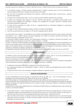 PROF.ª JENIFER DA SILVA VALÉRIO AUDITOR FISCAL DO TRABALHO – MTE DIREITO DO TRABALHO
O CURSO PERMANENTE que mais APROVA! 32
Quando colocamos os artigos 67 a 70 da CLT detrimento da Lei n. 605/49 devemos fazer as seguintes ressalvas:
 A lei posterior revoga a anterior quando expressamente o declare, quando seja com ela incompatível ou
quando regule inteiramente a matéria de que tratava a lei anterior;
 No caso não há revogação dos artigos da CLT pela lei n. 605/49, ela dispõe sobre o mesmo tema – repouso
semanal remunerado;
 O artigo 67 foi revogado pelo artigo 1 da lei, os repousos serão preferencialmente aos domingos;
 O artigo 67 foi revogado pelos artigos 8, 9 da lei n. 607/49 e pelo decreto n. 27.048/49 quando refere-se aos
serviços serem realizados aos domingos e feriados com pagamento em dobro, quando a empresa possui
atividades obrigatórias nesses dias
 O artigo 68 fica submetido ao artigo 10 da lei – regulamentando as atividades realizadas nos descansos
semanais remunerados;
 No artigo 70 temos determinações que estão incluídas no artigo 8 da lei 605/49;
 Portanto e possível dizer que os artigos 67 a 69 foram revogados pela lei n605/49.
A constituição em seu artigo 7°, XV estabelece que e devido aos trabalhadores urbanos e rurais o repouso semanal
remunerado. A Lei n. 605/49 dispõe que todo empregado tem direito ao repouso semanal remunerado. Não
ocorrendo exclusão dos gerentes na lei e na CF.
A constituição federal também garante aos trabalhadores domésticos o descanso semanal remunerado. A lei
605/49 se aplica aos domésticos consoante o artigo 19 da Lei n. 11.324/06.
O artigo 7°, XXXIV da CF/88, estabelece igualdade de direitos entre trabalhadores com vinculo empregatício e os
avulsos, onde o direito semanal remunerado também será regulamentado pela lei 605/49. Dentro desse contexto o
artigo 3 da lei 605/49 estende suas disposições as atividades, autônomas, grupos, por intermédio e sindicato, caixa
portuária ou entidade congênere, questão dos trabalhadores avulsos.
O trabalhador temporário também tem direito ao repouso semanal remunerado (artigo 12,d, da Lei n 6.019/74).
TRABALHO NOTURNO
O trabalho noturno será executado das 22 as 5h para trabalhador urbano. Das 21 as 5h para trabalhador na
lavoura e das 20 as 4h para trabalhador na pecuária (artigo 7 da Lei n. 5.889/73).
Quanto ao advogado o período noturno consiste das 20 as 5h (lei n. 8.906/94, artigo 20, § 3).
O percentual do adicional e de 20% sobre o valor da hora diurna para empregado urbano, de 25% pra empregado
rural e de 25% para advogado (artigo 73 da CLT e artigo 20, §3 da Lei n. 8.906/94).
 O regime de revezamento não exclui o pagamento de adicional noturno;
 Se o adicional for pago com habitualidade, integra o calculo do salário do empregado para todos os efeitos
(Sumula 60 TST);
 O adicional noturno tem como condição o trabalho realizado no período noturno.
TRABALHO EXTRAORDINÁRIO
O labor extraordinário será remunerado no percentual mínimo de 50%. (art. 7, XVI, da Constituição). Para os
advogados o percentual mínimo e de 100% ( art. 20, §2, da Lei n. 8.906/94).
Horas extras pagas com habitualidade integram o contrato de trabalho pra todos os efeitos (Sumula 24 do TST).
A remuneração do serviço extraordinário e composta do valor da hora normal, integrado por parcelas de natureza
salarial e acrescido do adicional previsto em lei, contrato, acordo, convenção coletiva ou sentença normativa
(Súmula 264 do TST).
O percentual de horas extras determinado na constituição de 50% poderá ser modificado para maior através de
acordo ou convenção coletiva.
 A hora extra noturna – a hora noturna deve ser computada em 52 minutos e 30 segundos (art. 73 da CLT). Se o
empregado realizar horas extraordinárias no horário noturno (urbano ou rural), devera receber as horas extras a
titulo de horas extras noturna. (hora trabalhada+adicional de hora extra + adicional noturno).
 Não confundir os dois institutos – Adicional noturno e Hora extra noturna. Adicional noturno e o percentual pago
pelo labor noturno com base na horário normal de trabalho. Hora extra noturna serão as horas extraordinárias
laboradas em horário noturno.
 