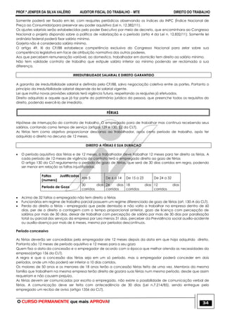 PROF.ª JENIFER DA SILVA VALÉRIO AUDITOR FISCAL DO TRABALHO – MTE DIREITO DO TRABALHO
O CURSO PERMANENTE que mais APROVA! 34
Somente poderá ser fixado em lei, com reajustes periódicos observando os índices do INPC (Índice Nacional de
Preço ao Consumidor)para preservar seu poder aquisitivo (Lei n. 12.382/11).
Os ajustes salariais serão estabelecidos pelo poder Executivo por meio de decreto, que encaminhara ao Congresso
Nacional o projeto dispondo sobre a política de valorização e o período (artio 4 da Lei n. 12.832/11). Somente lei
ordinária federal poderá fixar salário mínimo.
Gorjeta não é considerada salário mínimo.
O artigo 49, XI da CF/88 estabelece competência exclusiva do Congresso Nacional para zelar sobre sua
competência legislativa em face de atribuição normativa dos outros poderes.
Aos que percebem remuneração variável, ao domestico, trabalhador em domicilio tem direito ao salário mínimo.
Não tem validade contrato de trabalho que estipule salário inferior ao mínimo podendo ser reclamada a sua
diferença.
IRREDUTIBILIDADE SALARIAL E DIREITO GARANTIDO
A garantia de irredutibilidade salarial e definida pela CF/88, salvo negociação coletiva entre as partes. Portanto o
princípio da irredutibilidade salarial depende da lei salarial vigente.
Lei que institui novas provisões salariais terá vigência futura, respeitando os reajustes já efetuados.
Direito adquirido e aquele que já faz parte do patrimônio jurídico da pessoa, que preenche todos os requisitos do
direito, podendo exercê-lo de imediato.
FÉRIAS
Hipótese de interrupção do contrato de trabalho. O empregado para de trabalhar mas continua recebendo seus
salários, contando como tempo de serviço (artigos 129 e 130, §2 da CLT).
As férias tem como objetivo proporcionar descanso ao trabalhador, após certo período de trabalho, após ter
adquirido o direito no decurso de 12 meses.
DIREITO A FÉRIAS E SUA DURACAO
 O período aquisitivo das férias e de 12 meses, o trabalhador deve trabalhar 12 meses para ter direito as férias. A
cada período de 12 meses de vigência do contrato terá o empregado direito ao gozo de férias
O artigo 130 da CLT regulamenta o período de gozo de férias, que será de 30 dias corridos em regra, podendo
ser menor em relação as faltas injustificadas.
Faltas Justificadas
(numero)
Ate 5 De 6 a 14 De 15 a 23 De 24 a 32
Periodo de Gozo
30 dias
corridos
24 dias
corridos
18 dias
corridos
12 dias
corridos
 Acima de 32 faltas o empregado não tem direito a férias
 Funcionários em regime de trabalho parcial possuem um regime diferenciado de gozo de férias (art. 130-A da CLT).
 Perda do direito a férias – empregado que pede demissão e não volta a trabalhar na empresa dentro de 60
dias, per de o direito a contagem com o tempo proporcional anterior, gozo de licença com percepção de
salários por mais de 30 dias, deixar de trabalhar com percepção de salário por mais de 30 dias por paralisação
total ou parcial dos serviços da empresa por Leo menos 31 dias, perceber da Previdência social auxílio-acidente
ou auxílio-doença por mais de 6 meses, mesmo por períodos descontínuos.
Período concessivo
As férias deverão ser concedidas pelo empregador ate 12 meses depois da data em que haja adquirido direito.
Portanto são 12 meses de período aquisitivo e 12 meses para a seu gozo
Quem fixa a data da concessão e o empregador de acordo com a época que melhor atenda as necessidades da
empresa(artigo 136 da CLT).
A regra e que a concessão das férias seja em um só período, mas o empregador poderá conceder em dois
períodos, onde um não poderá ser inferior a 10 dias corridos.
Os maiores de 50 anos e os menores de 18 anos terão a concessão férias feita de uma vez. Membros da mesma
família que trabalhem na mesma empresa terão direito de gozara suas férias num mesmo período, desde que assim
requeriam e não causem prejuízo.
As férias devem ser comunicadas por escrito o empregado, não existe a possibilidade de comunicação verbal de
férias. A comunicação deve ser feita com antecedência de 30 dias (Lei n.7.214/85), sendo entregue pelo
empregado um recibo de aviso (artigo 1356 da CLT).
 