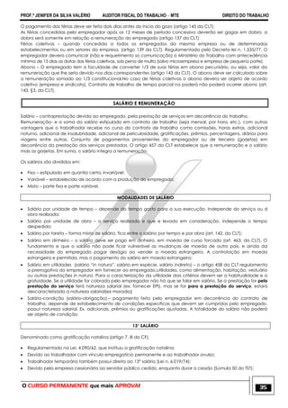 PROF.ª JENIFER DA SILVA VALÉRIO AUDITOR FISCAL DO TRABALHO – MTE DIREITO DO TRABALHO
O CURSO PERMANENTE que mais APROVA! 35
O pagamento das férias deve ser feito dois dias antes do inicio do gozo (artigo 145 da CLT).
As férias concedidas pelo empregador após os 12 meses de período concessivo deverão ser gagas em dobro, a
dobra será somente em relação a remuneração do empregado (artigo 137 da CLT).
Férias coletivas – quando concedida a todos os empregados da mesma empresa ou de determinados
estabelecimentos ou em setores da empresa. (artigo 139 da CLT). Regulamentada pelo Decreto-lei n. 1.535/77. O
empregador devera comunicar (não e requerimento so comunicação) o Ministério do Trabalho com antecedência
mínima de 15 dias as datas das férias coletivas, sob pena de multa (salvo microempresa e empresa de pequeno porte).
Abono – O empregado tem a faculdade de converter 1/3 de suas férias em abono pecuniário, ou seja, valor da
remuneração que lhe seria devido nos dias correspondentes (artigo 143 da CLT). O abono deve ser calculado sobre
a remuneração somado ao 1/3 constitucional.No caso de férias coletivas o abono devera ser objeto de acordo
coletivo (empresa e sindicato). Contrato de trabalho de tempo parcial no poderá não poderá ocorrer abono (art.
143, §3, da CLT).
SALÁRIO E REMUNERAÇÃO
Salário – contraprestação devida ao empregado, pela prestação de serviços em decorrência do trabalho.
Remuneração- e a soma do salário estipulado em contrato de trabalho (seja mensal, por hora, etc.), com outras
vantagens que o trabalhador recebe no curso do contrato de trabalho como comissões, horas extras, adicional
noturno, adicional de insalubridade, adicional de periculosidade, gratificações, prêmios, percentagens, diárias para
viagens entre outras. Conjunto de pagamentos provenientes do empregador ou de terceiro (gorjetas) em
decorrência da prestação dos serviços prestados. O artigo 457 da CLT estabelece que a remuneração e o salário
mais as gorjetas. Em suma, o salário integra a remuneração.
Os salários são divididos em:
 Fixo – estipulado em quantia certa, invariável;
 Variável – estabelecido de acordo com a produção do empregado;
 Misto – parte fixa e parte variável.
MODALIDADES DE SALÁRIO
 Salário por unidade de tempo – depende do tempo gasto para a sua execução. Independe do serviço ou d
obra realizada;
 Salário por unidade de obra – o serviço realizado e que e levado em consideração, independe o tempo
despedido;
 Salário por tarefa – forma mista de salário, fica entre o salário por tempo e por obra (art. 142, da CLT);
 Salário em dinheiro – o salário deve ser pago em dinheiro, em moeda de curso forcado (art. 463, da CLT). O
fundamento e que o salário não pode ficar vulnerável as mudanças de moeda de outro pais, e ainda da
necessidade do empregado pagar deságio ao vender a moeda estrangeira. A contratação em moeda
estrangeira e permitida, mas o pagamento do salário em moeda estrangeira;
 Salário em utilidades (salário ―in natura‖, salário em espécie, salário indireto) – o artigo 458 da CLT regulamenta
a prerrogativa do empregador em fornecer ao empregado,utilidades, como alimentação, habitação, vestuário
ou outras prestações in natura. Para a caracterização da utilidade dois critérios devem ser a habitualidade e a
gratuidade. Se a utilidade for cobrada pelo empregador não há que se falar em salário. Se a prestação for pela
prestação do serviço terá natureza salarial (ex. fornecer EPI), mas se for para a prestação do serviço, estará
descaracterizada a natureza salarial(ex moradia)
 Salário-condição (salário-obrigação).– pagamento feito pelo empregador em decorrência do contrato de
trabalho, depende de estabelecimento de condições especificas que devem ser cumpridas pelo empregado,
possui natureza salarial. Ex. adicionais, prêmios ou gratificações ajustadas. A totalidade do salário não poderá
ser objeto de condição.
13° SALÁRIO
Denominado como gratificação natalina (artigo 7, III da CF).
 Regulamentado na Lei. 4.090/62, que instituiu a gratificação natalina;
 Devido ao trabalhador com vínculo empregatício permanente e ao trabalhador avulso;
 Trabalhador temporário também possui direito ao 13° salário (Lei n. 6.019/74);
 Devido pela empresa cessionária ao servidor público cedido, enquanto durar a cessão (Súmula 50 do TST);
 
