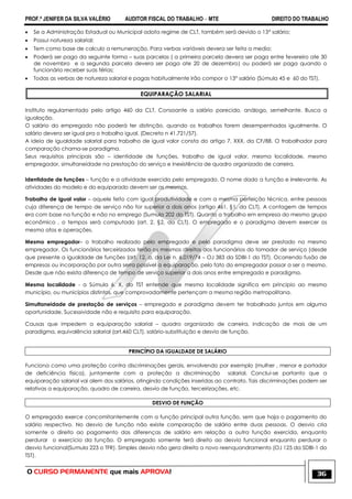 PROF.ª JENIFER DA SILVA VALÉRIO AUDITOR FISCAL DO TRABALHO – MTE DIREITO DO TRABALHO
O CURSO PERMANENTE que mais APROVA! 36
 Se a Administração Estadual ou Municipal adota regime de CLT, também será devido o 13° salário;
 Possui natureza salarial;
 Tem como base de calculo a remuneração. Para verbas variáveis devera ser feita a media;
 Poderá ser pago da seguinte forma – suas parcelas ( a primeira parcela devera ser paga entre fevereiro ate 30
de novembro e a segunda parcela devera ser paga ate 20 de dezembro) ou poderá ser paga quando o
funcionário receber suas férias;
 Todas as verbas de natureza salarial e pagas habitualmente irão compor o 13° salário (Súmula 45 e 60 do TST).
EQUIPARAÇÃO SALARIAL
Instituto regulamentado pelo artigo 460 da CLT. Consoante a salário parecido, análogo, semelhante. Busca a
igualação.
O salário do empregado não poderá ter distinção, quando os trabalhos forem desempenhados igualmente. O
salário devera ser igual pra o trabalho igual. (Decreto n 41.721/57).
A ideia de igualdade salarial para trabalho de igual valor consta do artigo 7, XXX, da CF/88. O trabalhador para
comparação chama-se paradigma.
Seus requisitos principais são – identidade de funções, trabalho de igual valor, mesma localidade, mesmo
empregador, simultaneidade na prestação do serviço e inexistência de quadro organizado de carreira.
Identidade de funções – função e a atividade exercida pelo empregado. O nome dado a função e irrelevante. As
atividades do modelo e do equiparado devem ser as mesmas.
Trabalho de igual valor – aquele feito com igual produtividade e com a mesma perfeição técnica, entre pessoas
cuja diferença de tempo de serviço não for superior a dois anos (artigo 461, §1, da CLT). A contagem de tempos
era com base na função e não no emprego (Sumula 202 do TST). Quanto a trabalho em empresa do mesmo grupo
econômico , o tempos será computado (art. 2, §2, da CLT). O empregado e o paradigma devem exercer os
mesmo atos e operações.
Mesmo empregador– o trabalho realizado pelo empregado e pelo paradigma deve ser prestado no mesmo
empregador. Os funcionários terceirizados terão os mesmos direitos dos funcionários do tomador de serviço (desde
que presente a igualdade de funções (art. 12, a, da Lei n. 6.019/74 – OJ 383 da SDBI-1 do TST). Ocorrendo fusão de
empresas ou incorporação por outra serra possível a equiparação, pelo fato do empregador passar a ser o mesmo.
Desde que não exista diferença de tempo de serviço superior a dois anos entre empregado e paradigma.
Mesma localidade - a Súmula 6, X, do TST entende que mesma localidade significa em principio ao mesmo
município, ou municípios distintos, que comprovadamente pertençam a mesma região metropolitana.
Simultaneidade de prestação de serviços – empregado e paradigma devem ter trabalhado juntos em alguma
oportunidade. Sucessividade não e requisito para equiparação.
Causas que impedem a equiparação salarial – quadro organizado de carreira, indicação de mais de um
paradigma, equivalência salarial (art.460 CLT), salário-substituição e desvio de função.
PRINCÍPIO DA IGUALDADE DE SALÁRIO
Funciona como uma proteção contra discriminações gerais, envolvendo por exemplo (mulher , menor e portador
de deficiência física), juntamente com a proteção a discriminação salarial. Conclui-se portanto que a
equiparação salarial vai alem dos salários, atingindo condições inseridas ao contrato. Tais discriminações podem ser
relativas a equiparação, quadro de carreira, desvio de função, terceirizações, etc.
DESVIO DE FUNÇÃO
O empregado exerce concomitantemente com a função principal outra função, sem que haja o pagamento do
salário respectivo. No desvio de função não existe comparação de salário entre duas pessoas. O desvio cria
somente o direito ao pagamento das diferenças de salário em relação a outra função exercida, enquanto
perdurar o exercício da função. O empregado somente terá direito ao desvio funcional enquanto perdurar o
desvio funcional(Sumula 223 o TFR). Simples desvio não gera direito a novo reenquandramento (OJ 125 da SDBI-1 do
TST).
 