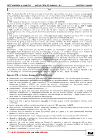PROF.ª JENIFER DA SILVA VALÉRIO AUDITOR FISCAL DO TRABALHO – MTE DIREITO DO TRABALHO
O CURSO PERMANENTE que mais APROVA! 37
FGTS
FGTS – Fundo de Garantia do Tempo de Serviço foi criado com a proposta de reserva de numerário ao empregado
pra quando fosse dispensado da empresa. Consiste em um deposito bancário destinado a formar uma poupança
para o trabalhador, que poderá ser sacada nas hipóteses permitidas em lei, principalmente na dispensa sem juta
causa.
O FGTS passou a ser devido aos empregados urbanos e rurais a partir da CF/88.
No período anterior ser optativo, devendo ser regido pelo artigo 477 e seguintes da CLT, sendo esse tempo anterior
opção do transação com o empregador, porém a indenização não poderá ser menor do que 60%. A opção
retroativa não corresponde ao trabalhador rural, devido a esse não ter direito ao FGTS anterior a CF/88.
O FGTS quanto ao empregado vem a ser um crédito na conta vinculada do trabalhador, uma espécie de
poupança forcada feita em seu proveito. Portanto sua natureza e de compensar o tempo de serviço prestado na
empresa.
O FGTS quanto ao empregador vem a ser uma contribuição social, espécie de gênero de tributo. Não se trata de
outro tipo de contribuição ou contribuição previdenciária, pois esta tem natureza tributaria.
Contribuintes – pessoa física ou jurídica de direito privado ou publico, da administração publica indireta, direta ou
fundacional de qualquer dos Poderes da União, Dos estados-Membros, do distrito Federal e dos Municípios.
Trabalhadores com legislação especial também são sujeitos ao FGTS, como o trabalho temporários. Facultado aos
empregados domésticos, devido aos celetistas excluídos os autônomos, eventuais e os servidores públicos civis e
militares.
Beneficiários – serão beneficiários dos depósitos fundiários os trabalhadores regidos pela CLT, os avulsos, os
empregados rurais, temporários, excluindo os autônomos, eventuais e os servidores públicos civis e militares. É
facultado ao empregado domestico o deposito do FGTS, mas não há obrigação do empregador.
Depósitos – devem ser feitos em conta vinculada do trabalhador com base na remuneração do empregado, não
incidindo sobre verbas de natureza indenizatória. Entretanto a Sumula 305 do TST preconiza que incide FGTS sobre
aviso prévio indenizado devido a contagem do tempo como trabalhado. FGTS incidira sobre as verbas variáveis e
adicionais (Sumula 63 do TST). O deposito somente será obrigatório nos casos de afastamento quando for por
prestação de serviço militar ou licença maternidade.
Quando o termino do contrato de trabalho ocorre devido a aposentadoria espontânea do empregado, exclui o
direito ao recebimento de indenização relativa ao período anterior a opção pelo FGTS. (Sumula 295 do TST).
A alíquota do FGTS e de 8% a multa rescisória e de 40% e o prazo para deposito e o dia 7 de cada mês (Art. 15 da
Lei n. 8.036/90). Nos contratos de aprendizagem a alíquota e de 2% (art. 15, §7 da Lei n. 8.036/90).
Saque do FGTS – as hipóteses de saque do FGTS são taxativas
 Dispensa sem justa causa por parte do empregador,despedida indireta, de culpa recíproca e de forca maior;
 Extinção total da empresa, fechamento de quaisquer de seus estabelecimentos, filiais ou agencias, supressão de
parte de suas atividades, ou, ainda, falecimento do empregador pessoa física, sempre que qualquer dessas
ocorrências implique a rescisão do contrato de trabalho, comprovada por declaração escrita da
empresa,suprida, quando for o caso, por decisão judicial transitada em julgado;
 Aposentadoria concedida pela Previdência Social;
 Pagamento de parte das prestações decorrentes do financiamento habitacional concedido no âmbito
Financeiro de Habitação – o empregado devera ter três anos de trabalho (mínimo) sob regime de FGTS, na
mesma ou em outras empresas. O valor bloqueado deve ser utilizado em pelo menos 12 meses. O valor abatido
deve atingir , no máximo 80%, do montante da prestação;
 Liquidação ou amortização extraordinária do saldo devedor de financiamento imobiliário;
 Pagamento total ou parcial do preço da aquisição de moradia própria ou lote urbanizado de interesse social
construído;
 Estar o trabalhador a três anos ininterruptos fora do regime do FGTS a partir de 01/06/90;
 Extinção normal do contrato de trabalho, nesse caso o empregado não deu causa a rescisão do contrato de
trabalho determinado ou indeterminado (Lei n 6.019/74)
 Suspensão total do trabalho do avulso por período igual ou superior a 90 dias, comprovada mediante
declaração do sindicato da categoria;
 Falecimento do trabalhador, sendo o saldo pago aos seus dependentes ou sucessores previstos em lei civil;
 Quando o trabalhador ou qualquer um de seus dependentes for acometido de neoplasia maligna, isto e, tumor
maligno (art.20, XI da Lei 8.036/90);
 Aplicação de cotas em Fundos Mútuos de Privatização, permitida a utilização máxima de 50% do saldo
disponível. Os recursos aplicados nos FMP são destinados a aquisição de valores mobiliários, no âmbito do
Programa de descentralização e de programas estaduais de desestatização;
 Quando o trabalhador for portador de HIV;
 