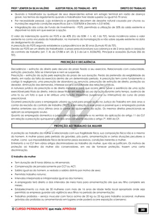PROF.ª JENIFER DA SILVA VALÉRIO AUDITOR FISCAL DO TRABALHO – MTE DIREITO DO TRABALHO
O CURSO PERMANENTE que mais APROVA! 38
 Quando o trabalhador ou qualquer de seus dependentes estiver em estagio terminal em razão de doença
grave, nos termos do regulamento quando o trabalhador tiver idade superior ou igual há 70 anos;
 Por necessidade pessoal, cuja evidencia e gravidade decorrem de desastre natural causado por chuvas ou
inundações seguindo condições especificas (Lei n.10.878/04 e Decreto n.5.014/04);
 Integralização das cotas de Fundo de Investimento - FGTS, permitindo a utilização de 30% do saldo existente e
disponível na data em que exercer a opção.
O valor da indenização quanto ao FGTS e de 40% (OJ da SDBI -1 n. 42, I do TST), tendo incidência sobre o valor
existente na conta vinculada do trabalhador, no momento da homologação e não sobre aquele existente na data
do desligamento do obreiro.
A prescrição do FGTS segundo estabelece a jurisprudência e de 30 anos (Sumula 95 do TST).
Devido ao FGTS ser um direito do trabalhador, o prazo prescricional pra sua cobrança e de 2 anos após a cessação
do contrato de trabalho (art. 7, III, da CF/88 e art. 23, § 5 da Lei n. 8.036/90). Principal e acessório (Sumula 206 do
TST).
PRECRIÇÃO E DECADÊNCIA
Decadência – extinção do direito pelo decurso do prazo fixado a seu exercício. Relacionada com caducidade,
extinção, preclusão. Não se interrompe e nem se suspende.
Prescrição – extinção da ação pelo expiração do prazo de sua duração. Perda da pretensão da exigibilidade do
direito, em razão da falta do exercício dentro de um determinado período. A prescrição tem como fundamento o
castigo ä negligencia, uma presunção de abandono ou renuncia, presunção de extinção de direito, proteção ao
devedor, diminuição das demandas, interesse social e estabilidade das relações jurídicas.
A natureza jurídica da prescrição e de direito material e para que ocorra deve haver a existência de uma ação
exercitável pelo titula do direito, inércia desse titular em relação ao uso da ação durante certo tempo, ausência de
uma to ou um fato a que a lei atribua uma função impeditiva (suspensiva ou interruptiva) do curso do prazo
prescricional.
Ocorrerá prescrição para o empregado urbano ou rural para propor ação na Justiça do Trabalho em dois anos a
contar da rescisão do contrato de trabalho (TRCT), e em relação a esse prazo e possível que o empregado postule
direitos anteriores aos cinco últimos anos a contar do ajuizamento da ação. Os mesmos direitos prescricionais se
aplicam ao empregado avulso.
Quanto ao empregado domestico a jurisprudência predominante e no sentido da aplicação do artigo 11 da CLT
em relação a prescrição quinquenal e de dois anos consoante elucida o artigo 7°, XXIX da CF.
PROTEÇÃO AO TRABALHO DA MULHER
A proteção ao trabalho da mulher e relacionada com sua fragilidade física, sua composição física não e a mesma
do homem. A mulher passa pelo período da gravidez, pós parto, amamentação e certas situações peculiares a
mulher, como sua impossibilidade física de levantar pesos excessivos, condições inerentes a mulher.
Entretanto o na CLT tem vários artigos discriminadores ao trabalho da mulher, que não se justificam. Os motivos de
proteção ao trabalho da mulher são conservadores, em vez de fornecer proteção, trazem uma certa
discriminação.
O trabalho da mulher
 Tem duração de 8 horas diárias ou 44 semanais;
 Compensação de jornada somente por CCT ou ACT;
 Salário igual ao do homem, e vedado o salário distinto por motivo de sexo;
 Permitido trabalho noturno;
 Intervalos interjornada e intrajornadas igual ao dos homens;
 A empregada terá direito a dois intervalos de meia hora para amamentação ate que seu filho complete seis
meses;
 Estabelecimento co mais de 30 mulheres com mais de 16 anos de idade terão local apropriado onde seja
permitido as empresas guardar sob vigilância seus filhos no período de amamentação;
 Trabalhos proibidos – serviço muscular com forca acima de 20 kg ou 25 kg para trabalho ocasional, mulheres
grávidas são proibidas ou amamentando em lugares onde poderá ocorre exposição a benzeno;
 