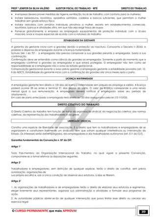 PROF.ª JENIFER DA SILVA VALÉRIO AUDITOR FISCAL DO TRABALHO – MTE DIREITO DO TRABALHO
O CURSO PERMANENTE que mais APROVA! 39
 A empresa devera prover medidas de higiene,ventilação, local de trabalho, com conforto para as mulheres;
 Instalar bebedouros, lavatórios, aparelhos sanitários, cadeiras e bancos suficientes, que permitam a mulher
trabalhar sem grade esforço físico;
 Instalar vestuários com armários individuais privativos a mulher, exceto em estabelecimentos comerciais,
escritórios, bancos e atividades afins, em que não seja exigir troca de roupa;
 Fornecer gratuitamente a empresa ao empregado equipamentos de proteção individual, com o óculos
mascara, luvas e roupas especiais de acordo com a natureza do trabalho.
ESTABILIDADE DA GESTANTE
A garantia da gestante inicia com a gravidez devido a proteção ao nascituro. Consoante o Decreto n 20/65, e
proibida a dispensa da empregada durante a licença-maternidade.
Súmula 244, I do TST - a empregada não precisa comprovar a sua gravidez perante o empregador, basta a sua
confirmação.
Confirmação deve ser entendido como ciência da gravidez ao empregador. Somente a partir do momento que a
empregada confirmar a gravidez ao empregador e que estará protegida. O empregador não tem como ser
responsabilidade se a empregada não o avisa do estado gestacional.
Comprovação gestacional durante o aviso prévio garante a empregada gestante a estabilidade provisória (art. 10,
II da ADCT). Estabilidade da gestante inicia com a confirmação da gravidez ate cinco meses após o parto.
LICENÇA MATERNIDADE
A empregada gestante tem direito a 120 dias de licença maternidade sem prejuízo do emprego e salário. A licença
poderá ocorrer 28 ias antes e terminar 91 dias depois do parto. O valor da licença corresponde a uma renda
mensal igual a sua remuneração. A empregada devera notificar o empregador sobre seu período de
afastamento .
Em caso de parto antecipado a empregada terá direito as 120 dias assegurados pela lei (10.110/03).
DIREITO COLETIVO DO TRABALHO
O Direito Coletivo do trabalho tem função de tratar da organização sindical, da negociação coletiva, das normas
coletivas, da representação dos trabalhadores e da greve.
LIBERDADE SINDICAL
Constitui uma espécie de liberdade de associação. E o direito que tem os trabalhadores e empregadores de se
organizarem e constituírem livremente um sindicato, sem que sofram qualquer interferência ou intervenção do
Estado. Os interesses serão dos empregados, dos empregadores e dos trabalhadores autônomos (art. 511 da CLT).
Garantias fundamentais da Convenção n. 87 da OIT:
Artigo 1°
Todo País-membro da Organização Internacional do Trabalho, no qual vigore a presente Convenção,
compromete-se a tomar efetivas as disposições seguintes.
Artigo 2°
Trabalhadores e empregadores, sem distinção de qualquer espécie, terão o direito de constituir, sem prévia
autorização, organizações de
sua própria escolha e, sob a única condição de observar seus estatutos, a elas se filiarem.
Artigo 3°
1. As organizações de trabalhadores e de empregadores terão o direito de elaborar seus estatutos e regimentos,
eleger livremente seus representantes, organizar sua administração e atividades e formular seus programas de
ação.
2. As autoridades públicas abster-se-ão de qualquer intervenção que possa limitar esse direito ou cercear seu
exercício legal.
 