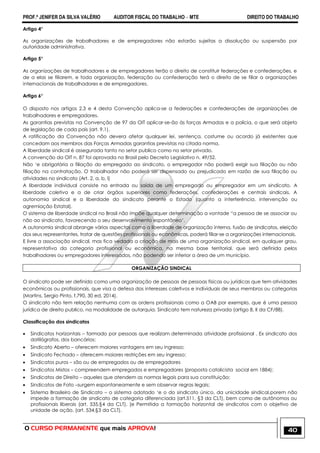 PROF.ª JENIFER DA SILVA VALÉRIO AUDITOR FISCAL DO TRABALHO – MTE DIREITO DO TRABALHO
O CURSO PERMANENTE que mais APROVA! 40
Artigo 4°
As organizações de trabalhadores e de empregadores não estarão sujeitas a dissolução ou suspensão por
autoridade administrativa.
Artigo 5°
As organizações de trabalhadores e de empregadores terão o direito de constituir federações e confederações, e
de a elas se filiarem, e toda organização, federação ou confederação terá o direito de se filiar a organizações
internacionais de trabalhadores e de empregadores.
Artigo 6°
O disposto nos artigos 2.3 e 4 desta Convenção aplica-se a federações e confederações de organizações de
trabalhadores e empregadores.
As garantias previstas na Convenção de 97 da OIT aplicar-se-ão às forças Armadas e a polícia, o que será objeto
de legislação de cada pais (art. 9,1).
A ratificação da Convenção não devera afetar qualquer lei, sentença, costume ou acordo já existentes que
concedam aos membros das Forças Armadas garantias previstas na citada norma.
A liberdade sindical é assegurada tanto no setor publico como no setor privado.
A convenção da OIT n. 87 foi aprovada no Brasil pelo Decreto Legislativo n. 49/52.
Não ‗e obrigatória a filiação do empregado ao sindicato, o empregador não poderá exigir sua filiação ou não
filiação na contratação. O trabalhador não poderá ser dispensado ou prejudicado em razão de sua filiação ou
atividades no sindicato (Art. 2, a, b, l)
A liberdade individual consiste na entrada ou saída de um empregado ou empregador em um sindicato. A
liberdade coletiva e a de criar órgãos superiores como federações, confederações e centrais sindicais. A
autonomia sindical e a liberdade do sindicato perante o Estado (quanto a interferência, intervenção ou
agremiação Estatal).
O sistema de liberdade sindical no Brasil não impõe qualquer determinação a vontade ―a pessoa de se associar ou
não ao sindicato, favorecendo o seu desenvolvimento espontâneo‘.
A autonomia sindical abrange vários aspectos como a liberdade de organização interna, fusão de sindicatos, eleição
dos seus representantes, tratar de questões profissionais ou econômicas, poderá filiar-se a organizações internacionais.
E livre a associação sindical, mas fica vedada a criação de mais de uma organização sindical, em qualquer grau,
representativa da categoria profissional ou econômica, na mesma base territorial, que será definida pelos
trabalhadores ou empregadores interessados, não podendo ser inferior a área de um município.
ORGANIZAÇÃO SINDICAL
O sindicato pode ser definido como uma organização de pessoas de pessoas físicas ou jurídicas que tem atividades
econômicas ou profissionais, que visa a defesa dos interesses coletivos e individuais de seus membros ou categorias
(Martins, Sergio Pinto, f.790, 30 ed, 2014).
O sindicato não tem relação nenhuma com as ordens profissionais como a OAB por exemplo, que é uma pessoa
jurídica de direito publico, na modalidade de autarquia. Sindicato tem natureza privada (artigo 8, II da CF/88).
Classificação dos sindicatos
 Sindicatos horizontais – formado por pessoas que realizam determinada atividade profissional . Ex sindicato dos
datilógrafos, dos bancários;
 Sindicato Aberto – oferecem maiores vantagens em seu ingresso;
 Sindicato Fechado – oferecem maiores restrições em seu ingresso;
 Sindicatos puros – são ou de empregados ou de empregadores
 Sindicatos Mistos – compreendem empregados e empregadores (proposta catolicista social em 1884);
 Sindicatos de Direito – aqueles que atendem as normas legais para sua constituição;
 Sindicatos de Fato –surgem espontaneamente e sem observar regras legais;
 Sistema Brasileiro de Sindicato – o sistema adotado ‗e o do sindicato único, da unicidade sindical,porem não
impede a formação de sindicato de categoria diferenciada (art.511, §3 da CLT), bem como de autônomos ou
profissionais liberais (art. 535,§4 da CLT). [e Permitida a formação horizontal de sindicatos com o objetivo de
unidade de ação. (art. 534,§3 da CLT).
 