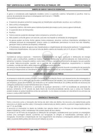 PROF.ª JENIFER DA SILVA VALÉRIO AUDITOR FISCAL DO TRABALHO – MTE DIREITO DO TRABALHO
O CURSO PERMANENTE que mais APROVA! 42
DIREITO DE GREVE E SERVICOS ESSENCIAIS
A greve e considerada pela legislação brasileira como a suspensão coletiva, temporária e pacifica, total ou
parcial, de prestação de serviços a empregador (art.2 da Lei n. 7.783/89).
Características principais:
 O exercício de greve somente é assegurado ao trabalhador subordinado, excetua—se o autônomo;
 Será contra o empregador;
 Suspensão coletiva, não existe greve individual (poderá dar ensejo a justa causa a greve individual);
 A suspensão deve ser temporária;
 Pacifica;
 Total ou parcial, podendo abranger toda a empresa ou somente um setor;
 Não poderá confundir greve com boicote, pois este visa impedir as atividades do empregador;
 As greves podem ser licitas, ilícitas, globais (varias empresas), abusivas, continua, intermitente, estratégica (na
atividade principal do empregador), braços caídos (o trabalhador permanece no local mas não trabalha),
geral (em todos os setores da empresa), ambiental;
 A titularidade ao direito de greve e dos trabalhadores e a legitimidade de instauração pertence ―a organização
sindical dos trabalhadores, visto que se trata de direito coletivo do trabalho (art. 8, VI, da Lei n.7.783/890).
Serviços essenciais
Considera-se serviços essenciais – tratamento e abastecimento de água, produção e distribuição de energia
elétrica, gás e combustíveis, assistência medica hospitalar, distribuição de comercialização de medicamentos e
alimentos, funerários, transporte coletivo, como metro e ônibus, captação e tratamento de esgoto, lixo por questão
de saúde, telecomunicações, guarda, uso e controle de substancias radioativas, equipamentos e materiais
nucleares, controle de trafico aéreo (segurança), compensação bancária.
Nos serviços de atividades especiais e obrigado de comum acordo a garantia durante a paralisação de prestação
de serviços indispensáveis ao atendimento das necessidades inadiáveis da comunidade(art. 11, da Lei n.7.783/89).
COMISSÕES DE CONCILIACAO PRÉVIA
As empresas e sindicatos podem constituir Comissões de Conciliação Previa com representantes dos empregados e
empregadores, com a atribuição de conciliar conflitos individuais de trabalho. Tais comissões podem se constituídas
por empresas, grupos de empresas, por sindicatos ou ter caráter intersindical. Os conflitos deverão ser exclusivos da
categoria profissional e a base territorial deve ser a mesma.
O artigo 625-D da CLT determina a submissão de qualquer demanda a CCP na localidade de prestação de
serviços, entretanto, O TST através de Ação Direta de Inconstitucionalidade decidiu que a Justiça do Trabalho
poderá analisar as ações trabalhistas antes de submissão a uma dessas comissões em atendimento ao princípio de
acesso a Justiça (ADI 2160/2139).
RENÚNCIA E TRANSAÇÃO
Tanto a renuncia como a transação são formas de abrir mãos de direitos. Na renuncia uma determinada parte
renuncia a um direito que lhe cabia. A transação e relacionada ao direito coletivo, ocorre em negociação coletiva
(art. 7°, VI, da CF/88).
A renuncia e a transação no direito do trabalho tem relação direta com o Principio da Irrenunciabilidade dos
direitos trabalhistas, onde o trabalhador não poderá dispôs de seus direitos.
A Súmula 51 do TST trata da revogação ou alteração de vantagens, estabelecendo que quando um empregado
auferia uma vantagem laboral, ocorrendo sua revogação só atingira os trabalhadores admitidos após a
revogação. Ocorrendo a implantação de novo regulamento da empresa o empregado perderá optar por um
deles causando efeito jurídico de renuncia em relação ao outro.
 
