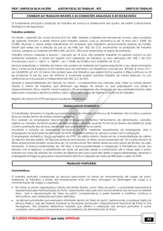 PROF.ª JENIFER DA SILVA VALÉRIO AUDITOR FISCAL DO TRABALHO – MTE DIREITO DO TRABALHO
O CURSO PERMANENTE que mais APROVA! 43
COMBATE AO TRABALHO INFANTIL E AS CONDICÕES ANALOGAS Ä DE ESCRAVIDÃO
O fundamento principal a proteção do trabalho da criança e adolescente são quatro: de ordem cultural,moral,
fisiológica e de segurança.
Trabalhos proibidos
Por idade – aprendiz dos 14 aos 24 anos (CLT art. 428). Vedado o trabalho de menores de 16 anos, salvo condição
de aprendiz. Portanto a idade mínima para trabalho urbano, rural ou domestico e de 16 anos (art.7, XXXIII, da
CF/88). Quando o menor esteja trabalhando em empresas que trabalhem exclusivamente pessoas da família,
desde que esteja sob a direção do pai ou da mãe (art. 402, da CLT), excetuando as proibições de trabalho
noturno, perigoso ou insalubre (art.405 e 405, da CLT), nãos erao observadas as regras de proteção.
Trabalho noturno, insalubre e penoso – menores de 18 anos não poderão trabalhar no período noturno ou em
ambientes insalubres, e ainda em lugares com exposição ao benzeno ou seus derivados (Art. 405, I da CLT/
Convenção n 6/19, n. 136/71, n. 138/99.... art. 7, XXXIII, da CF/88 e Lei n. 8.069/90, atr. 67, II).
Serviços prejudiciais- o trabalho do menor não poderá ser realizado em lugares prejudiciais a seu desenvolvimento
físico, moral, social e psíquico e em horários que não permitam sua frequência a escola (art. 403,405, § único, CLT –
Lei n.8.069/90, art. 67). O menor não poderá executar trabalhos que exijam for;Ca superior a 20kg contínuos ou 25
kg ocasional. O juiz da vara da Infância e Juventude poderá autorizar trabalho de menor exercido na rua,
verificando se a ocupação e indispensável (art.405, § 2, da DLT).
Deveres e responsabilidades em relação ao menor – os responsáveis dos menores, pais, mães ou tutores devem
afastar o menor de trabalhos que diminuam seu tempo de estudo ou que prejudiquem sua saúde e
desenvolvimento, físico, mental, moral e psíquico. Os empregadores são obrigados em seus estabelecimentos velar
pelos bons costumes e decência pública, bem como pelas regras de higiene e medicina do trabalho.
Registro de menor em CTPS será igual a qualquer trabalhador.
TRABALHADOR DOMÉSTICO
O trabalhador domestico é aquele que presta serviço de natureza continua e de finalidade não lucrativa a pessoa
física ou família dentro do âmbito residencial destas.
Fica vedado ao empregador descontar do empregado domestico fornecimento de alimentação, vestuário,
higiene ou moradia. Somente poderá ser descontada a moradia quando for em local diverso da residência onde
ocorre a prestação dos serviços, desde que seja acordado entre as partes.
Facultada a inclusão do empregado domestico no FGTS, mediante requerimento do empregador. Mas o
empregador ao optar pelo recolhimento do FGTS na poderá retratar-se, devera cumprir com a obrigação.
O empregado doméstico, faz jus ao registro na CTPS, ao salário-mínimo, fixado em lei; à irredutibilidade do salário;
ao décimo terceiro salário, ao repouso semanal remunerado, às férias anuais acrescidas de 1/3 constitucional e às
férias proporcionais também acrescidas de 1/3 constitucional. Tem direito ainda ao aviso prévio de 30 dias, ao vale-
transporte, à licença-maternidade de 120 dias, à licença-paternidade e integração à Previdência Social, aos
feriados civis e religiosos, à estabilidade em razão de gravidez desde a confirmação até 5 meses após o parto,
inclusive nos casos de adoção. Em ocasião da dispensa sem justa causa terá direito a seguro-desemprego, devendo o
empregador entregar as guias para o levantamento SD/CD e o deposito da multa de 40% sobre o saldo do FGTS.
TRABALHO PORTUÁRIO
Características
O trabalho portuário corresponde ao serviços executados na fainas de movimentação de cargas do porto,
realizando os trabalhos a bordo das embarcações e/ou em terra, estivagem ou destivagem de carga e a
movimentação de cargas a capatazia.
 Em todos os portos organizados e dentro dos limites fixados como "área do porto", a autoridade responsável é
representada pela Administração do Porto, cabendo-lhe velar pelo bom funcionamento dos serviços na referida
área. Sob a denominação de "área do pôrto" compreende-se a parte terrestre e marítima, contínua e
descontínua, das instalações portuárias definidas;
 As demais autoridades que exercerem atividades dentro da "área do porto", pertencentes a qualquer órgão do
Serviço Público, seja ele Federal, Estadual ou Municipal, excetuado o Departamento Nacional de Portos e Vias
Navegáveis, não poderão determinar medidas que afetem a realização dos serviços portuários e outros
correlatos, sem o prévio conhecimento e concordância da Administração do Porto;
 