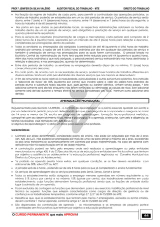 PROF.ª JENIFER DA SILVA VALÉRIO AUDITOR FISCAL DO TRABALHO – MTE DIREITO DO TRABALHO
O CURSO PERMANENTE que mais APROVA! 44
 Na fixação do regime de trabalho de cada porto, para permitir a continuidade das operações portuárias, os
horários de trabalho poderão ser estabelecidos em um ou dois períodos de serviço. Os períodos de serviço serão
diurno, entre 7 (sete) e 19 (dezenove) horas, e noturno, entre 19 (dezenove) e 7 (sete) horas do dia seguinte, a
hora do trabalho é de 60 (sessenta) minutos;
 Nos portos em que, dadas as peculiaridades locais, as respectivas Administrações adotarem os horários de
trabalho dentro de um só período de serviço, será obrigatória a prestação de serviço em qualquer período,
quando prèviamente requisitado;
 Para os serviços de capatazia (movimentação de cargas e mercadorias), cada período será composto de 2
(dois) turnos de 4 (quatro) horas, separados por um intervalo de até 2 (duas) horas para refeição e descanso,
completados por prorrogações dentro do período;
 Todos os servidores ou empregados são obrigados à prestação de até 48 (quarenta e oito) horas de trabalho
ordinário por semana, à razão de até 8 (oito) horas ordinárias por dia em qualquer dos períodos de serviço e
também à prestação de serviço nas prorrogações para as quais forem convocados. O pessoal lotado no
Escritório Central da Administração do Porto terá aquele limite reduzido para até 44 (quarenta e quatro) horas.
Além das horas ordinárias a que está obrigado, o pessoal prestará serviço extraordinário nas horas destinadas à
refeição e descanso, e nas prorrogações, quando for determinado;
 Entre dois períodos de trabalho, os servidores ou empregados deverão dispor de, no mínimo, 11 (onze) horas
consecutivas para descanso;
 Em cada porto, de acordo com as necessidades de serviço, poderá haver horários de trabalhos diferentes em
diversos setores, tendo em vista peculiaridades dos diversos serviços que nos mesmos se desenvolvem;
 A fim de remunerar os riscos relativos à insalubridade, periculosidade e outros porventura existentes, fica instituído
o "adicional de riscos" de 40% (quarenta por cento) que incidirá sobre o valor do salário-hora ordinário do
período diurno e substituirá todos aqueles que, com sentido ou caráter idêntico, vinham sendo pagos. º Este
adicional somente será devido enquanto não forem removidas ou eliminadas as causas de risco. Este adicional
somente será devido durante o tempo efetivo no serviço considerado sob risco. Nenhum outro adicional será
devido.
APRENDIZAGEM PROFISSIONAL
Regulamentado pelo Decreto n.5.598/05 – o contrato de aprendizagem e o pacto especial, ajustado por escrito e
por um determinado período por prazo determinado, em que o empregador se compromete a assegurar ao maior
de 14 anos e menor de 24, escrito em programa de aprendizagem, formação tecno-profissional metódica,
compatível com seu desenvolvimento físico, moral e psicológico, e o aprendiz, a executar, com zelo e diligencia, as
tarefas necessárias essa formação (art. 428 da CLT).
O objetivo da aprendizagem ‗e obter um oficio para exercer uma profissão.
Características:
 Contrato por prazo determinado, considerado pacto de ensino, não pode ser estipulado por mais de 2 anos
(art. 428, da CLT), não poderá ser prorrogado por mais de uma vez para atingir o máximo de 2 anos, excedendo
os dois anos transforma-se automaticamente em contrato por prazo indeterminado. No caso de aprendi com
deficiência não há especificação em lei de idade máxima;
 A contratação poderá ser feita pela empresa onde será realizada a aprendizagem ou pelas entidades
mencionadas no artigo 430, II da CLT(escolas técnicas de educação e entidades sem fins lucrativos que tenham
por objetivo a assistência ao adolescente e ―a educação profissional, registradas no Conselho Municipal dos
Direitos da Criança e do Adolescente);
 ―e proibido ao aprendiz prestar horas extras, em qualquer condição, se as fizer devera recebê-las com
adicional de 50%, salvo CCT ou ACT;
 A jornada será de 6 horas , podendo ser de ate 8 horas para os que já completaram o ensino fundamental;
 Os serviços de aprendizagem são os serviços prestados pelo Senai, Senac, Senat e Senar;
 Todos os estabelecimentos estão obrigados a empregar menores aprendizes em número equivalente a, no
mínimo 5 % (cinco por cento) e no máximo 15% (quinze por cento), dos trabalhadores existentes em cada
estabelecimento, cujas funções demandem formação profissional, sendo que, as frações de unidade darão
lugar à admissão de um aprendiz;
 Ficam excluídas da contagem as funções que demandem, para o seu exercício, habilitação profissional de nível
técnico ou superior, funções que estejam caracterizadas como cargos de direção, de gerência ou de
confiança e os trabalhadores temporários, conforme artigo 2.º, § 2.º da IN 75/2009 do MTE;
 Ressalta-se que, que os estabelecimentos que tenham pelo menos 7 empregados, excluídos os acima citados,
devem contratar 1 menor aprendiz, conforme artigo 2.º, da IN 75/2009 do MTE;
 São dispensadas da contratação de aprendiz - as microempresas e as empresas de pequeno porte;e
as entidades sem fins lucrativos que tenham por objetivo a educação profissional;
 