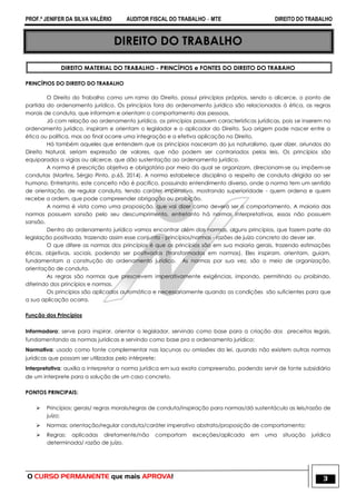 PROF.ª JENIFER DA SILVA VALÉRIO AUDITOR FISCAL DO TRABALHO – MTE DIREITO DO TRABALHO
O CURSO PERMANENTE que mais APROVA! 3
DIREITO DO TRABALHO
DIREITO MATERIAL DO TRABALHO - PRINCÍPIOS e FONTES DO DIREITO DO TRABAHO
PRINCÍPIOS DO DIREITO DO TRABALHO
O Direito do Trabalho como um ramo do Direito, possui princípios próprios, sendo o alicerce, o ponto de
partida do ordenamento jurídico. Os princípios fora do ordenamento jurídico são relacionados à ética, as regras
morais de conduta, que informam e orientam o comportamento das pessoas.
Já com relação ao ordenamento jurídico, os princípios possuem características jurídicas, pois se inserem no
ordenamento jurídico, inspiram e orientam o legislador e o aplicador do Direito. Sua origem pode nascer entre a
ética ou política, mas ao final ocorre uma integração e a efetiva aplicação no Direito.
Há também aqueles que entendem que os princípios nasceram do jus naturalismo, quer dizer, oriundos do
Direito Natural, seriam expressão de valores, que não podem ser contrariados pelas leis. Os princípios são
equiparados a vigias ou alicerce, que dão sustentação ao ordenamento jurídico.
A norma é prescrição objetiva e obrigatória por meio da qual se organizam, direcionam-se ou impõem-se
condutas (Martins, Sérgio Pinto, p.65, 2014). A norma estabelece disciplina a respeito de conduta dirigida ao ser
humano. Entretanto, este conceito não é pacifico, possuindo entendimento diverso, onde a norma tem um sentido
de orientação, de regular conduta, tendo caráter imperativo, mostrando superioridade - quem ordena e quem
recebe a ordem, que pode compreender obrigação ou proibição.
A norma é vista como uma proposição, que vai dizer como deverá ser o comportamento. A maioria das
normas possuem sansão pelo seu descumprimento, entretanto há normas interpretativas, essas não possuem
sansão.
Dentro do ordenamento jurídico vamos encontrar além das normas, alguns princípios, que fazem parte da
legislação positivada, trazendo assim esse conjunto - princípios/normas - razões de juízo concreto do dever ser.
O que difere as normas dos princípios é que os princípios são em sua maioria gerais, trazendo estimações
éticas, objetivas, sociais, podendo ser positivados (transformados em normas). Eles inspiram, orientam, guiam,
fundamentam a construção do ordenamento jurídico. As normas por sua vez, são o meio de organização,
orientação de conduta.
As regras são normas que prescrevem imperativamente exigências, impondo, permitindo ou proibindo,
diferindo dos princípios e normas.
Os princípios são aplicados automática e necessariamente quando as condições são suficientes para que
a sua aplicação ocorra.
Função dos Princípios
Informadora: serve para inspirar, orientar o legislador, servindo como base para a criação dos preceitos legais,
fundamentando as normas jurídicas e servindo como base pra o ordenamento jurídico;
Normativa: usado como fonte complementar nas lacunas ou omissões da lei, quando não existem outras normas
jurídicas que possam ser utilizadas pelo intérprete;
Interpretativa: auxilia a interpretar a norma jurídica em sua exata compreensão, podendo servir de fonte subsidiária
de um interprete para a solução de um caso concreto.
PONTOS PRINCIPAIS:
 Princípios: gerais/ regras morais/regras de conduta/inspiração para normas/dá sustentáculo as leis/razão de
juízo;
 Normas: orientação/regular conduta/caráter imperativo abstrato/proposição de comportamento;
 Regras: aplicadas diretamente/não comportam exceções/aplicada em uma situação jurídica
determinada/ razão de juízo.
 