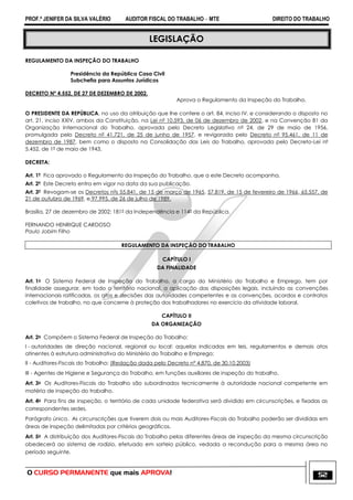 PROF.ª JENIFER DA SILVA VALÉRIO AUDITOR FISCAL DO TRABALHO – MTE DIREITO DO TRABALHO
O CURSO PERMANENTE que mais APROVA! 52
LEGISLAÇÃO
REGULAMENTO DA INSPEÇÃO DO TRABALHO
Presidência da República Casa Civil
Subchefia para Assuntos Jurídicos
DECRETO Nº 4.552, DE 27 DE DEZEMBRO DE 2002.
Aprova o Regulamento da Inspeção do Trabalho.
O PRESIDENTE DA REPÚBLICA, no uso da atribuição que lhe confere o art. 84, inciso IV, e considerando o disposto no
art. 21, inciso XXIV, ambos da Constituição, na Lei nº 10.593, de 06 de dezembro de 2002, e na Convenção 81 da
Organização Internacional do Trabalho, aprovada pelo Decreto Legislativo nº 24, de 29 de maio de 1956,
promulgada pelo Decreto nº 41.721, de 25 de junho de 1957, e revigorada pelo Decreto nº 95.461, de 11 de
dezembro de 1987, bem como o disposto na Consolidação das Leis do Trabalho, aprovada pelo Decreto-Lei nº
5.452, de 1º de maio de 1943,
DECRETA:
Art. 1º Fica aprovado o Regulamento da Inspeção do Trabalho, que a este Decreto acompanha.
Art. 2º Este Decreto entra em vigor na data da sua publicação.
Art. 3º Revogam-se os Decretos nºs 55.841, de 15 de março de 1965, 57.819, de 15 de fevereiro de 1966, 65.557, de
21 de outubro de 1969, e 97.995, de 26 de julho de 1989.
Brasília, 27 de dezembro de 2002; 181º da Independência e 114º da República.
FERNANDO HENRIQUE CARDOSO
Paulo Jobim Filho
REGULAMENTO DA INSPEÇÃO DO TRABALHO
CAPÍTULO I
DA FINALIDADE
Art. 1o O Sistema Federal de Inspeção do Trabalho, a cargo do Ministério do Trabalho e Emprego, tem por
finalidade assegurar, em todo o território nacional, a aplicação das disposições legais, incluindo as convenções
internacionais ratificadas, os atos e decisões das autoridades competentes e as convenções, acordos e contratos
coletivos de trabalho, no que concerne à proteção dos trabalhadores no exercício da atividade laboral.
CAPÍTULO II
DA ORGANIZAÇÃO
Art. 2o Compõem o Sistema Federal de Inspeção do Trabalho:
I - autoridades de direção nacional, regional ou local: aquelas indicadas em leis, regulamentos e demais atos
atinentes à estrutura administrativa do Ministério do Trabalho e Emprego;
II - Auditores-Fiscais do Trabalho; (Redação dada pelo Decreto nº 4.870, de 30.10.2003)
III - Agentes de Higiene e Segurança do Trabalho, em funções auxiliares de inspeção do trabalho.
Art. 3o Os Auditores-Fiscais do Trabalho são subordinados tecnicamente à autoridade nacional competente em
matéria de inspeção do trabalho.
Art. 4o Para fins de inspeção, o território de cada unidade federativa será dividido em circunscrições, e fixadas as
correspondentes sedes.
Parágrafo único. As circunscrições que tiverem dois ou mais Auditores-Fiscais do Trabalho poderão ser divididas em
áreas de inspeção delimitadas por critérios geográficos.
Art. 5o A distribuição dos Auditores-Fiscais do Trabalho pelas diferentes áreas de inspeção da mesma circunscrição
obedecerá ao sistema de rodízio, efetuado em sorteio público, vedada a recondução para a mesma área no
período seguinte.
 