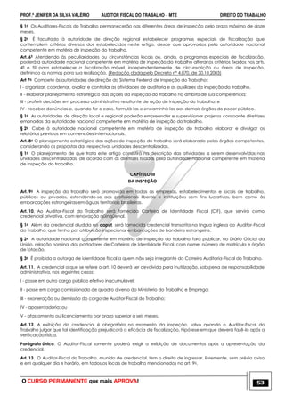 PROF.ª JENIFER DA SILVA VALÉRIO AUDITOR FISCAL DO TRABALHO – MTE DIREITO DO TRABALHO
O CURSO PERMANENTE que mais APROVA! 53
§ 1o Os Auditores-Fiscais do Trabalho permanecerão nas diferentes áreas de inspeção pelo prazo máximo de doze
meses.
§ 2o É facultado à autoridade de direção regional estabelecer programas especiais de fiscalização que
contemplem critérios diversos dos estabelecidos neste artigo, desde que aprovados pela autoridade nacional
competente em matéria de inspeção do trabalho.
Art. 6º Atendendo às peculiaridades ou circunstâncias locais ou, ainda, a programas especiais de fiscalização,
poderá a autoridade nacional competente em matéria de inspeção do trabalho alterar os critérios fixados nos arts.
4º e 5º para estabelecer a fiscalização móvel, independentemente de circunscrição ou áreas de inspeção,
definindo as normas para sua realização. (Redação dada pelo Decreto nº 4.870, de 30.10.2003)
Art 7o Compete às autoridades de direção do Sistema Federal de Inspeção do Trabalho:
I - organizar, coordenar, avaliar e controlar as atividades de auditoria e as auxiliares da inspeção do trabalho.
II - elaborar planejamento estratégico das ações da inspeção do trabalho no âmbito de sua competência;
III - proferir decisões em processo administrativo resultante de ação de inspeção do trabalho; e
IV - receber denúncias e, quando for o caso, formulá-las e encaminhá-las aos demais órgãos do poder público.
§ 1o As autoridades de direção local e regional poderão empreender e supervisionar projetos consoante diretrizes
emanadas da autoridade nacional competente em matéria de inspeção do trabalho.
§ 2o Cabe à autoridade nacional competente em matéria de inspeção do trabalho elaborar e divulgar os
relatórios previstos em convenções internacionais.
Art. 8o O planejamento estratégico das ações de inspeção do trabalho será elaborado pelos órgãos competentes,
considerando as propostas das respectivas unidades descentralizadas.
§ 1o O planejamento de que trata este artigo consistirá na descrição das atividades a serem desenvolvidas nas
unidades descentralizadas, de acordo com as diretrizes fixadas pela autoridade nacional competente em matéria
de inspeção do trabalho.
CAPÍTULO III
DA INSPEÇÃO
Art. 9o A inspeção do trabalho será promovida em todas as empresas, estabelecimentos e locais de trabalho,
públicos ou privados, estendendo-se aos profissionais liberais e instituições sem fins lucrativos, bem como às
embarcações estrangeiras em águas territoriais brasileiras.
Art. 10. Ao Auditor-Fiscal do Trabalho será fornecida Carteira de Identidade Fiscal (CIF), que servirá como
credencial privativa, com renovação qüinqüenal.
§ 1o Além da credencial aludida no caput, será fornecida credencial transcrita na língua inglesa ao Auditor-Fiscal
do Trabalho, que tenha por atribuição inspecionar embarcações de bandeira estrangeira.
§ 2o A autoridade nacional competente em matéria de inspeção do trabalho fará publicar, no Diário Oficial da
União, relação nominal dos portadores de Carteiras de Identidade Fiscal, com nome, número de matrícula e órgão
de lotação.
§ 3o É proibida a outorga de identidade fiscal a quem não seja integrante da Carreira Auditoria-Fiscal do Trabalho.
Art. 11. A credencial a que se refere o art. 10 deverá ser devolvida para inutilização, sob pena de responsabilidade
administrativa, nos seguintes casos:
I - posse em outro cargo público efetivo inacumulável;
II - posse em cargo comissionado de quadro diverso do Ministério do Trabalho e Emprego;
III - exoneração ou demissão do cargo de Auditor-Fiscal do Trabalho;
IV - aposentadoria; ou
V - afastamento ou licenciamento por prazo superior a seis meses.
Art. 12. A exibição da credencial é obrigatória no momento da inspeção, salvo quando o Auditor-Fiscal do
Trabalho julgar que tal identificação prejudicará a eficácia da fiscalização, hipótese em que deverá fazê-lo após a
verificação física.
Parágrafo único. O Auditor-Fiscal somente poderá exigir a exibição de documentos após a apresentação da
credencial.
Art. 13. O Auditor-Fiscal do Trabalho, munido de credencial, tem o direito de ingressar, livremente, sem prévio aviso
e em qualquer dia e horário, em todos os locais de trabalho mencionados no art. 9o.
 