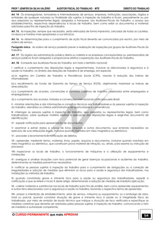 PROF.ª JENIFER DA SILVA VALÉRIO AUDITOR FISCAL DO TRABALHO – MTE DIREITO DO TRABALHO
O CURSO PERMANENTE que mais APROVA! 54
Art. 14. Os empregadores, tomadores e intermediadores de serviços, empresas, instituições, associações, órgãos e
entidades de qualquer natureza ou finalidade são sujeitos à inspeção do trabalho e ficam, pessoalmente ou por
seus prepostos ou representantes legais, obrigados a franquear, aos Auditores-Fiscais do Trabalho, o acesso aos
estabelecimentos, respectivas dependências e locais de trabalho, bem como exibir os documentos e materiais
solicitados para fins de inspeção do trabalho.
Art. 15. As inspeções, sempre que necessário, serão efetuadas de forma imprevista, cercadas de todas as cautelas,
na época e horários mais apropriados a sua eficácia.
Art. 16. As determinações para o cumprimento de ação fiscal deverão ser comunicadas por escrito, por meio de
ordens de serviço.
Parágrafo único. As ordens de serviço poderão prever a realização de inspeções por grupos de Auditores-Fiscais do
Trabalho.
Art. 17. Os órgãos da administração pública direta ou indireta e as empresas concessionárias ou permissionárias de
serviços públicos ficam obrigadas a proporcionar efetiva cooperação aos Auditores-Fiscais do Trabalho.
Art. 18. Compete aos Auditores-Fiscais do Trabalho, em todo o território nacional:
I - verificar o cumprimento das disposições legais e regulamentares, inclusive as relacionadas à segurança e à
saúde no trabalho, no âmbito das relações de trabalho e de emprego, em especial:
a) os registros em Carteira de Trabalho e Previdência Social (CTPS), visando à redução dos índices de
informalidade;
b) o recolhimento do Fundo de Garantia do Tempo de Serviço (FGTS), objetivando maximizar os índices de
arrecadação;
c) o cumprimento de acordos, convenções e contratos coletivos de trabalho celebrados entre empregados e
empregadores; e
d) o cumprimento dos acordos, tratados e convenções internacionais ratificados pelo Brasil;
II - ministrar orientações e dar informações e conselhos técnicos aos trabalhadores e às pessoas sujeitas à inspeção
do trabalho, atendidos os critérios administrativos de oportunidade e conveniência;
III - interrogar as pessoas sujeitas à inspeção do trabalho, seus prepostos ou representantes legais, bem como
trabalhadores, sobre qualquer matéria relativa à aplicação das disposições legais e exigir-lhes documento de
identificação;
IV - expedir notificação para apresentação de documentos;
V - examinar e extrair dados e cópias de livros, arquivos e outros documentos, que entenda necessários ao
exercício de suas atribuições legais, inclusive quando mantidos em meio magnético ou eletrônico;
VI - proceder a levantamento e notificação de débitos;
VII - apreender, mediante termo, materiais, livros, papéis, arquivos e documentos, inclusive quando mantidos em
meio magnético ou eletrônico, que constituam prova material de infração, ou, ainda, para exame ou instrução de
processos;
VIII - inspecionar os locais de trabalho, o funcionamento de máquinas e a utilização de equipamentos e
instalações;
IX - averiguar e analisar situações com risco potencial de gerar doenças ocupacionais e acidentes do trabalho,
determinando as medidas preventivas necessárias;
X - notificar as pessoas sujeitas à inspeção do trabalho para o cumprimento de obrigações ou a correção de
irregularidades e adoção de medidas que eliminem os riscos para a saúde e segurança dos trabalhadores, nas
instalações ou métodos de trabalho;
XI - quando constatado grave e iminente risco para a saúde ou segurança dos trabalhadores, expedir a
notificação a que se refere o inciso X deste artigo, determinando a adoção de medidas de imediata aplicação;
XII - coletar materiais e substâncias nos locais de trabalho para fins de análise, bem como apreender equipamentos
e outros itens relacionados com a segurança e saúde no trabalho, lavrando o respectivo termo de apreensão;
XIII - propor a interdição de estabelecimento, setor de serviço, máquina ou equipamento, ou o embargo de obra,
total ou parcial, quando constatar situação de grave e iminente risco à saúde ou à integridade física do
trabalhador, por meio de emissão de laudo técnico que indique a situação de risco verificada e especifique as
medidas corretivas que deverão ser adotadas pelas pessoas sujeitas à inspeção do trabalho, comunicando o fato
de imediato à autoridade competente;
 
