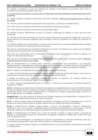 PROF.ª JENIFER DA SILVA VALÉRIO AUDITOR FISCAL DO TRABALHO – MTE DIREITO DO TRABALHO
O CURSO PERMANENTE que mais APROVA! 55
XIV - analisar e investigar as causas dos acidentes do trabalho e das doenças ocupacionais, bem como as
situações com potencial para gerar tais eventos;
XV - realizar perícias e auditorias, no campo de suas atribuições e formação profissional, emitindo pareceres, laudos
e relatórios;
XV - realizar auditorias e perícias e emitir laudos, pareceres e relatórios; (Redação dada pelo Decreto nº 4.870, de
30.10.2003)
XVI - solicitar, quando necessário ao desempenho de suas funções, o auxílio da autoridade policial;
XVII - lavrar termo de compromisso decorrente de procedimento especial de inspeção;
XVIII - lavrar autos de infração por inobservância de disposições legais;
XIX - analisar processos administrativos de auto de infração, notificações de débitos ou outros que lhes forem
distribuídos;
XX - devolver, devidamente informados os processos e demais documentos que lhes forem distribuídos, nos prazos e
formas previstos em instruções expedidas pela autoridade nacional competente em matéria de inspeção do
trabalho;
XXI - elaborar relatórios de suas atividades, nos prazos e formas previstos em instruções expedidas pela autoridade
nacional competente em matéria de inspeção do trabalho;
XXII - levar ao conhecimento da autoridade competente, por escrito, as deficiências ou abusos que não estejam
especificamente compreendidos nas disposições legais;
XXIII - atuar em conformidade com as prioridades estabelecidas pelos planejamentos nacional e regional, nas
respectivas áreas de especialização;
XXIII -atuar em conformidade com as prioridades estabelecidas pelos planejamentos nacional e regional. (Redação
dada pelo Decreto nº 4.870, de 30.10.2003)
§ 2o Aos Auditores-Fiscais do Trabalho serão ministrados regularmente cursos necessários à sua formação,
aperfeiçoamento e especialização, observadas as peculiaridades regionais, conforme instruções do Ministério do
Trabalho e Emprego, expedidas pela autoridade nacional competente em matéria de inspeção do trabalho.
Art. 19. É vedado às autoridades de direção do Ministério do Trabalho e Emprego:
I - conferir aos Auditores-Fiscais do Trabalho encargos ou funções diversas das que lhes são próprias, salvo se para o
desempenho de cargos de direção, de funções de chefia ou de assessoramento;
II - interferir no exercício das funções de inspeção do trabalho ou prejudicar, de qualquer maneira, sua
imparcialidade ou a autoridade do Auditor-Fiscal do Trabalho; e
III - conferir qualquer atribuição de inspeção do trabalho a servidor que não pertença ao Sistema Federal de
Inspeção do Trabalho.
Art. 20. A obrigação do Auditor-Fiscal do Trabalho de inspecionar os estabelecimentos e locais de trabalho situados
na área de inspeção que lhe compete, em virtude do rodízio de que trata o art. 6o, § 1o, não o exime do dever de,
sempre que verificar, em qualquer estabelecimento, a existência de violação a disposições legais, comunicar o
fato, imediatamente, à autoridade competente.
Parágrafo único. Nos casos de grave e iminente risco à saúde e segurança dos trabalhadores, o Auditor-Fiscal do
Trabalho atuará independentemente de sua área de inspeção.
Art. 21. Caberá ao órgão regional do Ministério do Trabalho e Emprego promover a investigação das causas de
acidentes ou doenças relacionadas ao trabalho, determinando as medidas de proteção necessárias.
Art. 22. O Auditor-Fiscal do Trabalho poderá solicitar o concurso de especialistas e técnicos devidamente
qualificados, assim como recorrer a laboratórios técnico-científicos governamentais ou credenciados, a fim de
assegurar a aplicação das disposições legais e regulamentares relativas à segurança e saúde no trabalho.
Art. 23. Os Auditores-Fiscais do Trabalho têm o dever de orientar e advertir as pessoas sujeitas à inspeção do
trabalho e os trabalhadores quanto ao cumprimento da legislação trabalhista, e observarão o critério da dupla
visita nos seguintes casos:
I - quando ocorrer promulgação ou expedição de novas leis, regulamentos ou instruções ministeriais, sendo que,
com relação exclusivamente a esses atos, será feita apenas a instrução dos responsáveis;
II - quando se tratar de primeira inspeção nos estabelecimentos ou locais de trabalho recentemente inaugurados
ou empreendidos;
 
