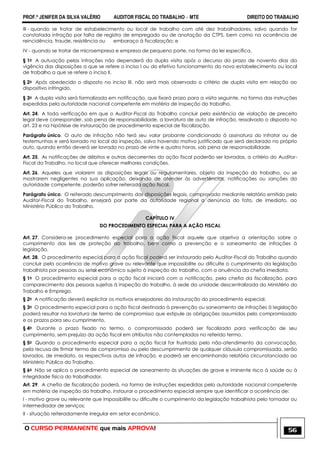 PROF.ª JENIFER DA SILVA VALÉRIO AUDITOR FISCAL DO TRABALHO – MTE DIREITO DO TRABALHO
O CURSO PERMANENTE que mais APROVA! 56
III - quando se tratar de estabelecimento ou local de trabalho com até dez trabalhadores, salvo quando for
constatada infração por falta de registro de empregado ou de anotação da CTPS, bem como na ocorrência de
reincidência, fraude, resistência ou embaraço à fiscalização; e
IV - quando se tratar de microempresa e empresa de pequeno porte, na forma da lei específica.
§ 1o A autuação pelas infrações não dependerá da dupla visita após o decurso do prazo de noventa dias da
vigência das disposições a que se refere o inciso I ou do efetivo funcionamento do novo estabelecimento ou local
de trabalho a que se refere o inciso II.
§ 2o Após obedecido o disposto no inciso III, não será mais observado o critério de dupla visita em relação ao
dispositivo infringido.
§ 3o A dupla visita será formalizada em notificação, que fixará prazo para a visita seguinte, na forma das instruções
expedidas pela autoridade nacional competente em matéria de inspeção do trabalho.
Art. 24. A toda verificação em que o Auditor-Fiscal do Trabalho concluir pela existência de violação de preceito
legal deve corresponder, sob pena de responsabilidade, a lavratura de auto de infração, ressalvado o disposto no
art. 23 e na hipótese de instauração de procedimento especial de fiscalização.
Parágrafo único. O auto de infração não terá seu valor probante condicionado à assinatura do infrator ou de
testemunhas e será lavrado no local da inspeção, salvo havendo motivo justificado que será declarado no próprio
auto, quando então deverá ser lavrado no prazo de vinte e quatro horas, sob pena de responsabilidade.
Art. 25. As notificações de débitos e outras decorrentes da ação fiscal poderão ser lavradas, a critério do Auditor-
Fiscal do Trabalho, no local que oferecer melhores condições.
Art. 26. Aqueles que violarem as disposições legais ou regulamentares, objeto da inspeção do trabalho, ou se
mostrarem negligentes na sua aplicação, deixando de atender às advertências, notificações ou sanções da
autoridade competente, poderão sofrer reiterada ação fiscal.
Parágrafo único. O reiterado descumprimento das disposições legais, comprovado mediante relatório emitido pelo
Auditor-Fiscal do Trabalho, ensejará por parte da autoridade regional a denúncia do fato, de imediato, ao
Ministério Público do Trabalho.
CAPÍTULO IV
DO PROCEDIMENTO ESPECIAL PARA A AÇÃO FISCAL
Art. 27. Considera-se procedimento especial para a ação fiscal aquele que objetiva a orientação sobre o
cumprimento das leis de proteção ao trabalho, bem como a prevenção e o saneamento de infrações à
legislação.
Art. 28. O procedimento especial para a ação fiscal poderá ser instaurado pelo Auditor-Fiscal do Trabalho quando
concluir pela ocorrência de motivo grave ou relevante que impossibilite ou dificulte o cumprimento da legislação
trabalhista por pessoas ou setor econômico sujeito à inspeção do trabalho, com a anuência da chefia imediata.
§ 1o O procedimento especial para a ação fiscal iniciará com a notificação, pela chefia da fiscalização, para
comparecimento das pessoas sujeitas à inspeção do trabalho, à sede da unidade descentralizada do Ministério do
Trabalho e Emprego.
§ 2o A notificação deverá explicitar os motivos ensejadores da instauração do procedimento especial.
§ 3o O procedimento especial para a ação fiscal destinado à prevenção ou saneamento de infrações à legislação
poderá resultar na lavratura de termo de compromisso que estipule as obrigações assumidas pelo compromissado
e os prazos para seu cumprimento.
§ 4o Durante o prazo fixado no termo, o compromissado poderá ser fiscalizado para verificação de seu
cumprimento, sem prejuízo da ação fiscal em atributos não contemplados no referido termo.
§ 5o Quando o procedimento especial para a ação fiscal for frustrado pelo não-atendimento da convocação,
pela recusa de firmar termo de compromisso ou pelo descumprimento de qualquer cláusula compromissada, serão
lavrados, de imediato, os respectivos autos de infração, e poderá ser encaminhando relatório circunstanciado ao
Ministério Público do Trabalho.
§ 6o Não se aplica o procedimento especial de saneamento às situações de grave e iminente risco à saúde ou à
integridade física do trabalhador.
Art. 29. A chefia de fiscalização poderá, na forma de instruções expedidas pela autoridade nacional competente
em matéria de inspeção do trabalho, instaurar o procedimento especial sempre que identificar a ocorrência de:
I - motivo grave ou relevante que impossibilite ou dificulte o cumprimento da legislação trabalhista pelo tomador ou
intermediador de serviços;
II - situação reiteradamente irregular em setor econômico.
 
