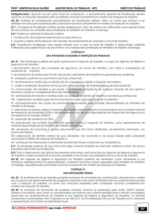 PROF.ª JENIFER DA SILVA VALÉRIO AUDITOR FISCAL DO TRABALHO – MTE DIREITO DO TRABALHO
O CURSO PERMANENTE que mais APROVA! 57
Parágrafo único. Quando houver ação fiscal em andamento, o procedimento especial de fiscalização deverá
observar as instruções expedidas pela autoridade nacional competente em matéria de inspeção do trabalho.
Art. 30. Poderão ser estabelecidos procedimentos de fiscalização indireta, mista, ou outras que venham a ser
definidas em instruções expedidas pela autoridade nacional competente em matéria de inspeção do trabalho.
§ 1o Considera-se fiscalização indireta aquela realizada por meio de sistema de notificações para apresentação
de documentos nas unidades descentralizadas do Ministério do Trabalho e Emprego.
§ 2o Poderá ser adotada fiscalização indireta:
I - na execução de programa especial para a ação fiscal; ou
II - quando o objeto da fiscalização não importar necessariamente em inspeção no local de trabalho.
§ 3o Considera-se fiscalização mista aquela iniciada com a visita ao local de trabalho e desenvolvida mediante
notificação para apresentação de documentos nas unidades descentralizadas do Ministério do Trabalho e Emprego.
CAPÍTULO V
DAS ATIVIDADES AUXILIARES À INSPEÇÃO DO TRABALHO
Art. 31. São atividades auxiliares de apoio operacional à inspeção do trabalho, a cargo dos Agentes de Higiene e
Segurança do Trabalho:
I - levantamento técnico das condições de segurança nos locais de trabalho, com vistas à investigação de
acidentes do trabalho;
II - levantamento de dados para fins de cálculo dos coeficientes de freqüência e gravidade dos acidentes;
III - avaliação qualitativa ou quantitativa de riscos ambientais;
IV - levantamento e análise das condições de risco nas pessoas sujeitas à inspeção do trabalho;
V - auxílio à realização de perícias técnicas para caracterização de insalubridade ou de periculosidade;
VI - comunicação, de imediato e por escrito, à autoridade competente de qualquer situação de risco grave e
iminente à saúde ou à integridade física dos trabalhadores;
VII - participação em estudos e análises sobre as causas de acidentes do trabalho e de doenças profissionais;
VIII - colaboração na elaboração de recomendações sobre segurança e saúde no trabalho;
IX - acompanhamento das ações de prevenção desenvolvidas pela unidade descentralizada do Ministério do
Trabalho e Emprego;
X - orientação às pessoas sujeitas à inspeção do trabalho sobre instalação e funcionamento das Comissões Internas
de Prevenção de Acidentes (CIPA) e dimensionamento dos Serviços Especializados em Engenharia de Segurança e
em Medicina do Trabalho (SESMT);
XI - prestação de assistência às CIPA;
XII - participação nas reuniões das CIPA das pessoas sujeitas à inspeção do trabalho, como representantes da
unidade descentralizada do Ministério do Trabalho e Emprego;
XIII - devolução dos processos e demais documentos que lhes forem distribuídos, devidamente informados, nos
prazos assinalados;
XIV - elaboração de relatório mensal de suas atividades, nas condições e nos prazos fixados pela autoridade
nacional em matéria de inspeção do trabalho; e
XV - prestação de informações e orientações em plantões fiscais na área de sua competência.
§ 1o As atividades externas de que trata este artigo somente poderão ser exercidas mediante ordem de serviço
expedida pela chefia de fiscalização.
§ 2o Para o desempenho das atribuições previstas neste artigo, será fornecida aos Agentes de Higiene e Segurança
do Trabalho credencial específica que lhes possibilite o livre acesso aos estabelecimentos e locais de trabalho.
Art. 32. Aos Agentes de Higiene e Segurança do Trabalho poderão ser ministrados cursos necessários à sua
formação, aperfeiçoamento e especialização, conforme instruções a serem expedidas pelo Ministério do Trabalho
e Emprego, expedidas pela autoridade nacional competente em matéria de inspeção do trabalho.
CAPÍTULO VI
DAS DISPOSIÇÕES GERAIS
Art. 33. Os Auditores-Fiscais do Trabalho poderão participar de atividades de coordenação, planejamento, análise
de processos e de desenvolvimento de programas especiais e de outras atividades internas e externas relacionadas
com a inspeção do trabalho, na forma das instruções expedidas pela autoridade nacional competente em
matéria de inspeção do trabalho.
Art. 34. As empresas de transportes de qualquer natureza, inclusive as exploradas pela União, Distrito Federal,
Estados e Municípios, bem como as concessionárias de rodovias que cobram pedágio para o trânsito concederão
passe livre aos Auditores-Fiscais do Trabalho e aos Agentes de Higiene e Segurança do Trabalho, no território
nacional em conformidade com o disposto no art. 630, § 5o, da Consolidação das Leis do Trabalho (CLT), mediante
a apresentação da Carteira de Identidade Fiscal.
 