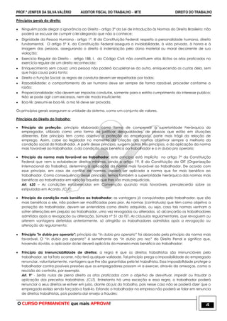 PROF.ª JENIFER DA SILVA VALÉRIO AUDITOR FISCAL DO TRABALHO – MTE DIREITO DO TRABALHO
O CURSO PERMANENTE que mais APROVA! 4
Princípios gerais do direito:
 Ninguém pode alegar a ignorância ao Direito - artigo 3° da Lei de Introdução às Normas do Direito Brasileiro: não
poderá se escusar de cumprir a lei alegando que não a conhece;
 Dignidade da Pessoa Humana - artigo 1°, III da Constituição Federal: respeito a personalidade humana, direito
fundamental. O artigo 5° X, da Constituição Federal assegura a inviolabilidade, à vida privada, à honra e à
imagem das pessoas, assegurando o direito à indenização pelo dano material ou moral decorrente de sua
violação;
 Exercício Regular do Direito - artigo 188, I, do Código Civil: não constituem atos ilícitos os atos praticados no
exercício regular de um direito reconhecido;
 Enriquecimento sem causa: uma pessoa não poderá locupletar-se da outra, enriquecendo as custas dela, sem
que haja causa para tanto;
 Direito a Função Social: as regras de conduta devem ser respeitadas por todos;
 Razoabilidade: o comportamento do ser humano deve ser sempre de forma razoável, proceder conforme a
razão;
 Proporcionalidade: não devem ser impostas condutas, somente para o estrito cumprimento do interesse publico;
Não se pode agir com excessos, nem de modo insuficiente;
 Boa-fé: presumi-se boa-fé, a ma fé deve ser provada.
Os princípios gerais asseguram a unidade do sistema, como um conjunto de valores.
Princípios do Direito do Trabalho:
 Princípio da proteção: principio elaborado como forma de compensar a superioridade hierárquica do
empregador, utilizado como uma forma de justificar desigualdades, de pessoas que estão em situações
diferentes. Este princípio tem como objetivo a proteção do empregado, parte mais frágil da relação de
emprego. Assim, cabe ao legislador no momento da criação das normas objetivar sempre a melhoria da
condição social do trabalhador. A partir desse princípio, surgem outros três princípios, o da aplicação da norma
mais favorável ao trabalhador, o da condição mais benéfica ao trabalhador e o in dubio pro operario;
 Principio da norma mais favorável ao trabalhador: este principio está implícito no artigo 7° da Constituição
Federal que vem a estabelecer direitos mínimos, ainda o artigo 19, 8 da Constituição da OIT (Organização
Internacional do Trabalho), determina a aplicação da norma mais favorável ao trabalhador. De acordo com
esse princípio, em caso de conflito de normas, deverá ser aplicada a norma que for mais benéfica ao
trabalhador. Como consequência desse princípio, temos também a superioridade hierárquica das normas mais
benéficas ao trabalhador em relação àquelas que lhes são mais prejudiciais.
Art. 620 – As condições estabelecidas em Convenção quando mais favoráveis, prevalecerão sobre as
estipuladas em Acordo. (CLT);
 Principio da condição mais benéfica ao trabalhador: as vantagens já conquistadas pelo trabalhador, que são
mais benéficas a ele, não podem ser modificadas para pior. As normas (contratuais) que têm como objetivo a
proteção do trabalhador, devem ser entendidas como direito adquirido, ou seja, caso tais normas venham a
sofrer alterações em prejuízo ao trabalhador, uma vez revogadas ou alteradas, só alcançarão os trabalhadores
admitidos após a revogação ou alteração. Súmula nº 51 do TST. As cláusulas regulamentares, que revoguem ou
alterem vantagens deferidas anteriormente, só atingirão os trabalhadores admitidos após a revogação ou
alteração do regulamento;
 Principio "in dubio pro operario": princípio do “in dubio pro operario‖ foi abarcado pelo princípio da norma mais
favorável. O “in dubio pro operario” é semelhante ao “in dubio pro reo” do Direito Penal e significa que,
havendo dúvida, o aplicador da lei deverá aplicá-la da maneira mais benéfica ao trabalhador;
 Princípio da irrenunciabilidade de direitos: a regra é que os direitos trabalhistas são irrenunciáveis pelo
trabalhador, se tal fato ocorrer, não terá qualquer validade. Tal princípio prega a impossibilidade do empregado
renunciar, voluntariamente, vantagens que lhe são garantidas pela lei trabalhista. Essa impossibilidade protege o
trabalhador contra possíveis pressões que os empregadores possam vir a exercer, através da ameaças, como a
rescisão do contrato, por exemplo.
Art. 9° - Serão nulos de pleno direito os atos praticados com o objetivo de desvirtuar, impedir ou fraudar a
aplicação dos preceitos trabalhistas. (CLT). Entretanto há uma exceção e essa regra, o trabalhador poderá
renunciar a seus direitos se estiver em juízo, diante do juiz do trabalho, pois nesse caso não se poderá dizer que o
empregado esteja sendo forçado a fazê-lo. Estando o trabalhador na empresa não poderá se falar em renuncia
de direitos trabalhistas, pois poderia dar ensejo a fraudes;
 