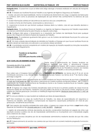 PROF.ª JENIFER DA SILVA VALÉRIO AUDITOR FISCAL DO TRABALHO – MTE DIREITO DO TRABALHO
O CURSO PERMANENTE que mais APROVA! 58
Parágrafo único. O passe livre a que se refere este artigo abrange a travessia realizada em veículos de transporte
aquaviário.
Art. 35. É vedado aos Auditores-Fiscais do Trabalho e aos Agentes de Higiene e Segurança do Trabalho:
I - revelar, sob pena de responsabilidade, mesmo na hipótese de afastamento do cargo, os segredos de fabricação
ou comércio, bem como os processos de exploração de que tenham tido conhecimento no exercício de suas
funções;
II - revelar informações obtidas em decorrência do exercício das suas competências;
III - revelar as fontes de informações, reclamações ou denúncias; e
IV - inspecionar os locais em que tenham qualquer interesse direto ou indireto, caso em que deverão declarar o
impedimento.
Parágrafo único. Os Auditores Fiscais do Trabalho e os Agentes de Higiene e Segurança do Trabalho responderão
civil, penal e administrativamente pela infração ao disposto neste artigo.
Art. 36. Configura falta grave o fornecimento ou a requisição de Carteira de Identidade Fiscal para qualquer
pessoa não integrante do Sistema Federal de Inspeção do Trabalho.
Parágrafo único. É considerado igualmente falta grave o uso da Carteira de Identidade Fiscal para fins outros que
não os da fiscalização.
Art. 37. Em toda unidade descentralizada do Ministério do Trabalho e Emprego em que houver Auditores-Fiscais do
Trabalho deverá ser reservada uma sala para o uso exclusivo desses servidores.
Art. 38. A autoridade nacional competente em matéria de inspeção do trabalho expedirá as instruções necessárias
à execução deste Regulamento.
Presidência da República
Casa Civil
Subchefia para Assuntos Jurídicos
LEI No 10.593, DE 6 DE DEZEMBRO DE 2002.
Conversão da MPv nº 46, de 2002
Vide Lei nº 12.855, de 2013
Dispõe sobre a reestruturação da Carreira Auditoria do
Tesouro Nacional, que passa a denominar-se Carreira
Auditoria da Receita Federal - ARF, e sobre a organização da
Carreira Auditoria-Fiscal da Previdência Social e da Carreira
Auditoria-Fiscal do Trabalho, e dá outras providências.
Faço saber que o Congresso Nacional decretou, o PRESIDENTE DA REPÚBLICA, nos termos dos § 3º do art. 66 da
Constituição sancionou, e eu, Ramez Tebet, Presidente do Senado Federal, nos termos do § 7º do mesmo artigo,
promulgo a seguinte
Art. 1º Esta Lei dispõe sobre a reestruturação da Carreira Auditoria do Tesouro Nacional, de que trata o Decreto-Lei
no 2.225, de 10 de janeiro de 1985, que passa a denominar-se Carreira Auditoria da Receita Federal - ARF, e sobre a
organização da Carreira Auditoria-Fiscal da Previdência Social e da Carreira Auditoria-Fiscal do Trabalho. (Vide
Medida Provisória nº 258, de 2005)
Art. 3o O ingresso nos cargos das Carreiras disciplinadas nesta Lei far-se-á no primeiro padrão da classe inicial da
respectiva tabela de vencimentos, mediante concurso público de provas ou de provas e títulos, exigindo-se curso
superior em nível de graduação concluído ou habilitação legal equivalente. (Redação dada pela Lei nº 11.457, de
2007) (Vigência)
§ 1º O concurso referido no caput poderá ser realizado por áreas de especialização.
§ 2º Para investidura no cargo de Auditor-Fiscal do Trabalho, nas áreas de especialização em segurança e
medicina do trabalho, será exigida a comprovação da respectiva capacitação profissional, em nível de pós-
graduação, oficialmente reconhecida.
§ 3º Sem prejuízo dos requisitos estabelecidos neste artigo, o ingresso nos cargos de que trata o caput deste artigo
depende da inexistência de: (Incluído pela Lei nº 11.457, de 2007) (Vigência)
I - registro de antecedentes criminais decorrentes de decisão condenatória transitada em julgado de crime cuja
descrição envolva a prática de ato de improbidade administrativa ou incompatível com a idoneidade exigida
para o exercício do cargo;
II - punição em processo disciplinar por ato de improbidade administrativa mediante decisão de que não caiba
recurso hierárquico.
Art. 4º O desenvolvimento do servidor nas carreiras de que trata esta Lei ocorrerá mediante progressão funcional e
promoção.
 