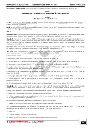 PROF.ª JENIFER DA SILVA VALÉRIO AUDITOR FISCAL DO TRABALHO – MTE DIREITO DO TRABALHO
O CURSO PERMANENTE que mais APROVA! 62
O PRESIDENTE DA REPÚBLICA Faço saber que o Congresso Nacional decreta e eu sanciono a seguinte Lei:
CAPÍTULO I
DAS CARREIRAS E DOS CARGOS DA ADMINISTRAÇÃO PÚBLICA FEDERAL
Seção I
Das Carreiras de Auditoria Federal
Art. 1o A Lei no 10.910, de 15 de julho de 2004, passa a vigorar acrescida dos Anexos III e IV, na forma dos Anexos I e
II desta Lei, respectivamente.
Art. 2o A Lei no 10.910, de 15 de julho de 2004, passa a vigorar com o art. 1o acrescido do seguinte parágrafo único
e acrescida dos seguintes dispositivos:
―Art. 1o ...........................................................................................................................
Parágrafo único. Os titulares de cargos de provimento efetivo das Carreiras de que trata o caput deste artigo serão
reenquadrados, a contar de 1o de julho de 2009, conforme disposto no Anexo III desta Lei.‖ (NR)
―Art. 2o-A. A partir de 1o de julho de 2008, os titulares dos cargos de provimento efetivo integrantes das Carreiras a
que se refere o art. 1o desta Lei passam a ser remunerados, exclusivamente, por subsídio, fixado em parcela única,
vedado o acréscimo de qualquer gratificação, adicional, abono, prêmio, verba de representação ou outra
espécie remuneratória.
Parágrafo único. Os valores do subsídio dos titulares dos cargos a que se refere o caput deste artigo são os fixados
no Anexo IV desta Lei, com efeitos financeiros a partir das datas nele especificadas.‖
―Art. 2o-B. Estão compreendidas no subsídio e não são mais devidas aos titulares dos cargos a que se refere o art. 1o
desta Lei, a partir de 1o de julho de 2008, as seguintes espécies remuneratórias:
I - Vencimento Básico;
II - Gratificação de Atividade Tributária - GAT, de que trata o art. 3o desta Lei;
III - Gratificação de Incremento da Fiscalização e da Arrecadação - GIFA, de que trata o art. 4o desta Lei; e
IV - Vantagem Pecuniária Individual - VPI, de que trata a Lei no 10.698, de 2 de julho de 2003.
Parágrafo único. Considerando o disposto no art. 2o-A desta Lei, os titulares dos cargos nele referidos não fazem jus
à percepção das seguintes vantagens remuneratórias:
I - Gratificação de Desempenho de Atividade Tributária - GDAT, de que trata o art. 15 da Lei no 10.593, de 6 de
dezembro de 2002;
II - retribuição adicional variável, de que trata o art. 5o da Lei no 7.711, de 22 de dezembro de 1988;
III - Gratificação de Estímulo à Fiscalização e Arrecadação - GEFA, criada pelo Decreto-Lei no 2.371, de 18 de
novembro de 1987; e
IV - Gratificação de Atividade - GAE, de que trata a Lei Delegada no 13, de 27 de agosto de 1992.‖
―Art. 2o-C. Além das parcelas e vantagens de que trata o art. 2o-B desta Lei, não são devidas aos titulares dos
cargos a que se refere o art. 1o desta Lei, a partir de 1o de julho de 2008, as seguintes espécies remuneratórias:
I - vantagens pessoais e Vantagens Pessoais Nominalmente Identificadas - VPNI, de qualquer origem e natureza;
II - diferenças individuais e resíduos, de qualquer origem e natureza;
III - valores incorporados à remuneração decorrentes do exercício de função de direção, chefia ou assessoramento
ou de cargo de provimento em comissão;
IV - valores incorporados à remuneração referentes a quintos ou décimos;
V - valores incorporados à remuneração a título de adicional por tempo de serviço;
VI - vantagens incorporadas aos proventos ou pensões por força dos arts. 180 e 184 da Lei no 1.711, de 28 de
outubro de 1952, e dos arts. 192 e 193 da Lei no 8.112, de 11 de dezembro de 1990;
VII - abonos;
VIII - valores pagos a título de representação;
IX - adicional pelo exercício de atividades insalubres, perigosas ou penosas;
 