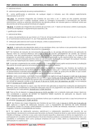 PROF.ª JENIFER DA SILVA VALÉRIO AUDITOR FISCAL DO TRABALHO – MTE DIREITO DO TRABALHO
O CURSO PERMANENTE que mais APROVA! 63
X - adicional noturno;
XI - adicional pela prestação de serviço extraordinário; e
XII - outras gratificações e adicionais, de qualquer origem e natureza, que não estejam explicitamente
mencionados no art. 2o-E.‖
―Art. 2o-D. Os servidores integrantes das Carreiras de que trata o art. 1o desta Lei não poderão perceber
cumulativamente com o subsídio quaisquer valores ou vantagens incorporadas à remuneração por decisão
administrativa, judicial ou extensão administrativa de decisão judicial, de natureza geral ou individual, ainda que
decorrentes de sentença judicial transitada em julgado.‖
―Art. 2o-E. O subsídio dos integrantes das Carreiras de que trata o art. 1o desta Lei não exclui o direito à percepção,
nos termos da legislação e regulamentação específica, de:
I - gratificação natalina;
II - adicional de férias;
III - abono de permanência de que tratam o § 19 do art. 40 da Constituição Federal, o § 5o do art. 2o e o § 1o do
art. 3o da Emenda Constitucional no 41, de 19 de dezembro de 2003;
IV - retribuição pelo exercício de função de direção, chefia e assessoramento; e
V - parcelas indenizatórias previstas em lei.‖
―Art. 2o-F. A aplicação das disposições desta Lei aos servidores ativos, aos inativos e aos pensionistas não poderá
implicar redução de remuneração, de proventos e de pensões.
§ 1o Na hipótese de redução de remuneração, de provento ou de pensão, em decorrência da aplicação do
disposto nesta Lei, eventual diferença será paga a título de parcela complementar de subsídio, de natureza
provisória, que será gradativamente absorvida por ocasião do desenvolvimento no cargo ou na Carreira por
progressão ou promoção ordinária ou extraordinária, da reorganização ou da reestruturação dos cargos e das
Carreiras ou das remunerações previstas nesta Lei, da concessão de reajuste ou vantagem de qualquer natureza,
bem como da implantação dos valores constantes do Anexo IV desta Lei.
§ 2o A parcela complementar de subsídio referida no § 1o deste artigo estará sujeita exclusivamente à atualização
decorrente de revisão geral da remuneração dos servidores públicos federais.‖
―Art. 2o-G. Aplica-se às aposentadorias concedidas aos servidores integrantes das Carreiras de Auditoria da
Receita Federal do Brasil e de Auditoria-Fiscal do Trabalho de que trata o art. 1o desta Lei e às pensões, ressalvadas
as aposentadorias e pensões reguladas pelos arts. 1o e 2o da Lei no 10.887, de 18 de junho de 2004, no que couber,
o disposto nesta Lei em relação aos servidores que se encontram em atividade.‖
Art. 2o-A. Serão concedidas, com efeitos financeiros a partir da vigência do art. 9o da Lei no 11.457, de 16 de março
de 2007, aos servidores ativos das Carreiras de que trata a Lei nº 10.910, de 15 de julho de 2004, que a elas façam
jus, as progressões funcionais que não tenham sido concedidas entre 30 de junho de 1999 e 16 de março de 2007,
em virtude da vedação contida no § 3º do art. 4º da Lei no 10.593, de 6 de dezembro de 2002, na sua redação
original. (Incluído Lei nº 12;269, de 2010)
§ 1o Para os fins do disposto no caput, caso não tenham sido aplicadas as respectivas avaliações de desempenho
individual, serão consideradas as avaliações efetuadas para fins do pagamento das respectivas Gratificações de
Desempenho, em cada período. (Incluído Lei nº 12;269, de 2010)
§ 2o Para os fins do disposto no Anexo III da Lei no 10.910, de 2004, com a redação dada pelo Anexo I desta Lei,
será considerada a posição do servidor na respectiva tabela resultante da aplicação do disposto neste
artigo. (Incluído Lei nº 12;269, de 2010)
§ 3o O disposto neste artigo aplica-se aos servidores inativos que no período de que trata o caput encontravam-se
na atividade. (Incluído Lei nº 12;269, de 2010)
Art. 3o Aos titulares dos cargos integrantes das Carreiras de que trata o art. 1o da Lei no 10.910, de 15 de julho de
2004, aplica-se o regime de dedicação exclusiva, com o impedimento do exercício de outra atividade
remunerada, pública ou privada, potencialmente causadora de conflito de interesses, ressalvado o exercício do
magistério, havendo compatibilidade de horários.
§ 1o No regime de dedicação exclusiva, permitir-se-á a colaboração esporádica em assuntos de sua
especialidade, devidamente autorizada pelo Secretário da Receita Federal do Brasil ou pelo Ministro de Estado do
Trabalho e Emprego, conforme o caso, para cada situação específica, observados os termos do regulamento, e a
participação em conselhos de administração e fiscal das empresas públicas e sociedades de economia mista, suas
subsidiárias e controladas, bem como quaisquer empresas em que a União, direta ou indiretamente, detenha
participação no capital social.
 