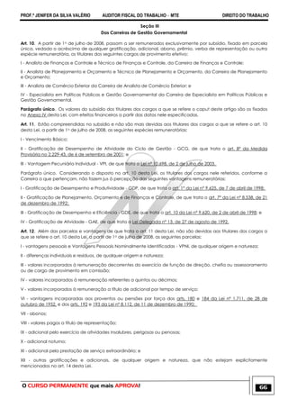 PROF.ª JENIFER DA SILVA VALÉRIO AUDITOR FISCAL DO TRABALHO – MTE DIREITO DO TRABALHO
O CURSO PERMANENTE que mais APROVA! 66
Seção III
Das Carreiras de Gestão Governamental
Art. 10. A partir de 1o de julho de 2008, passam a ser remunerados exclusivamente por subsídio, fixado em parcela
única, vedado o acréscimo de qualquer gratificação, adicional, abono, prêmio, verba de representação ou outra
espécie remuneratória, os titulares dos seguintes cargos de provimento efetivo:
I - Analista de Finanças e Controle e Técnico de Finanças e Controle, da Carreira de Finanças e Controle;
II - Analista de Planejamento e Orçamento e Técnico de Planejamento e Orçamento, da Carreira de Planejamento
e Orçamento;
III - Analista de Comércio Exterior da Carreira de Analista de Comércio Exterior; e
IV - Especialista em Políticas Públicas e Gestão Governamental da Carreira de Especialista em Políticas Públicas e
Gestão Governamental.
Parágrafo único. Os valores do subsídio dos titulares dos cargos a que se refere o caput deste artigo são os fixados
no Anexo IV desta Lei, com efeitos financeiros a partir das datas nele especificadas.
Art. 11. Estão compreendidas no subsídio e não são mais devidas aos titulares dos cargos a que se refere o art. 10
desta Lei, a partir de 1o de julho de 2008, as seguintes espécies remuneratórias:
I - Vencimento Básico;
II - Gratificação de Desempenho de Atividade do Ciclo de Gestão - GCG, de que trata o art. 8º da Medida
Provisória no 2.229-43, de 6 de setembro de 2001; e
III - Vantagem Pecuniária Individual - VPI, de que trata a Lei nº 10.698, de 2 de julho de 2003.
Parágrafo único. Considerando o disposto no art. 10 desta Lei, os titulares dos cargos nele referidos, conforme a
Carreira a que pertençam, não fazem jus à percepção das seguintes vantagens remuneratórias:
I - Gratificação de Desempenho e Produtividade - GDP, de que trata o art. 1º da Lei nº 9.625, de 7 de abril de 1998;
II - Gratificação de Planejamento, Orçamento e de Finanças e Controle, de que trata o art. 7º da Lei nº 8.538, de 21
de dezembro de 1992;
III - Gratificação de Desempenho e Eficiência - GDE, de que trata o art. 10 da Lei nº 9.620, de 2 de abril de 1998; e
IV - Gratificação de Atividade - GAE, de que trata a Lei Delegada nº 13, de 27 de agosto de 1992.
Art. 12. Além das parcelas e vantagens de que trata o art. 11 desta Lei, não são devidas aos titulares dos cargos a
que se refere o art. 10 desta Lei, a partir de 1o de julho de 2008, as seguintes parcelas:
I - vantagens pessoais e Vantagens Pessoais Nominalmente Identificadas - VPNI, de qualquer origem e natureza;
II - diferenças individuais e resíduos, de qualquer origem e natureza;
III - valores incorporados à remuneração decorrentes do exercício de função de direção, chefia ou assessoramento
ou de cargo de provimento em comissão;
IV - valores incorporados à remuneração referentes a quintos ou décimos;
V - valores incorporados à remuneração a título de adicional por tempo de serviço;
VI - vantagens incorporadas aos proventos ou pensões por força dos arts. 180 e 184 da Lei nº 1.711, de 28 de
outubro de 1952, e dos arts. 192 e 193 da Lei nº 8.112, de 11 de dezembro de 1990;
VII - abonos;
VIII - valores pagos a título de representação;
IX - adicional pelo exercício de atividades insalubres, perigosas ou penosas;
X - adicional noturno;
XI - adicional pela prestação de serviço extraordinário; e
XII - outras gratificações e adicionais, de qualquer origem e natureza, que não estejam explicitamente
mencionados no art. 14 desta Lei.
 