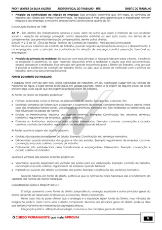 PROF.ª JENIFER DA SILVA VALÉRIO AUDITOR FISCAL DO TRABALHO – MTE DIREITO DO TRABALHO
O CURSO PERMANENTE que mais APROVA! 5
 Principio da continuidade da relação de emprego: Esse princípio determina que, em regra, os contratos de
trabalho são válidos por tempo indeterminado. Tal disposição é mais uma garantia que o trabalhador tem em
relação a seu emprego, e encontra amparo tanto constitucional quanto do TST.
Constituição Federal de 1988
Art. 7º - São direitos dos trabalhadores urbanos e rurais, além de outros que visem à melhoria de sua condição
social: I - relação de emprego protegida contra despedida arbitrária ou sem justa causa, nos termos de lei
complementar, que preverá indenização compensatória, dentre outros direitos;
Súmula nº 212 do TST - Ônus da Prova - Término do Contrato de Trabalho - Princípio da Continuidade
O ônus de provar o término do contrato de trabalho, quando negados a prestação de serviço e o despedimento, é
do empregador, pois o princípio da continuidade da relação de emprego constitui presunção favorável ao
empregado;
 Principio da primazia da realidade: De acordo com esse princípio os fatos prevalecem sobre a forma, à essência
se sobrepõe à aparência, ou seja, havendo desacordo entre a realidade e aquilo que está documentado,
deverá prevalecer a realidade. Esse princípio tem grande importância para o Direito do Trabalho, uma vez que
é possível a existência de contrato de trabalho tácito, ou seja, que só pode ser verificado com a prática do
trabalho, sem uma documentação formal.
FONTES DO DIREITO DO TRABALHO
A palavra fonte vem do latin fons, como significado de nascente. Em seu significado vulgar tem seu sentido de
nascente de água, o lugar donde brota água. Em sentido figurado, refere-se a origem de alguma coisa, de onde
provem algo. Tudo aquilo que da origem ao próprio Direito do Trabalho.
As fontes do direito do trabalho podem ser:
 Formais: entendidas como as formas de exteriorização do direito. Exemplo: leis, costumes, Etc;
 Materiais: complexo de fatores que ocasionam o surgimento da normas, compreendendo fatos e valores. Neste
caso são analisados fatores sociais, psicológicos, econômicos, históricos etc. São analisados os fatores reais que
irão influenciar na edição da norma;
 Estatais ou Heterônomas: impostas por agentes externos. Exemplos: Constituição, leis, decretos, sentença
normativa, regulamento de empresas, quando unilateral;
 Primarias ou Autônomas: elaboradas pelos próprios interessados. Exemplos: costume, convenções e acordos
coletivos, contrato de trabalho, regulamento de empresa, quando bilateral.
As fontes quanto à origem são classificadas em:
 Estatais: são aquelas provenientes do Estado. Exemplo: Constituição, leis, sentença normativa;
 Extraestatais: quando emanadas dos grupos e não dos estados. Exemplo: regulamento de empresa, costume,
convenção e acordo coletivo, contrato de trabalho;
 Profissionais: são estabelecidas pelos trabalhadores e empregadores interessados. Exemplo: convenção e
acordo coletivo do trabalho;
Quanto à vontade das pessoas as fontes podem ser:
 Voluntarias: quando dependem da vontade das partes para sua elaboração. Exemplo: contrato de trabalho,
convenção e acordo coletivo, regulamento de empresa, quando bilateral;
 Imperativas: quando são alheias a vontades das partes. Exemplo: constituição, leis, sentença normativa.
Quando falamos em fontes do direito, justifica-se que as normas de maior hierarquia são o fundamento da
validade das normas de menor hierarquia.
Considerações sobre o artigo 8° da CLT:
O artigo apresenta como fontes do direito: jurisprudência, analogia, equidade e outros princípios gerais do
direito, devendo ser observado ainda os usos e costumes, direito comparado.
Neste caso não se pode afirmar que a analogia e a equidade sejam fontes do Direito, mas métodos de
integração jurídica, assim como seria o direito comparado. Quando aos princípios geras do direito, pode-se dizer
que seriam uma forma de interpretação das regras jurídicas.
Integração jurídica: utilização da analogia, costumes e dos princípios gerais do direito.
 