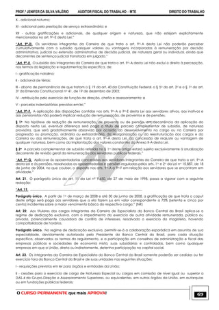 PROF.ª JENIFER DA SILVA VALÉRIO AUDITOR FISCAL DO TRABALHO – MTE DIREITO DO TRABALHO
O CURSO PERMANENTE que mais APROVA! 69
X - adicional noturno;
XI - adicional pela prestação de serviço extraordinário; e
XII - outras gratificações e adicionais, de qualquer origem e natureza, que não estejam explicitamente
mencionados no art. 9o-E desta Lei.‖
―Art. 9º-D. Os servidores integrantes da Carreira de que trata o art. 9o-A desta Lei não poderão perceber
cumulativamente com o subsídio quaisquer valores ou vantagens incorporadas à remuneração por decisão
administrativa, judicial ou extensão administrativa de decisão judicial, de natureza geral ou individual, ainda que
decorrentes de sentença judicial transitada em julgado.‖
―Art. 9º-E. O subsídio dos integrantes da Carreira de que trata o art. 9o-A desta Lei não exclui o direito à percepção,
nos termos da legislação e regulamentação específica, de:
I - gratificação natalina;
II - adicional de férias;
III - abono de permanência de que tratam o § 19 do art. 40 da Constituição Federal, o § 5o do art. 2o e o § 1o do art.
3o da Emenda Constitucional no 41, de 19 de dezembro de 2003;
IV - retribuição pelo exercício de função de direção, chefia e assessoramento; e
V - parcelas indenizatórias previstas em lei.‖
―Art. 9º-F. A aplicação das disposições contidas nos arts. 9o-A a 9o-E desta Lei aos servidores ativos, aos inativos e
aos pensionistas não poderá implicar redução de remuneração, de proventos e de pensões.
§ 1o Na hipótese de redução de remuneração, de provento ou de pensão, em decorrência da aplicação do
disposto nesta Lei, eventual diferença será paga a título de parcela complementar de subsídio, de natureza
provisória, que será gradativamente absorvida por ocasião do desenvolvimento no cargo ou na Carreira por
progressão ou promoção, ordinária ou extraordinária, da reorganização ou da reestruturação dos cargos e da
Carreira ou das remunerações, de que trata o art. 9o-A desta Lei, da concessão de reajuste ou vantagem de
qualquer natureza, bem como da implantação dos valores constantes do Anexo II-A desta Lei.
§ 2o A parcela complementar de subsídio referida no § 1o deste artigo estará sujeita exclusivamente à atualização
decorrente de revisão geral da remuneração dos servidores públicos federais.‖
―Art. 9º-G. Aplica-se às aposentadorias concedidas aos servidores integrantes da Carreira de que trata o art. 9o-A
desta Lei e às pensões, ressalvadas as aposentadorias e pensões reguladas pelos arts. 1o e 2o da Lei no 10.887, de 18
de junho de 2004, no que couber, o disposto nos arts. 9o-A a 9o-F em relação aos servidores que se encontram em
atividade.‖
Art. 21. O parágrafo único do art. 11 da Lei nº 9.650, de 27 de maio de 1998, passa a vigorar com a seguinte
redação:
―Art. 11. ..........................................................................................................................
Parágrafo único. A partir de 1o de março de 2008 e até 30 de junho de 2008, a gratificação de que trata o caput
deste artigo será paga aos servidores que a ela fazem jus em valor correspondente a 75% (setenta e cinco por
cento) incidentes sobre o maior vencimento básico do respectivo cargo.‖ (NR)
Art. 22. Aos titulares dos cargos integrantes da Carreira de Especialista do Banco Central do Brasil aplica-se o
regime de dedicação exclusiva, com o impedimento do exercício de outra atividade remunerada, pública ou
privada, potencialmente causadora de conflito de interesses, ressalvado o exercício do magistério, havendo
compatibilidade de horários.
Parágrafo único. No regime de dedicação exclusiva, permitir-se-á a colaboração esporádica em assuntos de sua
especialidade, devidamente autorizada pelo Presidente do Banco Central do Brasil, para cada situação
específica, observados os termos do regulamento, e a participação em conselhos de administração e fiscal das
empresas públicas e sociedades de economia mista, suas subsidiárias e controladas, bem como quaisquer
empresas em que a União, direta ou indiretamente, detenha participação no capital social.
Art. 23. Os integrantes da Carreira de Especialista do Banco Central do Brasil somente poderão ser cedidos ou ter
exercício fora do Banco Central do Brasil e de suas unidades nas seguintes situações:
I - requisições previstas em lei para órgãos e entidades da União;
II - cessões para o exercício de cargo de Natureza Especial ou cargos em comissão de nível igual ou superior a
DAS-4 do Grupo-Direção e Assessoramento Superiores, ou equivalentes, em outros órgãos da União, em autarquias
ou em fundações públicas federais;
 