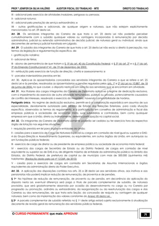 PROF.ª JENIFER DA SILVA VALÉRIO AUDITOR FISCAL DO TRABALHO – MTE DIREITO DO TRABALHO
O CURSO PERMANENTE que mais APROVA! 71
IX - adicional pelo exercício de atividades insalubres, perigosas ou penosas;
X - adicional noturno;
XI - adicional pela prestação de serviço extraordinário; e
XII - outras gratificações e adicionais, de qualquer origem e natureza, que não estejam explicitamente
mencionados no art. 29 desta Lei.
Art. 28. Os servidores integrantes da Carreira de que trata o art. 25 desta Lei não poderão perceber
cumulativamente com o subsídio quaisquer valores ou vantagens incorporadas à remuneração por decisão
administrativa, judicial ou extensão administrativa de decisão judicial, de natureza geral ou individual, ainda que
decorrentes de sentença judicial transitada em julgado.
Art. 29. O subsídio dos integrantes da Carreira de que trata o art. 25 desta Lei não exclui o direito à percepção, nos
termos da legislação e regulamentação específica, de:
I - gratificação natalina;
II - adicional de férias;
III - abono de permanência de que tratam o § 19 do art. 40 da Constituição Federal, o § 5º do art. 2º e o § 1º do art.
3º da Emenda Constitucional nº 41, de 19 de dezembro de 2003;
IV - retribuição pelo exercício de função de direção, chefia e assessoramento; e
V - parcelas indenizatórias previstas em lei.
Art. 30. Aplica-se às aposentadorias concedidas aos servidores integrantes da Carreira a que se refere o art. 25
desta Lei e às pensões, ressalvadas as aposentadorias e pensões reguladas pelos arts. 1º e 2º da Lei no 10.887, de 18
de junho de 2004, no que couber, o disposto nesta Lei em relação aos servidores que se encontram em atividade.
Art. 31. Aos titulares dos cargos integrantes da Carreira de Diplomata aplica-se o regime de dedicação exclusiva,
com o impedimento do exercício de outra atividade remunerada, pública ou privada, potencialmente causadora
de conflito de interesses, ressalvado o exercício do magistério, havendo compatibilidade de horários.
Parágrafo único. No regime de dedicação exclusiva, permitir-se-á a colaboração esporádica em assuntos de sua
especialidade, devidamente autorizada pelo Ministro de Estado das Relações Exteriores, para cada situação
específica, observados os termos do regulamento, e a participação em conselhos de administração e fiscal das
empresas públicas e sociedades de economia mista, suas subsidiárias e controladas, bem como quaisquer
empresas em que a União, direta ou indiretamente, detenha participação no capital social.
Art. 32. Os integrantes da Carreira de Diplomata somente poderão ser cedidos ou ter exercício fora do respectivo
órgão de lotação nas seguintes situações:
I - requisição prevista em lei para órgãos e entidades da União;
II - cessões para o exercício de cargo de Natureza Especial ou cargos em comissão de nível igual ou superior a DAS-
4 do Grupo-Direção e Assessoramento Superiores, ou equivalentes, em outros órgãos da União, em autarquias ou
em fundações públicas federais;
III - exercício de cargo de diretor ou de presidente de empresa pública ou sociedade de economia mista federal;
IV - exercício dos cargos de Secretário de Estado ou do Distrito Federal, de cargos em comissão de nível
equivalente ou superior ao de DAS-4 ou de dirigente máximo de entidade da administração pública no âmbito dos
Estados, do Distrito Federal, de prefeitura de capital ou de município com mais de 500.000 (quinhentos mil)
habitantes; (Redação dada pela Lei nº 12;269, de 2010)
V - cessão para o exercício de cargos em comissão em Secretarias de Assuntos Internacionais e órgãos
equivalentes da administração direta do Poder Executivo.
Art. 33. A aplicação das disposições contidas nos arts. 25 a 28 desta Lei aos servidores ativos, aos inativos e aos
pensionistas não poderá implicar redução de remuneração, de proventos e de pensões.
§ 1o Na hipótese de redução de remuneração, de provento ou de pensão, em decorrência da aplicação do
disposto nesta Lei, eventual diferença será paga a título de parcela complementar de subsídio, de natureza
provisória, que será gradativamente absorvida por ocasião do desenvolvimento no cargo ou na Carreira por
progressão ou promoção, ordinária ou extraordinária, da reorganização ou da reestruturação dos cargos e das
Carreiras ou das remunerações, de que trata esta Seção, da concessão de reajuste ou vantagem de qualquer
natureza, bem como da implantação dos valores constantes do Anexo VII desta Lei.
§ 2o A parcela complementar de subsídio referida no § 1o deste artigo estará sujeita exclusivamente à atualização
decorrente de revisão geral da remuneração dos servidores públicos federais.
 