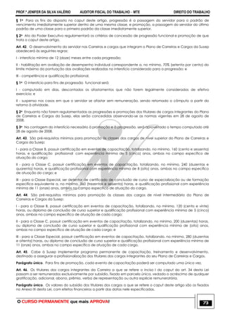 PROF.ª JENIFER DA SILVA VALÉRIO AUDITOR FISCAL DO TRABALHO – MTE DIREITO DO TRABALHO
O CURSO PERMANENTE que mais APROVA! 73
§ 1o Para os fins do disposto no caput deste artigo, progressão é a passagem do servidor para o padrão de
vencimento imediatamente superior dentro de uma mesma classe, e promoção, a passagem do servidor do último
padrão de uma classe para o primeiro padrão da classe imediatamente superior.
§ 2o Ato do Poder Executivo regulamentará os critérios de concessão de progressão funcional e promoção de que
trata o caput deste artigo.
Art. 42. O desenvolvimento do servidor nas Carreiras e cargos que integram o Plano de Carreiras e Cargos da Susep
obedecerá às seguintes regras:
I - interstício mínimo de 12 (doze) meses entre cada progressão;
II - habilitação em avaliação de desempenho individual correspondente a, no mínimo, 70% (setenta por cento) do
limite máximo da pontuação das avaliações realizadas no interstício considerado para a progressão; e
III - competência e qualificação profissional.
§ 1o O interstício para fins de progressão funcional será:
I - computado em dias, descontados os afastamentos que não forem legalmente considerados de efetivo
exercício; e
II - suspenso nos casos em que o servidor se afastar sem remuneração, sendo retomado o cômputo a partir do
retorno à atividade.
§ 2o Enquanto não forem regulamentadas as progressões e promoções dos titulares de cargos integrantes do Plano
de Carreiras e Cargos da Susep, elas serão concedidas observando-se as normas vigentes em 28 de agosto de
2008.
§ 3o Na contagem do interstício necessário à promoção e à progressão, será aproveitado o tempo computado até
28 de agosto de 2008.
Art. 43. São pré-requisitos mínimos para promoção às classes dos cargos de nível superior do Plano de Carreiras e
Cargos da Susep:
I - para a Classe B, possuir certificação em eventos de capacitação, totalizando, no mínimo, 160 (cento e sessenta)
horas, e qualificação profissional com experiência mínima de 5 (cinco) anos, ambas no campo específico de
atuação do cargo;
II - para a Classe C, possuir certificação em eventos de capacitação, totalizando, no mínimo, 240 (duzentas e
quarenta) horas, e qualificação profissional com experiência mínima de 8 (oito) anos, ambas no campo específico
de atuação do cargo; e
III - para a Classe Especial, ser detentor de certificado de conclusão de curso de especialização ou de formação
específica equivalente a, no mínimo, 360 (trezentas e sessenta) horas, e qualificação profissional com experiência
mínima de 11 (onze) anos, ambos no campo específico de atuação do cargo.
Art. 44. São pré-requisitos mínimos para promoção às classes dos cargos de nível intermediário do Plano de
Carreiras e Cargos da Susep:
I - para a Classe B, possuir certificação em eventos de capacitação, totalizando, no mínimo, 120 (cento e vinte)
horas, ou diploma de conclusão de curso superior e qualificação profissional com experiência mínima de 5 (cinco)
anos, ambas no campo específico de atuação de cada cargo;
II - para a Classe C, possuir certificação em eventos de capacitação, totalizando, no mínimo, 200 (duzentas) horas,
ou diploma de conclusão de curso superior e qualificação profissional com experiência mínima de (oito) anos,
ambas no campo específico de atuação de cada cargo; e
III - para a Classe Especial, possuir certificação em eventos de capacitação, totalizando, no mínimo, 280 (duzentas
e oitenta) horas, ou diploma de conclusão de curso superior e qualificação profissional com experiência mínima de
11 (onze) anos, ambas no campo específico de atuação de cada cargo.
Art. 45. Cabe à Susep implementar programa permanente de capacitação, treinamento e desenvolvimento,
destinado a assegurar a profissionalização dos titulares dos cargos integrantes do seu Plano de Carreiras e Cargos.
Parágrafo único. Para fins de promoção, cada evento de capacitação poderá ser computado uma única vez.
Art. 46. Os titulares dos cargos integrantes da Carreira a que se refere o inciso I do caput do art. 34 desta Lei
passam a ser remunerados exclusivamente por subsídio, fixado em parcela única, vedado o acréscimo de qualquer
gratificação, adicional, abono, prêmio, verba de representação ou outra espécie remuneratória.
Parágrafo único. Os valores do subsídio dos titulares dos cargos a que se refere o caput deste artigo são os fixados
no Anexo IX desta Lei, com efeitos financeiros a partir das datas nele especificadas.
 