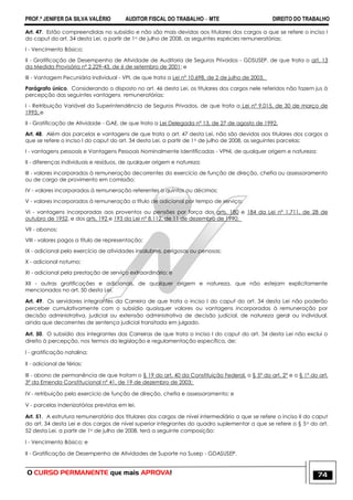 PROF.ª JENIFER DA SILVA VALÉRIO AUDITOR FISCAL DO TRABALHO – MTE DIREITO DO TRABALHO
O CURSO PERMANENTE que mais APROVA! 74
Art. 47. Estão compreendidas no subsídio e não são mais devidas aos titulares dos cargos a que se refere o inciso I
do caput do art. 34 desta Lei, a partir de 1o de julho de 2008, as seguintes espécies remuneratórias:
I - Vencimento Básico;
II - Gratificação de Desempenho de Atividade de Auditoria de Seguros Privados - GDSUSEP, de que trata o art. 13
da Medida Provisória nº 2.229-43, de 6 de setembro de 2001; e
III - Vantagem Pecuniária Individual - VPI, de que trata a Lei nº 10.698, de 2 de julho de 2003.
Parágrafo único. Considerando o disposto no art. 46 desta Lei, os titulares dos cargos nele referidos não fazem jus à
percepção das seguintes vantagens remuneratórias:
I - Retribuição Variável da Superintendência de Seguros Privados, de que trata a Lei nº 9.015, de 30 de março de
1995; e
II - Gratificação de Atividade - GAE, de que trata a Lei Delegada nº 13, de 27 de agosto de 1992.
Art. 48. Além das parcelas e vantagens de que trata o art. 47 desta Lei, não são devidas aos titulares dos cargos a
que se refere o inciso I do caput do art. 34 desta Lei, a partir de 1o de julho de 2008, as seguintes parcelas:
I - vantagens pessoais e Vantagens Pessoais Nominalmente Identificadas - VPNI, de qualquer origem e natureza;
II - diferenças individuais e resíduos, de qualquer origem e natureza;
III - valores incorporados à remuneração decorrentes do exercício de função de direção, chefia ou assessoramento
ou de cargo de provimento em comissão;
IV - valores incorporados à remuneração referentes a quintos ou décimos;
V - valores incorporados à remuneração a título de adicional por tempo de serviço;
VI - vantagens incorporadas aos proventos ou pensões por força dos arts. 180 e 184 da Lei nº 1.711, de 28 de
outubro de 1952, e dos arts. 192 e 193 da Lei nº 8.112, de 11 de dezembro de 1990;
VII - abonos;
VIII - valores pagos a título de representação;
IX - adicional pelo exercício de atividades insalubres, perigosas ou penosas;
X - adicional noturno;
XI - adicional pela prestação de serviço extraordinário; e
XII - outras gratificações e adicionais, de qualquer origem e natureza, que não estejam explicitamente
mencionados no art. 50 desta Lei.
Art. 49. Os servidores integrantes da Carreira de que trata o inciso I do caput do art. 34 desta Lei não poderão
perceber cumulativamente com o subsídio quaisquer valores ou vantagens incorporadas à remuneração por
decisão administrativa, judicial ou extensão administrativa de decisão judicial, de natureza geral ou individual,
ainda que decorrentes de sentença judicial transitada em julgado.
Art. 50. O subsídio dos integrantes das Carreiras de que trata o inciso I do caput do art. 34 desta Lei não exclui o
direito à percepção, nos termos da legislação e regulamentação específica, de:
I - gratificação natalina;
II - adicional de férias;
III - abono de permanência de que tratam o § 19 do art. 40 da Constituição Federal, o § 5º do art. 2º e o § 1º do art.
3º da Emenda Constitucional nº 41, de 19 de dezembro de 2003;
IV - retribuição pelo exercício de função de direção, chefia e assessoramento; e
V - parcelas indenizatórias previstas em lei.
Art. 51. A estrutura remuneratória dos titulares dos cargos de nível intermediário a que se refere o inciso II do caput
do art. 34 desta Lei e dos cargos de nível superior integrantes do quadro suplementar a que se refere o § 5o do art.
52 desta Lei, a partir de 1o de julho de 2008, terá a seguinte composição:
I - Vencimento Básico; e
II - Gratificação de Desempenho de Atividades de Suporte na Susep - GDASUSEP.
 