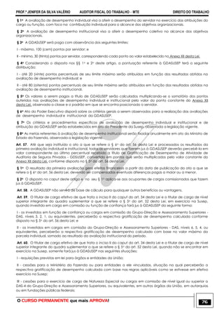 PROF.ª JENIFER DA SILVA VALÉRIO AUDITOR FISCAL DO TRABALHO – MTE DIREITO DO TRABALHO
O CURSO PERMANENTE que mais APROVA! 76
§ 1o A avaliação de desempenho individual visa a aferir o desempenho do servidor no exercício das atribuições do
cargo ou função, com foco na contribuição individual para o alcance dos objetivos organizacionais.
§ 2o A avaliação de desempenho institucional visa a aferir o desempenho coletivo no alcance dos objetivos
organizacionais.
§ 3o A GDASUSEP será paga com observância dos seguintes limites:
I - máximo, 100 (cem) pontos por servidor; e
II - mínimo, 30 (trinta) pontos por servidor, correspondendo cada ponto ao valor estabelecido no Anexo XII desta Lei.
§ 4o Considerando o disposto nos §§ 1o e 2o deste artigo, a pontuação referente à GDASUSEP terá a seguinte
distribuição:
I - até 20 (vinte) pontos percentuais de seu limite máximo serão atribuídos em função dos resultados obtidos na
avaliação de desempenho individual; e
II - até 80 (oitenta) pontos percentuais de seu limite máximo serão atribuídos em função dos resultados obtidos na
avaliação de desempenho institucional.
§ 5o Os valores a serem pagos a título de GDASUSEP serão calculados multiplicando-se o somatório dos pontos
auferidos nas avaliações de desempenho individual e institucional pelo valor do ponto constante do Anexo XII
desta Lei, observada a classe e o padrão em que se encontra posicionado o servidor.
§ 6o Ato do Poder Executivo disporá sobre os critérios gerais a serem observados para a realização das avaliações
de desempenho individual e institucional da GDASUSEP.
§ 7o Os critérios e procedimentos específicos de avaliação de desempenho individual e institucional e de
atribuição da GDASUSEP serão estabelecidos em ato do Presidente da Susep, observada a legislação vigente.
§ 8o As metas referentes à avaliação de desempenho institucional serão fixadas anualmente em ato do Ministro de
Estado da Fazenda, observada a legislação vigente.
Art. 57. Até que seja instituído o ato a que se refere o § 6o do art. 56 desta Lei e processados os resultados da
primeira avaliação individual e institucional, todos os servidores que fizerem jus à GDASUSEP deverão percebê-la em
valor correspondente ao último percentual recebido a título de Gratificação de Desempenho de Atividade de
Auditoria de Seguros Privados - GDSUSEP, convertido em pontos que serão multiplicados pelo valor constante do
Anexo XII desta Lei, conforme disposto no § 5o do art. 56 desta Lei.
§ 1o O resultado da primeira avaliação gera efeitos financeiros a partir da data de publicação do ato a que se
refere o § 6o do art. 56 desta Lei, devendo ser compensadas eventuais diferenças pagas a maior ou a menor.
§ 2o O disposto no caput deste artigo e no seu § 1o aplica-se aos ocupantes de cargos comissionados que fazem
jus à GDASUSEP.
Art. 58. A GDASUSEP não servirá de base de cálculo para quaisquer outros benefícios ou vantagens.
Art. 59. O titular de cargo efetivo de que trata o inciso II do caput do art. 34 desta Lei e o titular de cargo de nível
superior integrante do quadro suplementar a que se refere o § 5o do art. 52 desta Lei, em exercício na Susep,
quando investido em cargo em comissão ou função de confiança fará jus à GDASUSEP da seguinte forma:
I - os investidos em função de confiança ou cargos em comissão do Grupo-Direção e Assessoramento Superiores -
DAS, níveis 3, 2, 1, ou equivalentes, perceberão a respectiva gratificação de desempenho calculada conforme
disposto no § 5o do art. 56 desta Lei; e
II - os investidos em cargos em comissão do Grupo-Direção e Assessoramento Superiores - DAS, níveis 6, 5, 4, ou
equivalentes, perceberão a respectiva gratificação de desempenho calculada com base no valor máximo da
parcela individual, somado ao resultado da avaliação institucional do período.
Art. 60. O titular de cargo efetivo de que trata o inciso II do caput do art. 34 desta Lei e o titular de cargo de nível
superior integrante do quadro suplementar a que se refere o § 5o do art. 52 desta Lei, quando não se encontrar em
exercício na Susep, somente fará jus à GDASUSEP nas seguintes situações:
I - requisições previstas em lei para órgãos e entidades da União;
II - cessões para o Ministério da Fazenda ou para entidades a ele vinculadas, situação na qual perceberão a
respectiva gratificação de desempenho calculada com base nas regras aplicáveis como se estivesse em efetivo
exercício na Susep;
III - cessões para o exercício de cargo de Natureza Especial ou cargos em comissão de nível igual ou superior a
DAS-4 do Grupo-Direção e Assessoramento Superiores, ou equivalentes, em outros órgãos da União, em autarquias
ou em fundações públicas federais;
 